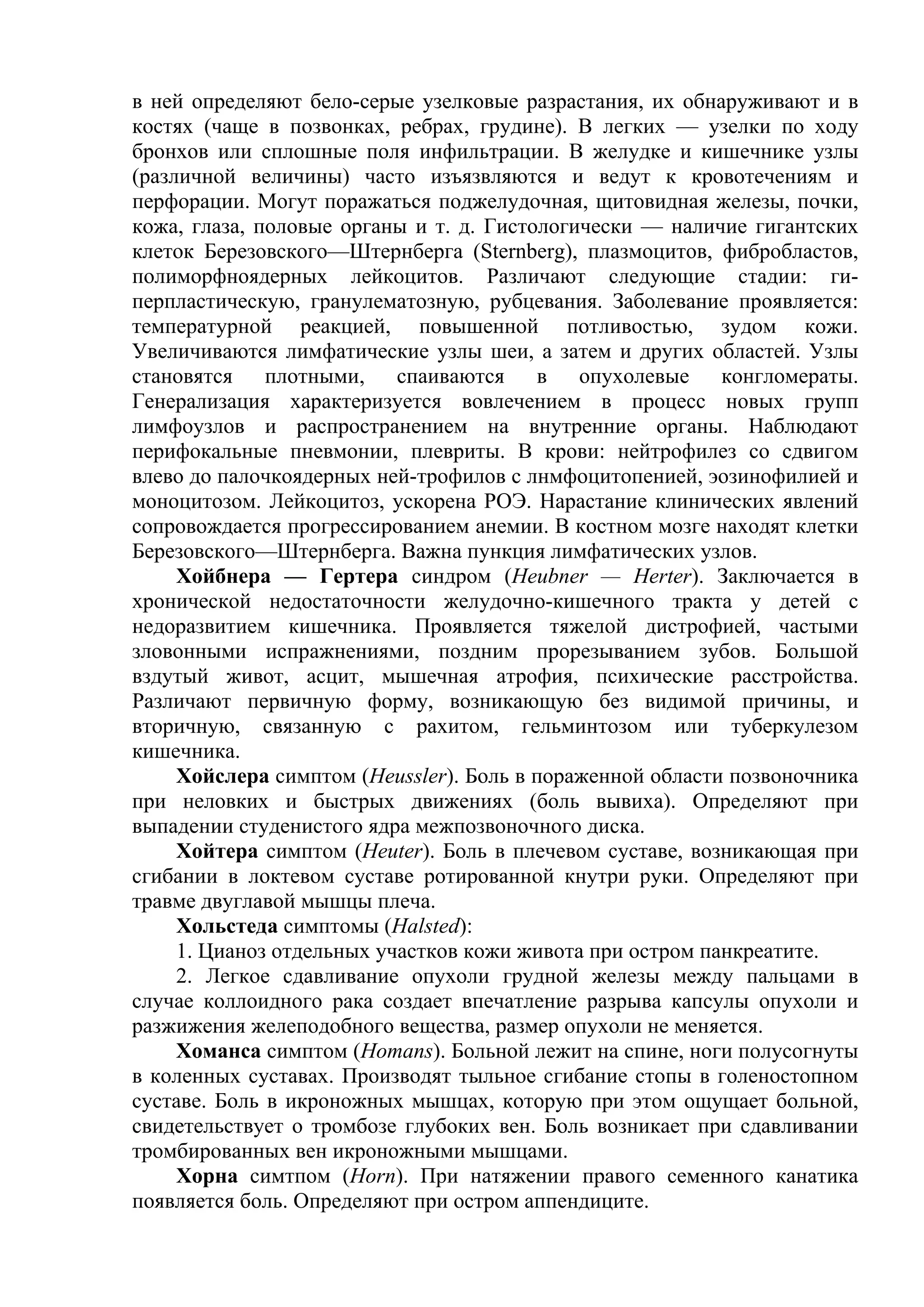 в ней определяют бело-серые узелковые разрастания, их обнаруживают и в
костях (чаще в позвонках, ребрах, грудине). В легких — узелки по ходу
бронхов или сплошные поля инфильтрации. В желудке и кишечнике узлы
(различной величины) часто изъязвляются и ведут к кровотечениям и
перфорации. Могут поражаться поджелудочная, щитовидная железы, почки,
кожа, глаза, половые органы и т. д. Гистологически — наличие гигантских
клеток Березовского—Штернберга (Sternberg), плазмоцитов, фибробластов,
полиморфноядерных лейкоцитов. Различают следующие стадии: ги-
перпластическую, гранулематозную, рубцевания. Заболевание проявляется:
температурной реакцией, повышенной потливостью, зудом кожи.
Увеличиваются лимфатические узлы шеи, а затем и других областей. Узлы
становятся плотными, спаиваются в опухолевые конгломераты.
Генерализация характеризуется вовлечением в процесс новых групп
лимфоузлов и распространением на внутренние органы. Наблюдают
перифокальные пневмонии, плевриты. В крови: нейтрофилез со сдвигом
влево до палочкоядерных ней-трофилов с лнмфоцитопенией, эозинофилией и
моноцитозом. Лейкоцитоз, ускорена РОЭ. Нарастание клинических явлений
сопровождается прогрессированием анемии. В костном мозге находят клетки
Березовского—Штернберга. Важна пункция лимфатических узлов.
     Хойбнера — Гертера синдром (Heubner — Herter). Заключается в
хронической недостаточности желудочно-кишечного тракта у детей с
недоразвитием кишечника. Проявляется тяжелой дистрофией, частыми
зловонными испражнениями, поздним прорезыванием зубов. Большой
вздутый живот, асцит, мышечная атрофия, психические расстройства.
Различают первичную форму, возникающую без видимой причины, и
вторичную, связанную с рахитом, гельминтозом или туберкулезом
кишечника.
     Хойслера симптом (Heussler). Боль в пораженной области позвоночника
при неловких и быстрых движениях (боль вывиха). Определяют при
выпадении студенистого ядра межпозвоночного диска.
     Хойтера симптом (Heuter). Боль в плечевом суставе, возникающая при
сгибании в локтевом суставе ротированной кнутри руки. Определяют при
травме двуглавой мышцы плеча.
     Хольстеда симптомы (Halsted):
     1. Цианоз отдельных участков кожи живота при остром панкреатите.
     2. Легкое сдавливание опухоли грудной железы между пальцами в
случае коллоидного рака создает впечатление разрыва капсулы опухоли и
разжижения желеподобного вещества, размер опухоли не меняется.
     Хоманса симптом (Homans). Больной лежит на спине, ноги полусогнуты
в коленных суставах. Производят тыльное сгибание стопы в голеностопном
суставе. Боль в икроножных мышцах, которую при этом ощущает больной,
свидетельствует о тромбозе глубоких вен. Боль возникает при сдавливании
тромбированных вен икроножными мышцами.
     Хорна симтпом (Horn). При натяжении правого семенного канатика
появляется боль. Определяют при остром аппендиците.
 