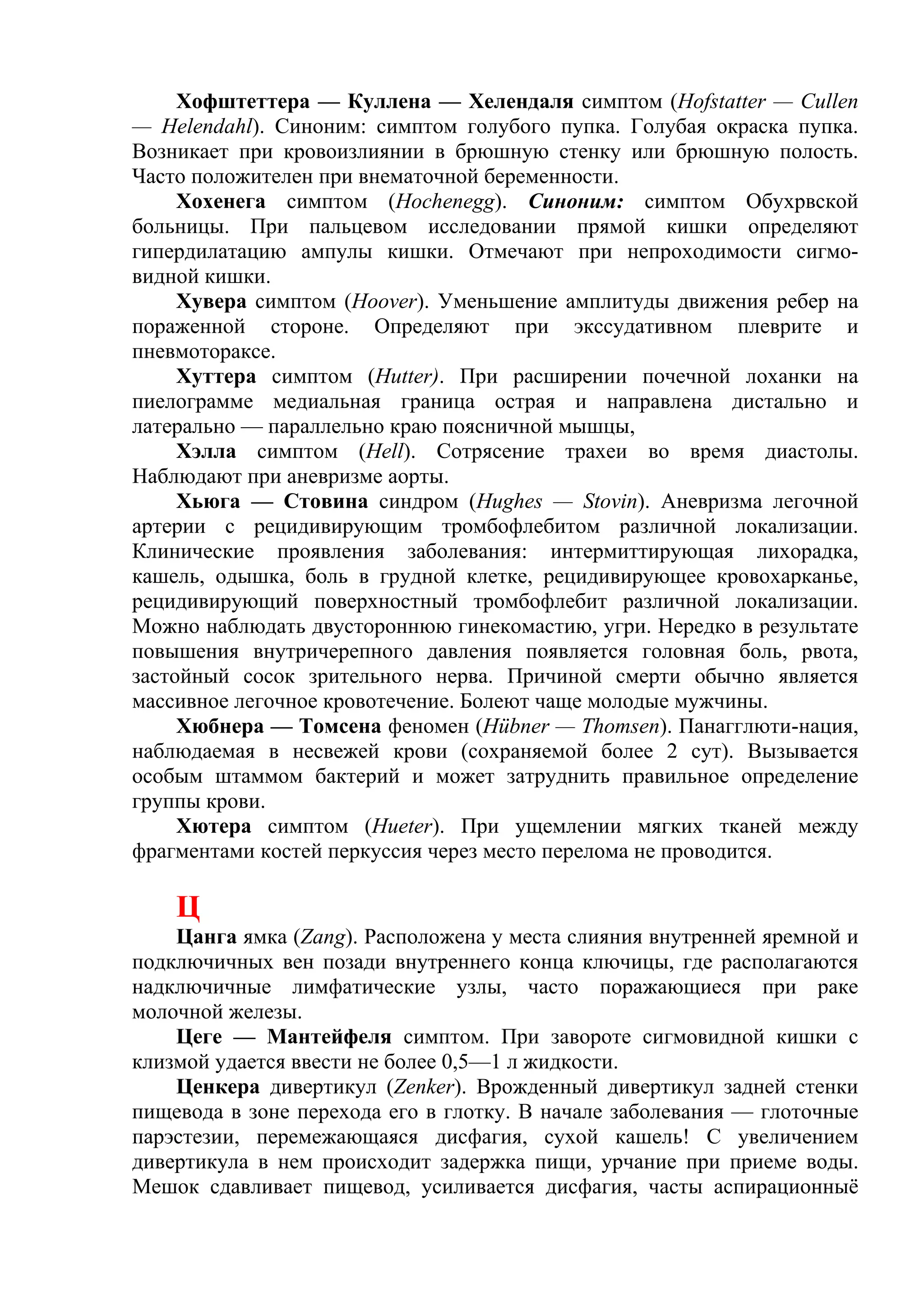 Хофштеттера — Куллена — Хелендаля симптом (Hofstatter — Cullen
— Helendahl). Синоним: симптом голубого пупка. Голубая окраска пупка.
Возникает при кровоизлиянии в брюшную стенку или брюшную полость.
Часто положителен при внематочной беременности.
     Хохенега симптом (Hochenegg). Синоним: симптом Обухрвской
больницы. При пальцевом исследовании прямой кишки определяют
гипердилатацию ампулы кишки. Отмечают при непроходимости сигмо-
видной кишки.
     Хувера симптом (Hoover). Уменьшение амплитуды движения ребер на
пораженной стороне. Определяют при экссудативном плеврите и
пневмотораксе.
     Хуттера симптом (Hutter). При расширении почечной лоханки на
пиелограмме медиальная граница острая и направлена дистально и
латерально — параллельно краю поясничной мышцы,
     Хэлла симптом (Неll). Сотрясение трахеи во время диастолы.
Наблюдают при аневризме аорты.
     Хьюга — Стовина синдром (Hughes — Stovin). Аневризма легочной
артерии с рецидивирующим тромбофлебитом различной локализации.
Клинические проявления заболевания: интермиттирующая лихорадка,
кашель, одышка, боль в грудной клетке, рецидивирующее кровохарканье,
рецидивирующий поверхностный тромбофлебит различной локализации.
Можно наблюдать двустороннюю гинекомастию, угри. Нередко в результате
повышения внутричерепного давления появляется головная боль, рвота,
застойный сосок зрительного нерва. Причиной смерти обычно является
массивное легочное кровотечение. Болеют чаще молодые мужчины.
     Хюбнера — Томсена феномен (Hübner — Thomsen). Панагглюти-нация,
наблюдаемая в несвежей крови (сохраняемой более 2 сут). Вызывается
особым штаммом бактерий и может затруднить правильное определение
группы крови.
     Хютера симптом (Hueter). При ущемлении мягких тканей между
фрагментами костей перкуссия через место перелома не проводится.

    Ц
    Цанга ямка (Zang). Расположена у места слияния внутренней яремной и
подключичных вен позади внутреннего конца ключицы, где располагаются
надключичные лимфатические узлы, часто поражающиеся при раке
молочной железы.
    Цеге — Мантейфеля симптом. При завороте сигмовидной кишки с
клизмой удается ввести не более 0,5—1 л жидкости.
    Ценкера дивертикул (Zenker). Врожденный дивертикул задней стенки
пищевода в зоне перехода его в глотку. В начале заболевания — глоточные
парэстезии, перемежающаяся дисфагия, сухой кашель! С увеличением
дивертикула в нем происходит задержка пищи, урчание при приеме воды.
Мешок сдавливает пищевод, усиливается дисфагия, часты аспирационныё
 