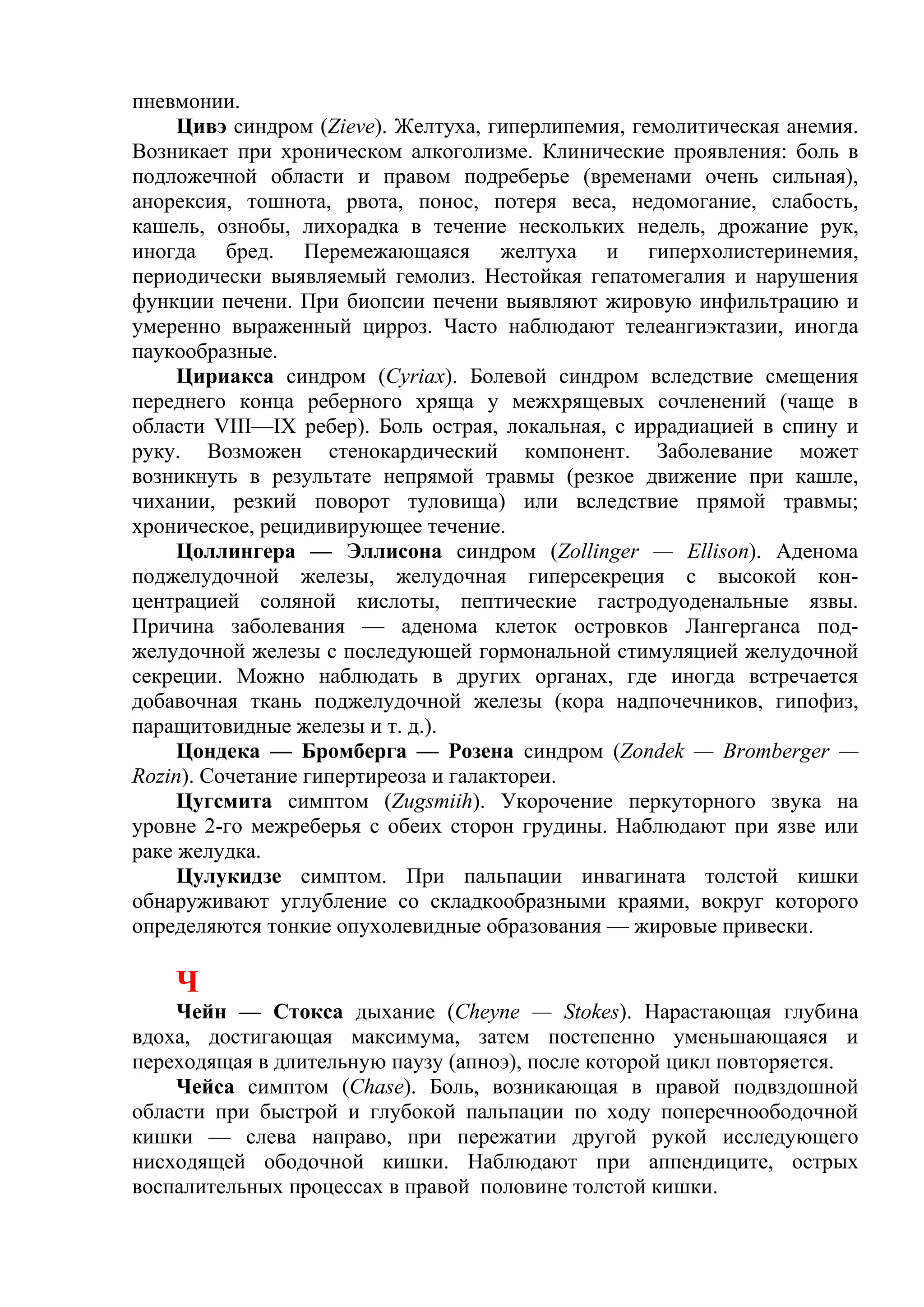 пневмонии.
     Цивэ синдром (Zieve). Желтуха, гиперлипемия, гемолитическая анемия.
Возникает при хроническом алкоголизме. Клинические проявления: боль в
подложечной области и правом подреберье (временами очень сильная),
анорексия, тошнота, рвота, понос, потеря веса, недомогание, слабость,
кашель, ознобы, лихорадка в течение нескольких недель, дрожание рук,
иногда бред. Перемежающаяся желтуха и гиперхолистеринемия,
периодически выявляемый гемолиз. Нестойкая гепатомегалия и нарушения
функции печени. При биопсии печени выявляют жировую инфильтрацию и
умеренно выраженный цирроз. Часто наблюдают телеангиэктазии, иногда
паукообразные.
     Цириакса синдром (Cyriax). Болевой синдром вследствие смещения
переднего конца реберного хряща у межхрящевых сочленений (чаще в
области VIII—IX ребер). Боль острая, локальная, с иррадиацией в спину и
руку. Возможен стенокардический компонент. Заболевание может
возникнуть в результате непрямой травмы (резкое движение при кашле,
чихании, резкий поворот туловища) или вследствие прямой травмы;
хроническое, рецидивирующее течение.
     Цоллингера — Эллисона синдром (Zollinger — Ellison). Аденома
поджелудочной железы, желудочная гиперсекреция с высокой кон-
центрацией соляной кислоты, пептические гастродуоденальные язвы.
Причина заболевания — аденома клеток островков Лангерганса под-
желудочной железы с последующей гормональной стимуляцией желудочной
секреции. Можно наблюдать в других органах, где иногда встречается
добавочная ткань поджелудочной железы (кора надпочечников, гипофиз,
паращитовидные железы и т. д.).
     Цондека — Бромберга — Розена синдром (Zondek — Bromberger —
Rozin). Сочетание гипертиреоза и галактореи.
     Цугсмита симптом (Zugsmiih). Укорочение перкуторного звука на
уровне 2-го межреберья с обеих сторон грудины. Наблюдают при язве или
раке желудка.
     Цулукидзе симптом. При пальпации инвагината толстой кишки
обнаруживают углубление со складкообразными краями, вокруг которого
определяются тонкие опухолевидные образования — жировые привески.

    Ч
    Чейн — Стокса дыхание (Cheyne — Stokes). Нарастающая глубина
вдоха, достигающая максимума, затем постепенно уменьшающаяся и
переходящая в длительную паузу (апноэ), после которой цикл повторяется.
    Чейса симптом (Chase). Боль, возникающая в правой подвздошной
области при быстрой и глубокой пальпации по ходу поперечноободочной
кишки — слева направо, при пережатии другой рукой исследующего
нисходящей ободочной кишки. Наблюдают при аппендиците, острых
воспалительных процессах в правой половине толстой кишки.
 