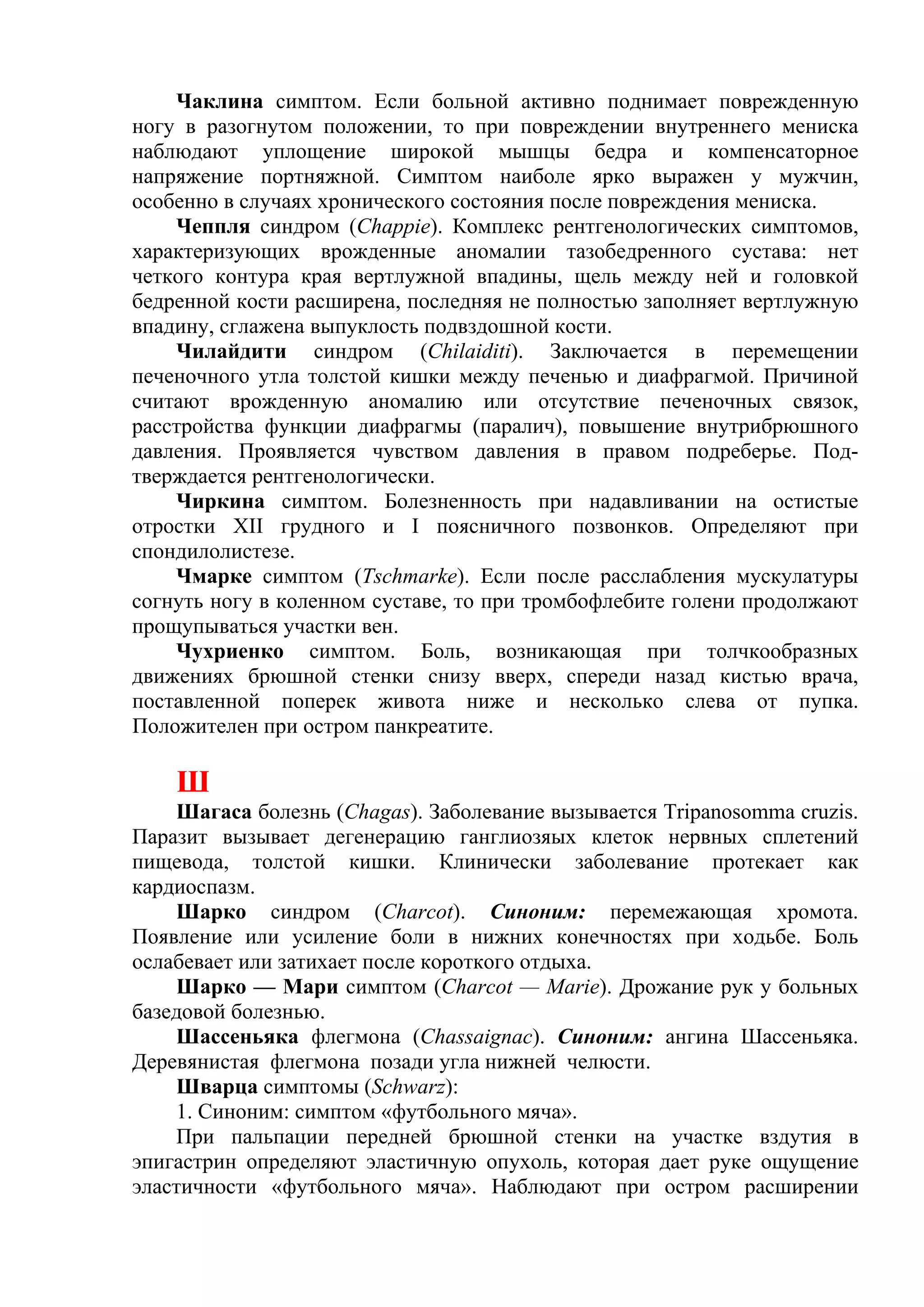 Чаклина симптом. Если больной активно поднимает поврежденную
ногу в разогнутом положении, то при повреждении внутреннего мениска
наблюдают уплощение широкой мышцы бедра и компенсаторное
напряжение портняжной. Симптом наиболе ярко выражен у мужчин,
особенно в случаях хронического состояния после повреждения мениска.
    Чеппля синдром (Chappie). Комплекс рентгенологических симптомов,
характеризующих врожденные аномалии тазобедренного сустава: нет
четкого контура края вертлужной впадины, щель между ней и головкой
бедренной кости расширена, последняя не полностью заполняет вертлужную
впадину, сглажена выпуклость подвздошной кости.
    Чилайдити синдром (Chilaiditi). Заключается в перемещении
печеночного утла толстой кишки между печенью и диафрагмой. Причиной
считают врожденную аномалию или отсутствие печеночных связок,
расстройства функции диафрагмы (паралич), повышение внутрибрюшного
давления. Проявляется чувством давления в правом подреберье. Под-
тверждается рентгенологически.
    Чиркина симптом. Болезненность при надавливании на остистые
отростки XII грудного и I поясничного позвонков. Определяют при
спондилолистезе.
    Чмарке симптом (Tschmarke). Если после расслабления мускулатуры
согнуть ногу в коленном суставе, то при тромбофлебите голени продолжают
прощупываться участки вен.
    Чухриенко симптом. Боль, возникающая при толчкообразных
движениях брюшной стенки снизу вверх, спереди назад кистью врача,
поставленной поперек живота ниже и несколько слева от пупка.
Положителен при остром панкреатите.

    Ш
    Шагаса болезнь (Chagas). Заболевание вызывается Tripanosomma cruzis.
Паразит вызывает дегенерацию ганглиозяых клеток нервных сплетений
пищевода, толстой кишки. Клинически заболевание протекает как
кардиоспазм.
    Шарко синдром (Charcot). Синоним: перемежающая хромота.
Появление или усиление боли в нижних конечностях при ходьбе. Боль
ослабевает или затихает после короткого отдыха.
    Шарко — Мари симптом (Charcot — Marie). Дрожание рук у больных
базедовой болезнью.
    Шассеньяка флегмона (Chassaignac). Синоним: ангина Шассеньяка.
Деревянистая флегмона позади угла нижней челюсти.
    Шварца симптомы (Schwarz):
    1. Синоним: симптом «футбольного мяча».
    При пальпации передней брюшной стенки на участке вздутия в
эпигастрин определяют эластичную опухоль, которая дает руке ощущение
эластичности «футбольного мяча». Наблюдают при остром расширении
 