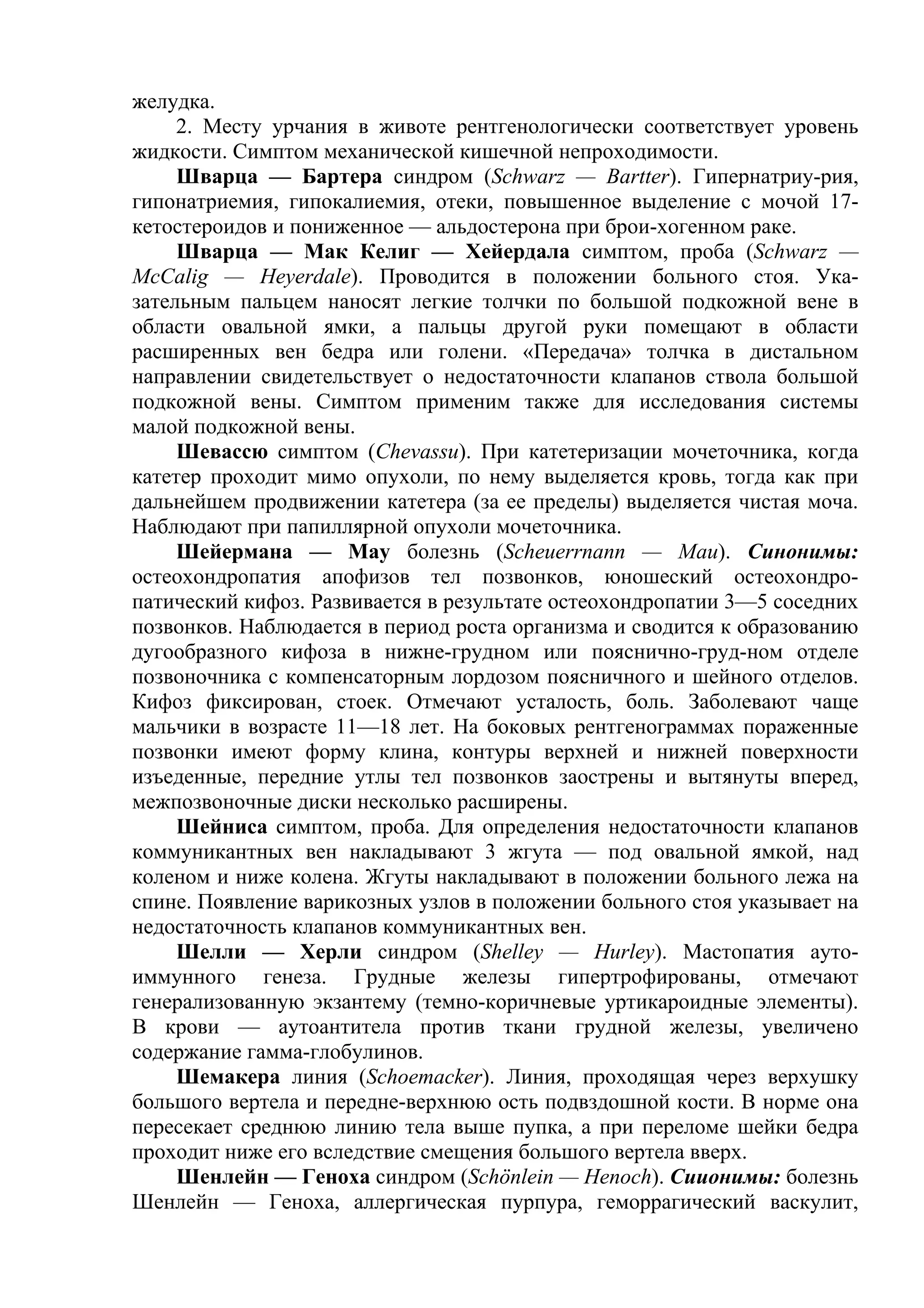 желудка.
     2. Месту урчания в животе рентгенологически соответствует уровень
жидкости. Симптом механической кишечной непроходимости.
     Шварца — Бартера синдром (Schwarz — Bartter). Гипернатриу-рия,
гипонатриемия, гипокалиемия, отеки, повышенное выделение с мочой 17-
кетостероидов и пониженное — альдостерона при брои-хогенном раке.
     Шварца — Мак Келиг — Хейердала симптом, проба (Schwarz —
McCalig — Heyerdale). Проводится в положении больного стоя. Ука-
зательным пальцем наносят легкие толчки по большой подкожной вене в
области овальной ямки, а пальцы другой руки помещают в области
расширенных вен бедра или голени. «Передача» толчка в дистальном
направлении свидетельствует о недостаточности клапанов ствола большой
подкожной вены. Симптом применим также для исследования системы
малой подкожной вены.
     Шевассю симптом (Chevassu). При катетеризации мочеточника, когда
катетер проходит мимо опухоли, по нему выделяется кровь, тогда как при
дальнейшем продвижении катетера (за ее пределы) выделяется чистая моча.
Наблюдают при папиллярной опухоли мочеточника.
     Шейермана — May болезнь (Scheuerrnann — Маи). Синонимы:
остеохондропатия апофизов тел позвонков, юношеский остеохондро-
патический кифоз. Развивается в результате остеохондропатии 3—5 соседних
позвонков. Наблюдается в период роста организма и сводится к образованию
дугообразного кифоза в нижне-грудном или пояснично-груд-ном отделе
позвоночника с компенсаторным лордозом поясничного и шейного отделов.
Кифоз фиксирован, стоек. Отмечают усталость, боль. Заболевают чаще
мальчики в возрасте 11—18 лет. На боковых рентгенограммах пораженные
позвонки имеют форму клина, контуры верхней и нижней поверхности
изъеденные, передние утлы тел позвонков заострены и вытянуты вперед,
межпозвоночные диски несколько расширены.
     Шейниса симптом, проба. Для определения недостаточности клапанов
коммуникантных вен накладывают 3 жгута — под овальной ямкой, над
коленом и ниже колена. Жгуты накладывают в положении больного лежа на
спине. Появление варикозных узлов в положении больного стоя указывает на
недостаточность клапанов коммуникантных вен.
     Шелли — Херли синдром (Shelley — Hurley). Мастопатия ауто-
иммунного генеза. Грудные железы гипертрофированы, отмечают
генерализованную экзантему (темно-коричневые уртикароидные элементы).
В крови — аутоантитела против ткани грудной железы, увеличено
содержание гамма-глобулинов.
     Шемакера линия (Schoemacker). Линия, проходящая через верхушку
большого вертела и передне-верхнюю ость подвздошной кости. В норме она
пересекает среднюю линию тела выше пупка, а при переломе шейки бедра
проходит ниже его вследствие смещения большого вертела вверх.
     Шенлейн — Геноха синдром (Schönlein — Henoch). Сиионимы: болезнь
Шенлейн — Геноха, аллергическая пурпура, геморрагический васкулит,
 