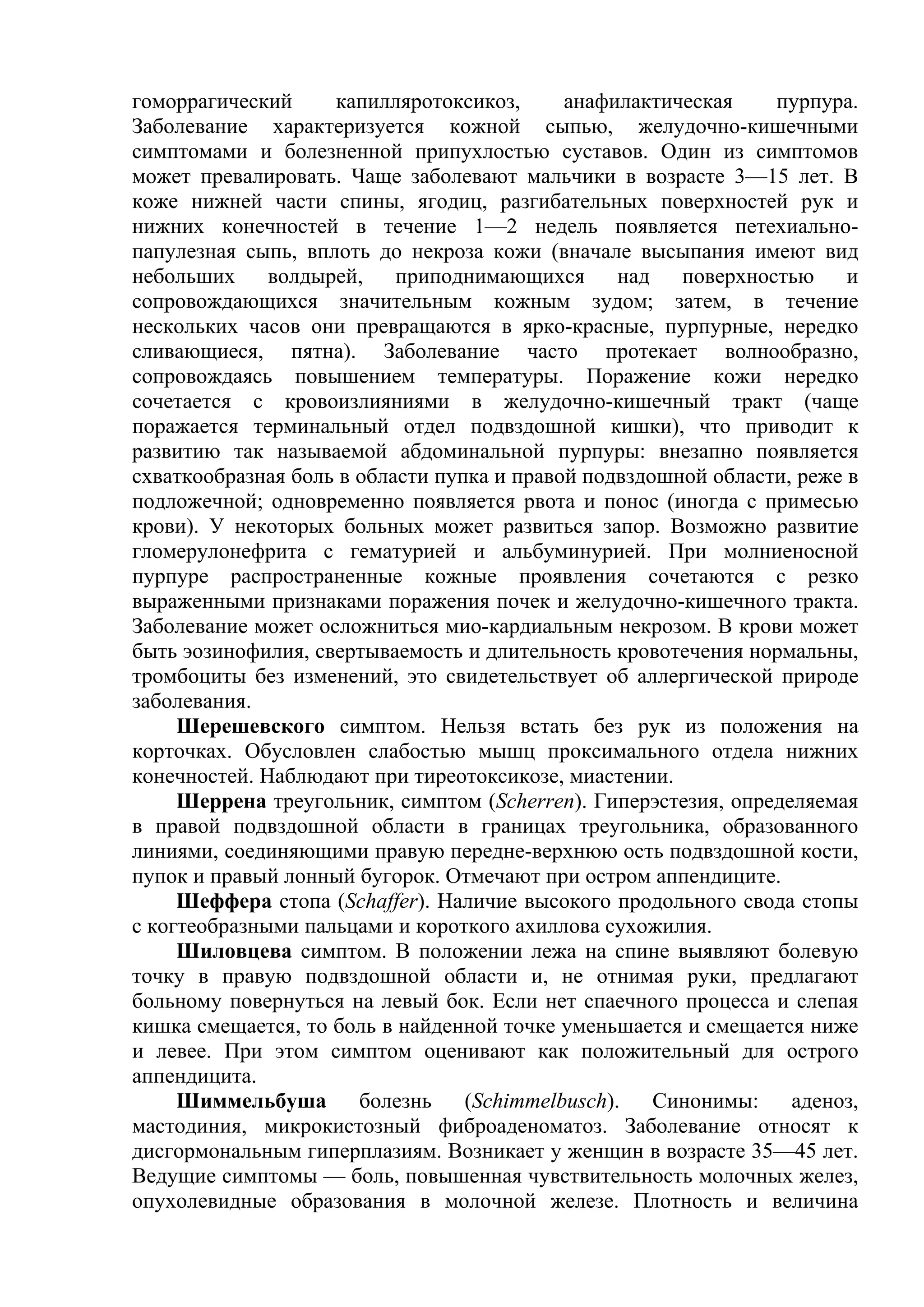 гоморрагический     капилляротоксикоз,      анафилактическая     пурпура.
Заболевание характеризуется кожной сыпью, желудочно-кишечными
симптомами и болезненной припухлостью суставов. Один из симптомов
может превалировать. Чаще заболевают мальчики в возрасте 3—15 лет. В
коже нижней части спины, ягодиц, разгибательных поверхностей рук и
нижних конечностей в течение 1—2 недель появляется петехиально-
папулезная сыпь, вплоть до некроза кожи (вначале высыпания имеют вид
небольших     волдырей, приподнимающихся          над   поверхностью    и
сопровождающихся значительным кожным зудом; затем, в течение
нескольких часов они превращаются в ярко-красные, пурпурные, нередко
сливающиеся, пятна). Заболевание часто протекает волнообразно,
сопровождаясь повышением температуры. Поражение кожи нередко
сочетается с кровоизлияниями в желудочно-кишечный тракт (чаще
поражается терминальный отдел подвздошной кишки), что приводит к
развитию так называемой абдоминальной пурпуры: внезапно появляется
схваткообразная боль в области пупка и правой подвздошной области, реже в
подложечной; одновременно появляется рвота и понос (иногда с примесью
крови). У некоторых больных может развиться запор. Возможно развитие
гломерулонефрита с гематурией и альбуминурией. При молниеносной
пурпуре распространенные кожные проявления сочетаются с резко
выраженными признаками поражения почек и желудочно-кишечного тракта.
Заболевание может осложниться мио-кардиальным некрозом. В крови может
быть эозинофилия, свертываемость и длительность кровотечения нормальны,
тромбоциты без изменений, это свидетельствует об аллергической природе
заболевания.
     Шерешевского симптом. Нельзя встать без рук из положения на
корточках. Обусловлен слабостью мышц проксимального отдела нижних
конечностей. Наблюдают при тиреотоксикозе, миастении.
     Шеррена треугольник, симптом (Scherren). Гиперэстезия, определяемая
в правой подвздошной области в границах треугольника, образованного
линиями, соединяющими правую передне-верхнюю ость подвздошной кости,
пупок и правый лонный бугорок. Отмечают при остром аппендиците.
     Шеффера стопа (Schaffer). Наличие высокого продольного свода стопы
с когтеобразными пальцами и короткого ахиллова сухожилия.
     Шиловцева симптом. В положении лежа на спине выявляют болевую
точку в правую подвздошной области и, не отнимая руки, предлагают
больному повернуться на левый бок. Если нет спаечного процесса и слепая
кишка смещается, то боль в найденной точке уменьшается и смещается ниже
и левее. При этом симптом оценивают как положительный для острого
аппендицита.
     Шиммельбуша       болезнь    (Schimmelbusch).    Синонимы:   аденоз,
мастодиния, микрокистозный фиброаденоматоз. Заболевание относят к
дисгормональным гиперплазиям. Возникает у женщин в возрасте 35—45 лет.
Ведущие симптомы — боль, повышенная чувствительность молочных желез,
опухолевидные образования в молочной железе. Плотность и величина
 