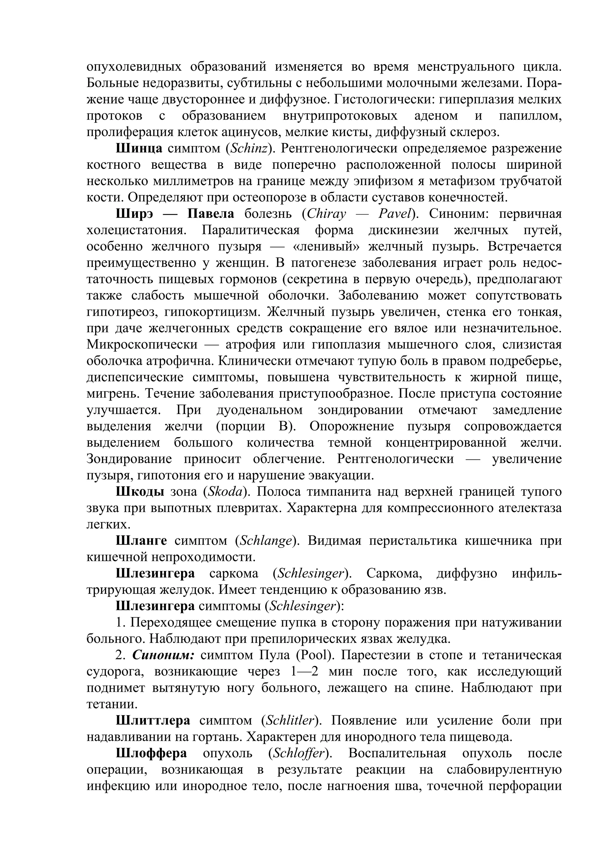 опухолевидных образований изменяется во время менструального цикла.
Больные недоразвиты, субтильны с небольшими молочными железами. Пора-
жение чаще двустороннее и диффузное. Гистологически: гиперплазия мелких
протоков с образованием внутрипротоковых аденом и папиллом,
пролиферация клеток ацинусов, мелкие кисты, диффузный склероз.
     Шинца симптом (Schinz). Рентгенологически определяемое разрежение
костного вещества в виде поперечно расположенной полосы шириной
несколько миллиметров на границе между эпифизом я метафизом трубчатой
кости. Определяют при остеопорозе в области суставов конечностей.
    Ширэ — Павела болезнь (Chiray — Pavel). Синоним: первичная
холецистатония. Паралитическая форма дискинезии желчных путей,
особенно желчного пузыря — «ленивый» желчный пузырь. Встречается
преимущественно у женщин. В патогенезе заболевания играет роль недос-
таточность пищевых гормонов (секретина в первую очередь), предполагают
также слабость мышечной оболочки. Заболеванию может сопутствовать
гипотиреоз, гипокортицизм. Желчный пузырь увеличен, стенка его тонкая,
при даче желчегонных средств сокращение его вялое или незначительное.
Микроскопически — атрофия или гипоплазия мышечного слоя, слизистая
оболочка атрофична. Клинически отмечают тупую боль в правом подреберье,
диспепсические симптомы, повышена чувствительность к жирной пище,
мигрень. Течение заболевания приступообразное. После приступа состояние
улучшается. При дуоденальном зондировании отмечают замедление
выделения желчи (порции В). Опорожнение пузыря сопровождается
выделением большого количества темной концентрированной желчи.
Зондирование приносит облегчение. Рентгенологически — увеличение
пузыря, гипотония его и нарушение эвакуации.
    Шкоды зона (Skoda). Полоса тимпанита над верхней границей тупого
звука при выпотных плевритах. Характерна для компрессионного ателектаза
легких.
    Шланге симптом (Schlange). Видимая перистальтика кишечника при
кишечной непроходимости.
    Шлезингера саркома (Schlesinger). Саркома, диффузно инфиль-
трирующая желудок. Имеет тенденцию к образованию язв.
    Шлезингера симптомы (Schlesinger):
    1. Переходящее смещение пупка в сторону поражения при натуживании
больного. Наблюдают при препилорических язвах желудка.
    2. Синоним: симптом Пула (Pool). Парестезии в стопе и тетаническая
судорога, возникающие через 1—2 мин после того, как исследующий
поднимет вытянутую ногу больного, лежащего на спине. Наблюдают при
тетании.
     Шлиттлера симптом (Schlitler). Появление или усиление боли при
надавливании на гортань. Характерен для инородного тела пищевода.
     Шлоффера опухоль (Schloffer). Воспалительная опухоль после
операции, возникающая в результате реакции на слабовирулентную
инфекцию или инородное тело, после нагноения шва, точечной перфорации
 