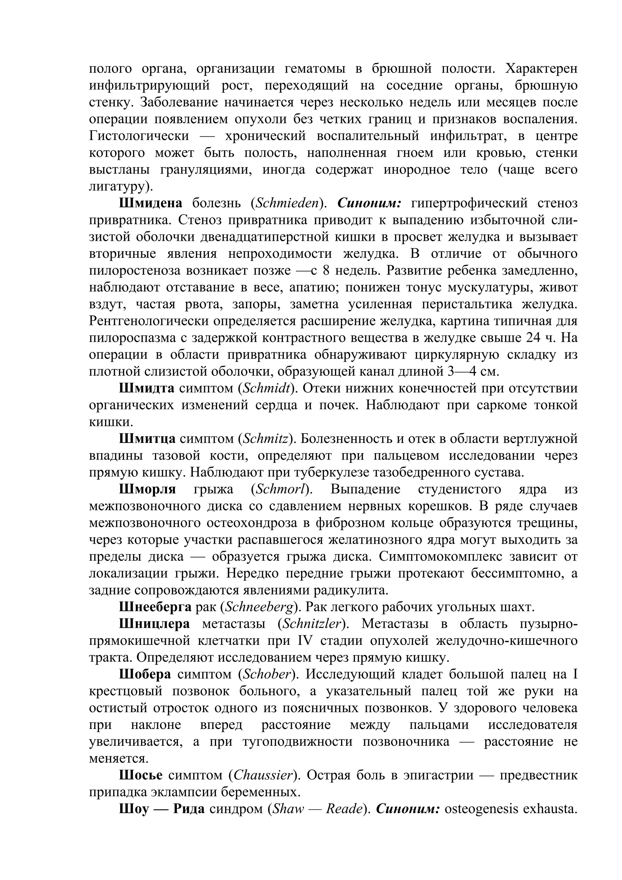 полого органа, организации гематомы в брюшной полости. Характерен
инфильтрирующий рост, переходящий на соседние органы, брюшную
стенку. Заболевание начинается через несколько недель или месяцев после
операции появлением опухоли без четких границ и признаков воспаления.
Гистологически — хронический воспалительный инфильтрат, в центре
которого может быть полость, наполненная гноем или кровью, стенки
выстланы грануляциями, иногда содержат инородное тело (чаще всего
лигатуру).
    Шмидена болезнь (Schmieden). Синоним: гипертрофический стеноз
привратника. Стеноз привратника приводит к выпадению избыточной сли-
зистой оболочки двенадцатиперстной кишки в просвет желудка и вызывает
вторичные явления непроходимости желудка. В отличие от обычного
пилоростеноза возникает позже —с 8 недель. Развитие ребенка замедленно,
наблюдают отставание в весе, апатию; понижен тонус мускулатуры, живот
вздут, частая рвота, запоры, заметна усиленная перистальтика желудка.
Рентгенологически определяется расширение желудка, картина типичная для
пилороспазма с задержкой контрастного вещества в желудке свыше 24 ч. На
операции в области привратника обнаруживают циркулярную складку из
плотной слизистой оболочки, образующей канал длиной 3—4 см.
    Шмидта симптом (Schmidt). Отеки нижних конечностей при отсутствии
органических изменений сердца и почек. Наблюдают при саркоме тонкой
кишки.
    Шмитца симптом (Schmitz). Болезненность и отек в области вертлужной
впадины тазовой кости, определяют при пальцевом исследовании через
прямую кишку. Наблюдают при туберкулезе тазобедренного сустава.
    Шморля грыжа (Schmorl). Выпадение студенистого ядра из
межпозвоночного диска со сдавлением нервных корешков. В ряде случаев
межпозвоночного остеохондроза в фиброзном кольце образуются трещины,
через которые участки распавшегося желатинозного ядра могут выходить за
пределы диска — образуется грыжа диска. Симптомокомплекс зависит от
локализации грыжи. Нередко передние грыжи протекают бессимптомно, а
задние сопровождаются явлениями радикулита.
    Шнееберга рак (Schneeberg). Рак легкого рабочих угольных шахт.
    Шницлера метастазы (Schnitzler). Метастазы в область пузырно-
прямокишечной клетчатки при IV стадии опухолей желудочно-кишечного
тракта. Определяют исследованием через прямую кишку.
    Шобера симптом (Schober). Исследующий кладет большой палец на I
крестцовый позвонок больного, а указательный палец той же руки на
остистый отросток одного из поясничных позвонков. У здорового человека
при наклоне вперед расстояние между пальцами исследователя
увеличивается, а при тугоподвижности позвоночника — расстояние не
меняется.
    Шосье симптом (Chaussier). Острая боль в эпигастрии — предвестник
припадка эклампсии беременных.
    Шоу — Рида синдром (Shaw — Reade). Синоним: osteogenesis exhausta.
 