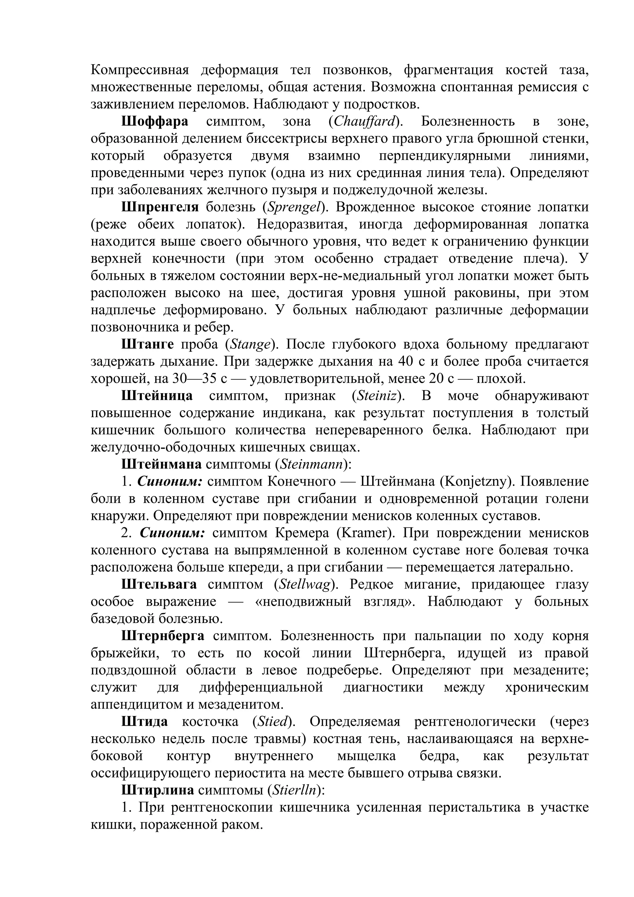 Компрессивная деформация тел позвонков, фрагментация костей таза,
множественные переломы, общая астения. Возможна спонтанная ремиссия с
заживлением переломов. Наблюдают у подростков.
     Шоффара симптом, зона (Chauffard). Болезненность в зоне,
образованной делением биссектрисы верхнего правого угла брюшной стенки,
который образуется двумя взаимно перпендикулярными линиями,
проведенными через пупок (одна из них срединная линия тела). Определяют
при заболеваниях желчного пузыря и поджелудочной железы.
     Шпренгеля болезнь (Sprengel). Врожденное высокое стояние лопатки
(реже обеих лопаток). Недоразвитая, иногда деформированная лопатка
находится выше своего обычного уровня, что ведет к ограничению функции
верхней конечности (при этом особенно страдает отведение плеча). У
больных в тяжелом состоянии верх-не-медиальный угол лопатки может быть
расположен высоко на шее, достигая уровня ушной раковины, при этом
надплечье деформировано. У больных наблюдают различные деформации
позвоночника и ребер.
     Штанге проба (Stange). После глубокого вдоха больному предлагают
задержать дыхание. При задержке дыхания на 40 с и более проба считается
хорошей, на 30—35 с — удовлетворительной, менее 20 с — плохой.
     Штейница симптом, признак (Steiniz). В моче обнаруживают
повышенное содержание индикана, как результат поступления в толстый
кишечник большого количества непереваренного белка. Наблюдают при
желудочно-ободочных кишечных свищах.
     Штейнмана симптомы (Steinmann):
     1. Синоним: симптом Конечного — Штейнмана (Konjetzny). Появление
боли в коленном суставе при сгибании и одновременной ротации голени
кнаружи. Определяют при повреждении менисков коленных суставов.
     2. Синоним: симптом Кремера (Kramer). При повреждении менисков
коленного сустава на выпрямленной в коленном суставе ноге болевая точка
расположена больше кпереди, а при сгибании — перемещается латерально.
     Штельвага симптом (Stellwag). Редкое мигание, придающее глазу
особое выражение — «неподвижный взгляд». Наблюдают у больных
базедовой болезнью.
     Штернберга симптом. Болезненность при пальпации по ходу корня
брыжейки, то есть по косой линии Штернберга, идущей из правой
подвздошной области в левое подреберье. Определяют при мезадените;
служит для дифференциальной диагностики между хроническим
аппендицитом и мезаденитом.
     Штида косточка (Stied). Определяемая рентгенологически (через
несколько недель после травмы) костная тень, наслаивающаяся на верхне-
боковой    контур     внутреннего   мыщелка    бедра,    как   результат
оссифицирующего периостита на месте бывшего отрыва связки.
     Штирлина симптомы (Stierlln):
     1. При рентгеноскопии кишечника усиленная перистальтика в участке
кишки, пораженной раком.
 