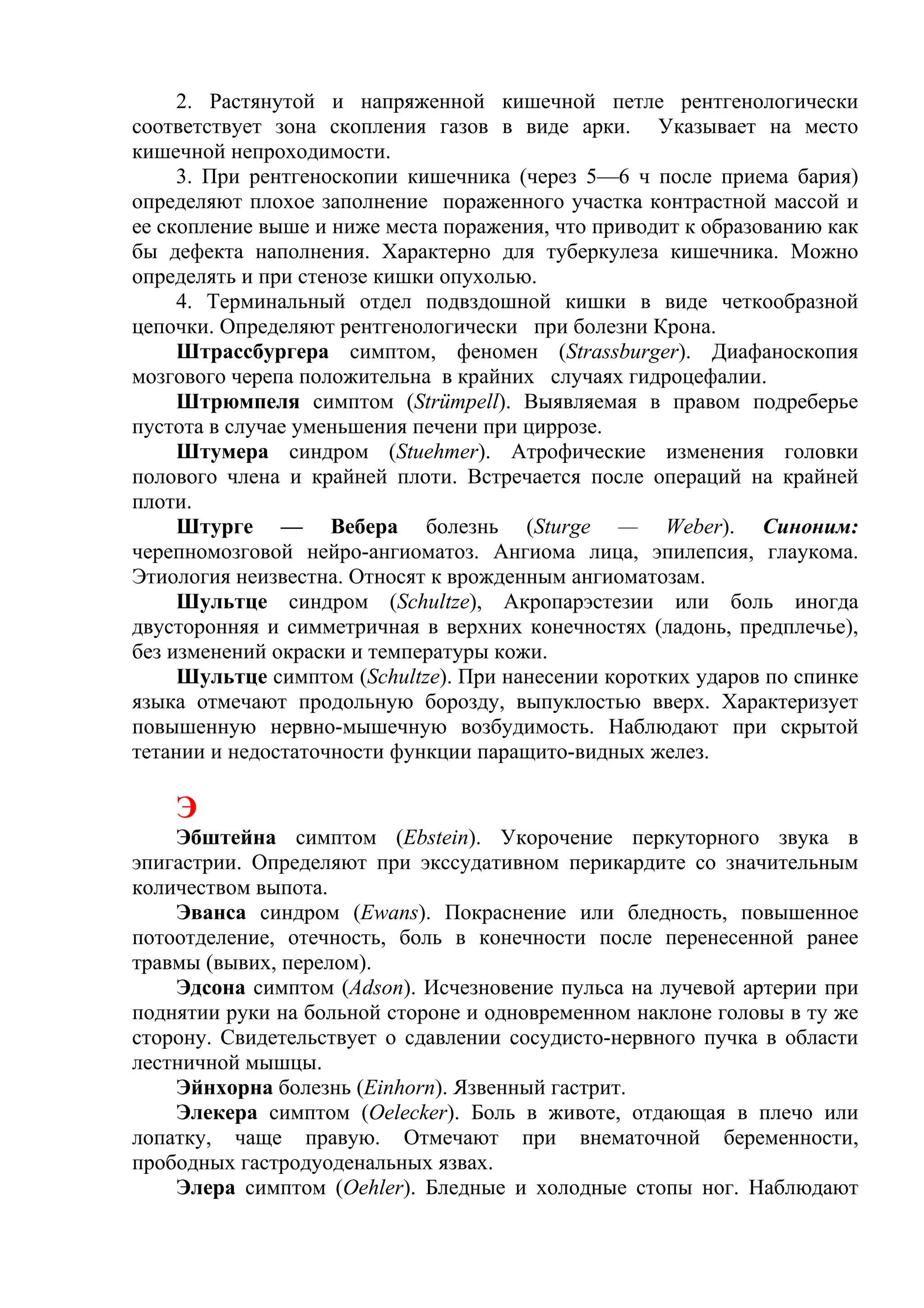 2. Растянутой и напряженной кишечной петле рентгенологически
соответствует зона скопления газов в виде арки. Указывает на место
кишечной непроходимости.
     3. При рентгеноскопии кишечника (через 5—6 ч после приема бария)
определяют плохое заполнение пораженного участка контрастной массой и
ее скопление выше и ниже места поражения, что приводит к образованию как
бы дефекта наполнения. Характерно для туберкулеза кишечника. Можно
определять и при стенозе кишки опухолью.
     4. Терминальный отдел подвздошной кишки в виде четкообразной
цепочки. Определяют рентгенологически при болезни Крона.
     Штрассбургера симптом, феномен (Strassburger). Диафаноскопия
мозгового черепа положительна в крайних случаях гидроцефалии.
     Штрюмпеля симптом (Strümpell). Выявляемая в правом подреберье
пустота в случае уменьшения печени при циррозе.
     Штумера синдром (Stuehmer). Атрофические изменения головки
полового члена и крайней плоти. Встречается после операций на крайней
плоти.
     Штурге — Вебера болезнь (Sturge — Weber). Синоним:
черепномозговой нейро-ангиоматоз. Ангиома лица, эпилепсия, глаукома.
Этиология неизвестна. Относят к врожденным ангиоматозам.
     Шультце синдром (Schultze), Акропарэстезии или боль иногда
двусторонняя и симметричная в верхних конечностях (ладонь, предплечье),
без изменений окраски и температуры кожи.
     Шультце симптом (Schultze). При нанесении коротких ударов по спинке
языка отмечают продольную борозду, выпуклостью вверх. Характеризует
повышенную нервно-мышечную возбудимость. Наблюдают при скрытой
тетании и недостаточности функции паращито-видных желез.

    Э
    Эбштейна симптом (Ebstein). Укорочение перкуторного звука в
эпигастрии. Определяют при экссудативном перикардите со значительным
количеством выпота.
    Эванса синдром (Ewans). Покраснение или бледность, повышенное
потоотделение, отечность, боль в конечности после перенесенной ранее
травмы (вывих, перелом).
    Эдсона симптом (Adson). Исчезновение пульса на лучевой артерии при
поднятии руки на больной стороне и одновременном наклоне головы в ту же
сторону. Свидетельствует о сдавлении сосудисто-нервного пучка в области
лестничной мышцы.
    Эйнхорна болезнь (Einhorn). Язвенный гастрит.
    Элекера симптом (Oelecker). Боль в животе, отдающая в плечо или
лопатку, чаще правую. Отмечают при внематочной беременности,
прободных гастродуоденальных язвах.
    Элера симптом (Oehler). Бледные и холодные стопы ног. Наблюдают
 