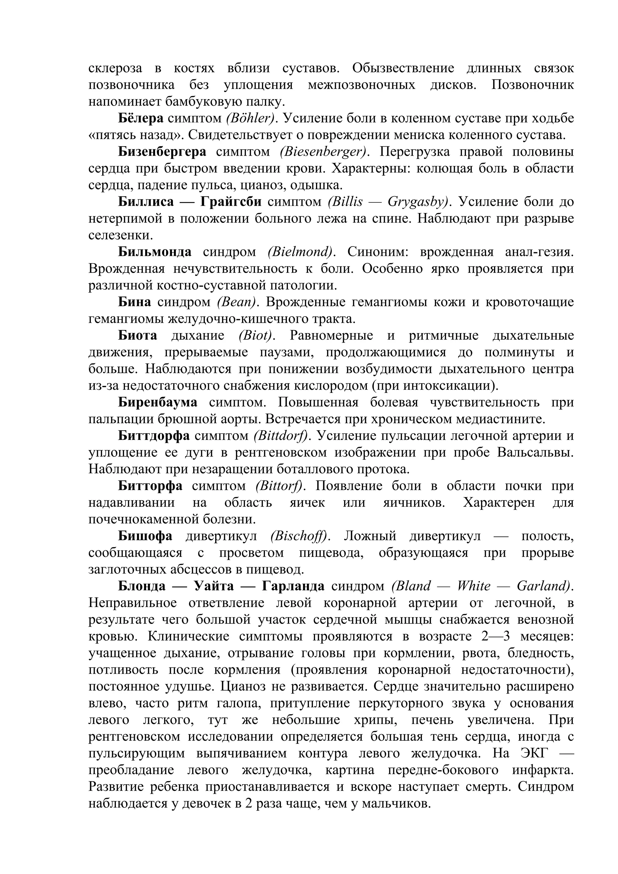 склероза в костях вблизи суставов. Обызвествление длинных связок
позвоночника без уплощения межпозвоночных дисков. Позвоночник
напоминает бамбуковую палку.
     Бёлера симптом (Böhler). Усиление боли в коленном суставе при ходьбе
«пятясь назад». Свидетельствует о повреждении мениска коленного сустава.
     Бизенбергера симптом (Biesenberger). Перегрузка правой половины
сердца при быстром введении крови. Характерны: колющая боль в области
сердца, падение пульса, цианоз, одышка.
     Биллиса — Грайгсби симптом (Billis — Grygasby). Усиление боли до
нетерпимой в положении больного лежа на спине. Наблюдают при разрыве
селезенки.
     Бильмонда синдром (Bielmond). Синоним: врожденная анал-гезия.
Врожденная нечувствительность к боли. Особенно ярко проявляется при
различной костно-суставной патологии.
     Бина синдром (Bean). Врожденные гемангиомы кожи и кровоточащие
гемангиомы желудочно-кишечного тракта.
     Биота дыхание (Biot). Равномерные и ритмичные дыхательные
движения, прерываемые паузами, продолжающимися до полминуты и
больше. Наблюдаются при понижении возбудимости дыхательного центра
из-за недостаточного снабжения кислородом (при интоксикации).
     Биренбаума симптом. Повышенная болевая чувствительность при
пальпации брюшной аорты. Встречается при хроническом медиастините.
     Биттдорфа симптом (Bittdorf). Усиление пульсации легочной артерии и
уплощение ее дуги в рентгеновском изображении при пробе Вальсальвы.
Наблюдают при незаращении боталлового протока.
     Битторфа симптом (Bittorf). Появление боли в области почки при
надавливании на область яичек или яичников. Характерен для
почечнокаменной болезни.
     Бишофа дивертикул (Bischoff). Ложный дивертикул — полость,
сообщающаяся с просветом пищевода, образующаяся при прорыве
заглоточных абсцессов в пищевод.
     Блонда — Уайта — Гарланда синдром (Bland — White — Garland).
Неправильное ответвление левой коронарной артерии от легочной, в
результате чего большой участок сердечной мышцы снабжается венозной
кровью. Клинические симптомы проявляются в возрасте 2—3 месяцев:
учащенное дыхание, отрывание головы при кормлении, рвота, бледность,
потливость после кормления (проявления коронарной недостаточности),
постоянное удушье. Цианоз не развивается. Сердце значительно расширено
влево, часто ритм галопа, притупление перкуторного звука у основания
левого легкого, тут же небольшие хрипы, печень увеличена. При
рентгеновском исследовании определяется большая тень сердца, иногда с
пульсирующим выпячиванием контура левого желудочка. На ЭКГ —
преобладание левого желудочка, картина передне-бокового инфаркта.
Развитие ребенка приостанавливается и вскоре наступает смерть. Синдром
наблюдается у девочек в 2 раза чаще, чем у мальчиков.
 