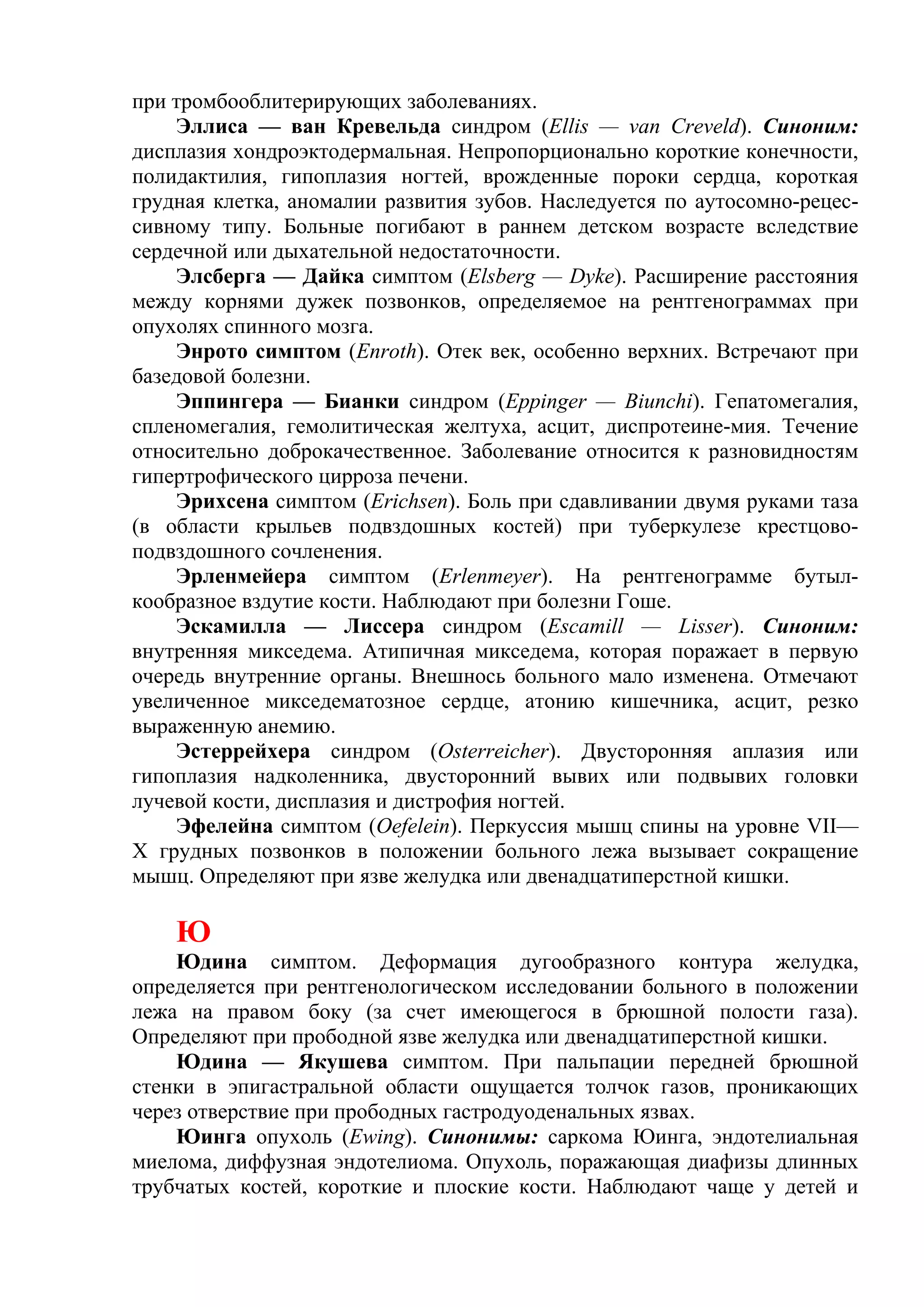 при тромбооблитерирующих заболеваниях.
    Эллиса — ван Кревельда синдром (Ellis — van Creveld). Синоним:
дисплазия хондроэктодермальная. Непропорционально короткие конечности,
полидактилия, гипоплазия ногтей, врожденные пороки сердца, короткая
грудная клетка, аномалии развития зубов. Наследуется по аутосомно-рецес-
сивному типу. Больные погибают в раннем детском возрасте вследствие
сердечной или дыхательной недостаточности.
    Элсберга — Дайка симптом (Elsberg — Dyke). Расширение расстояния
между корнями дужек позвонков, определяемое на рентгенограммах при
опухолях спинного мозга.
    Энрото симптом (Enroth). Отек век, особенно верхних. Встречают при
базедовой болезни.
    Эппингера — Бианки синдром (Eppinger — Biunchi). Гепатомегалия,
спленомегалия, гемолитическая желтуха, асцит, диспротеине-мия. Течение
относительно доброкачественное. Заболевание относится к разновидностям
гипертрофического цирроза печени.
    Эрихсена симптом (Erichsen). Боль при сдавливании двумя руками таза
(в области крыльев подвздошных костей) при туберкулезе крестцово-
подвздошного сочленения.
    Эрленмейера симптом (Erlenmeyer). На рентгенограмме бутыл-
кообразное вздутие кости. Наблюдают при болезни Гоше.
    Эскамилла — Лиссера синдром (Escamill — Lisser). Синоним:
внутренняя микседема. Атипичная микседема, которая поражает в первую
очередь внутренние органы. Внешнось больного мало изменена. Отмечают
увеличенное микседематозное сердце, атонию кишечника, асцит, резко
выраженную анемию.
    Эстеррейхера синдром (Osterreicher). Двусторонняя аплазия или
гипоплазия надколенника, двусторонний вывих или подвывих головки
лучевой кости, дисплазия и дистрофия ногтей.
    Эфелейна симптом (Oefelein). Перкуссия мышц спины на уровне VII—
X грудных позвонков в положении больного лежа вызывает сокращение
мышц. Определяют при язве желудка или двенадцатиперстной кишки.

    Ю
    Юдина симптом. Деформация дугообразного контура желудка,
определяется при рентгенологическом исследовании больного в положении
лежа на правом боку (за счет имеющегося в брюшной полости газа).
Определяют при прободной язве желудка или двенадцатиперстной кишки.
    Юдина — Якушева симптом. При пальпации передней брюшной
стенки в эпигастральной области ощущается толчок газов, проникающих
через отверствие при прободных гастродуоденальных язвах.
    Юинга опухоль (Ewing). Синонимы: саркома Юинга, эндотелиальная
миелома, диффузная эндотелиома. Опухоль, поражающая диафизы длинных
трубчатых костей, короткие и плоские кости. Наблюдают чаще у детей и
 