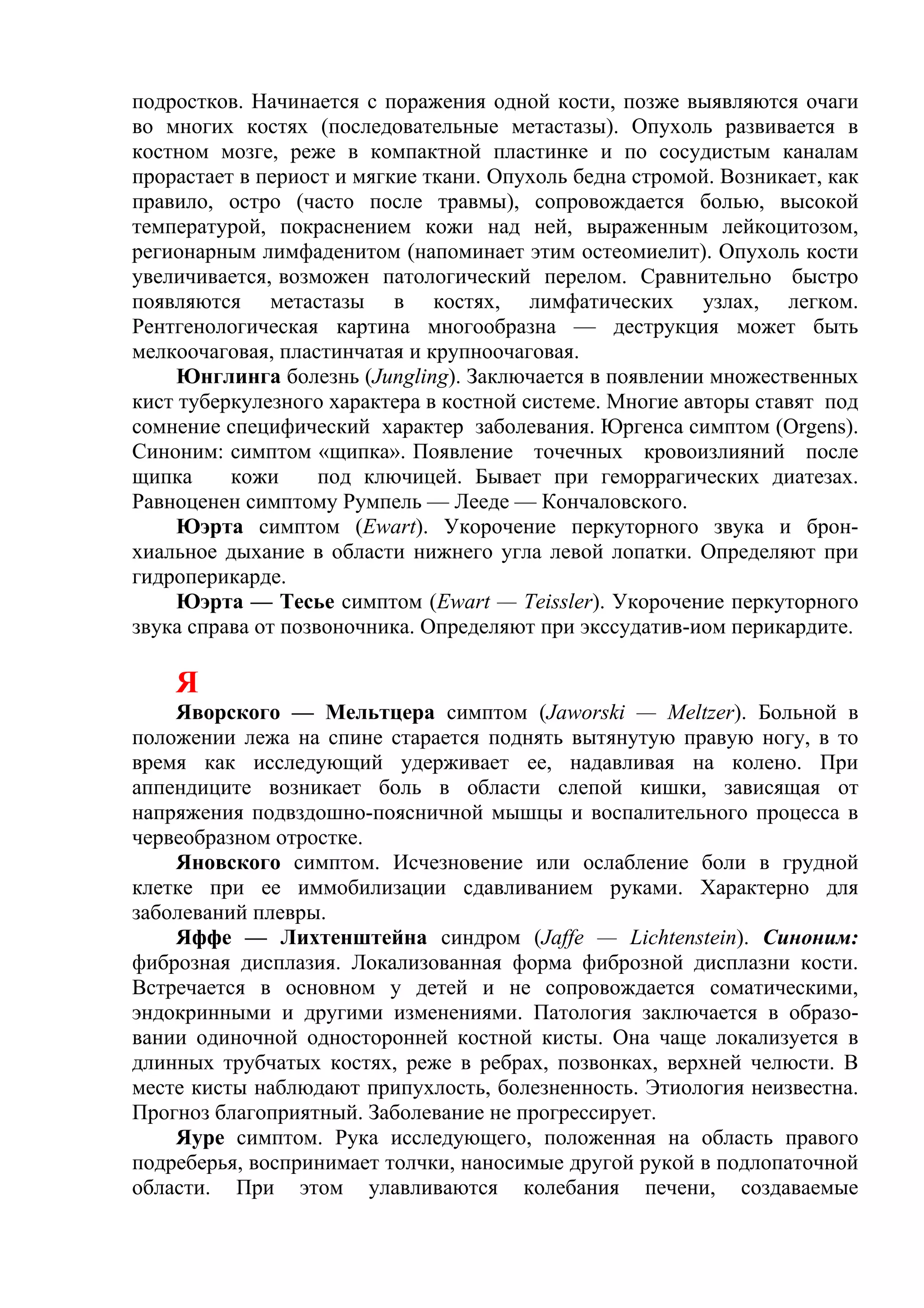 подростков. Начинается с поражения одной кости, позже выявляются очаги
во многих костях (последовательные метастазы). Опухоль развивается в
костном мозге, реже в компактной пластинке и по сосудистым каналам
прорастает в периост и мягкие ткани. Опухоль бедна стромой. Возникает, как
правило, остро (часто после травмы), сопровождается болью, высокой
температурой, покраснением кожи над ней, выраженным лейкоцитозом,
регионарным лимфаденитом (напоминает этим остеомиелит). Опухоль кости
увеличивается, возможен патологический перелом. Сравнительно быстро
появляются метастазы в костях, лимфатических узлах, легком.
Рентгенологическая картина многообразна — деструкция может быть
мелкоочаговая, пластинчатая и крупноочаговая.
     Юнглинга болезнь (Jungling). Заключается в появлении множественных
кист туберкулезного характера в костной системе. Многие авторы ставят под
сомнение специфический характер заболевания. Юргенса симптом (Orgens).
Синоним: симптом «щипка». Появление точечных кровоизлияний после
щипка     кожи      под ключицей. Бывает при геморрагических диатезах.
Равноценен симптому Румпель — Лееде — Кончаловского.
     Юэрта симптом (Ewart). Укорочение перкуторного звука и брон-
хиальное дыхание в области нижнего угла левой лопатки. Определяют при
гидроперикарде.
     Юэрта — Тесье симптом (Ewart — Teissler). Укорочение перкуторного
звука справа от позвоночника. Определяют при экссудатив-иом перикардите.

    Я
    Яворского — Мельтцера симптом (Jaworski — Meltzer). Больной в
положении лежа на спине старается поднять вытянутую правую ногу, в то
время как исследующий удерживает ее, надавливая на колено. При
аппендиците возникает боль в области слепой кишки, зависящая от
напряжения подвздошно-поясничной мышцы и воспалительного процесса в
червеобразном отростке.
    Яновского симптом. Исчезновение или ослабление боли в грудной
клетке при ее иммобилизации сдавливанием руками. Характерно для
заболеваний плевры.
    Яффе — Лихтенштейна синдром (Jaffe — Lichtenstein). Синоним:
фиброзная дисплазия. Локализованная форма фиброзной дисплазни кости.
Встречается в основном у детей и не сопровождается соматическими,
эндокринными и другими изменениями. Патология заключается в образо-
вании одиночной односторонней костной кисты. Она чаще локализуется в
длинных трубчатых костях, реже в ребрах, позвонках, верхней челюсти. В
месте кисты наблюдают припухлость, болезненность. Этиология неизвестна.
Прогноз благоприятный. Заболевание не прогрессирует.
    Яуре симптом. Рука исследующего, положенная на область правого
подреберья, воспринимает толчки, наносимые другой рукой в подлопаточной
области. При этом улавливаются колебания печени, создаваемые
 