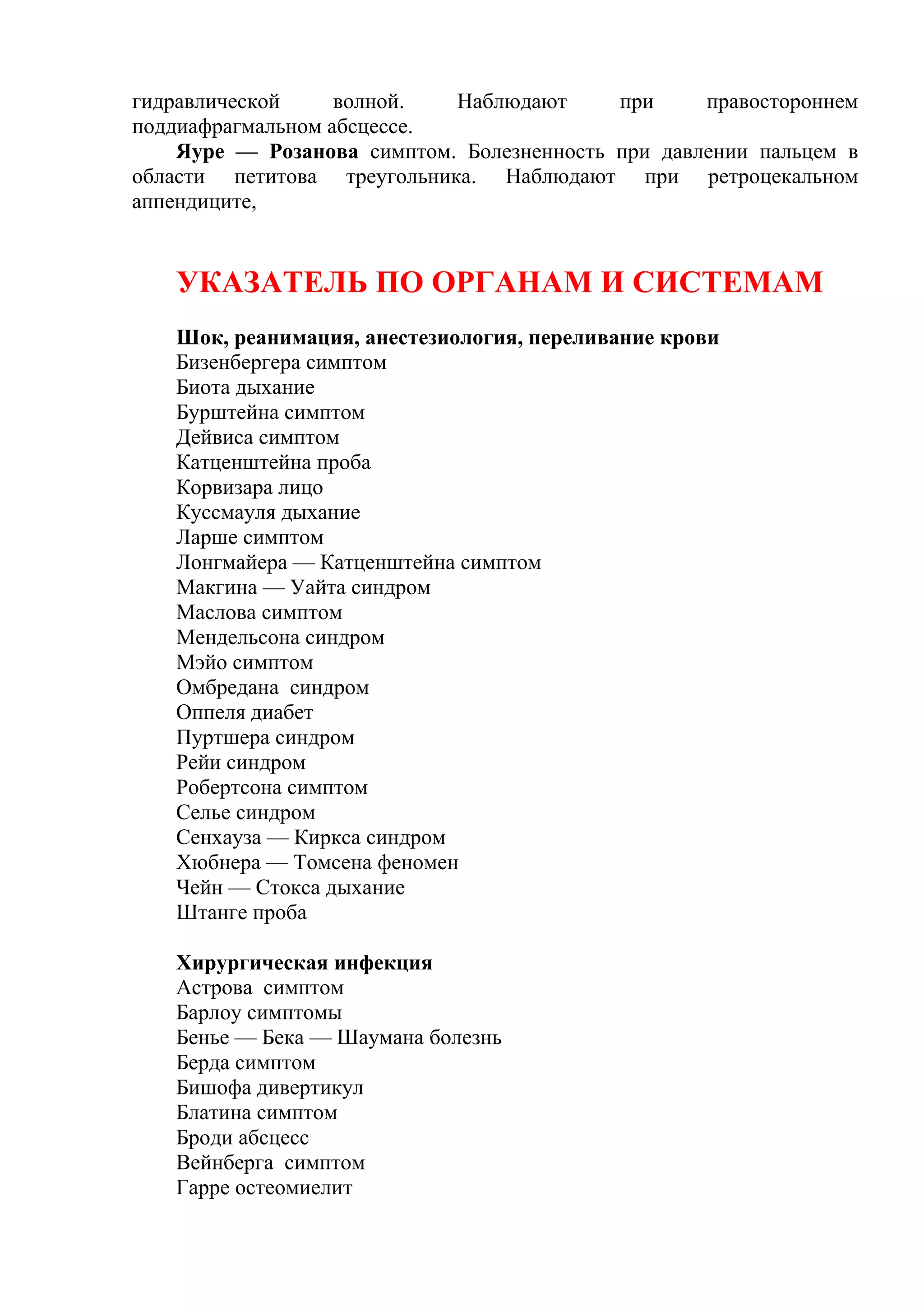 гидравлической     волной.  Наблюдают      при     правостороннем
поддиафрагмальном абсцессе.
    Яуре — Розанова симптом. Болезненность при давлении пальцем в
области петитова треугольника. Наблюдают при ретроцекальном
аппендиците,


   УКАЗАТЕЛЬ ПО ОРГАНАМ И СИСТЕМАМ
   Шок, реанимация, анестезиология, переливание крови
   Бизенбергера симптом
   Биота дыхание
   Бурштейна симптом
   Дейвиса симптом
   Катценштейна проба
   Корвизара лицо
   Куссмауля дыхание
   Ларше симптом
   Лонгмайера — Катценштейна симптом
   Макгина — Уайта синдром
   Маслова симптом
   Мендельсона синдром
   Мэйо симптом
   Омбредана синдром
   Оппеля диабет
   Пуртшера синдром
   Рейи синдром
   Робертсона симптом
   Селье синдром
   Сенхауза — Киркса синдром
   Хюбнера — Томсена феномен
   Чейн — Стокса дыхание
   Штанге проба

   Хирургическая инфекция
   Астрова симптом
   Барлоу симптомы
   Бенье — Бека — Шаумана болезнь
   Берда симптом
   Бишофа дивертикул
   Блатина симптом
   Броди абсцесс
   Вейнберга симптом
   Гарре остеомиелит
 
