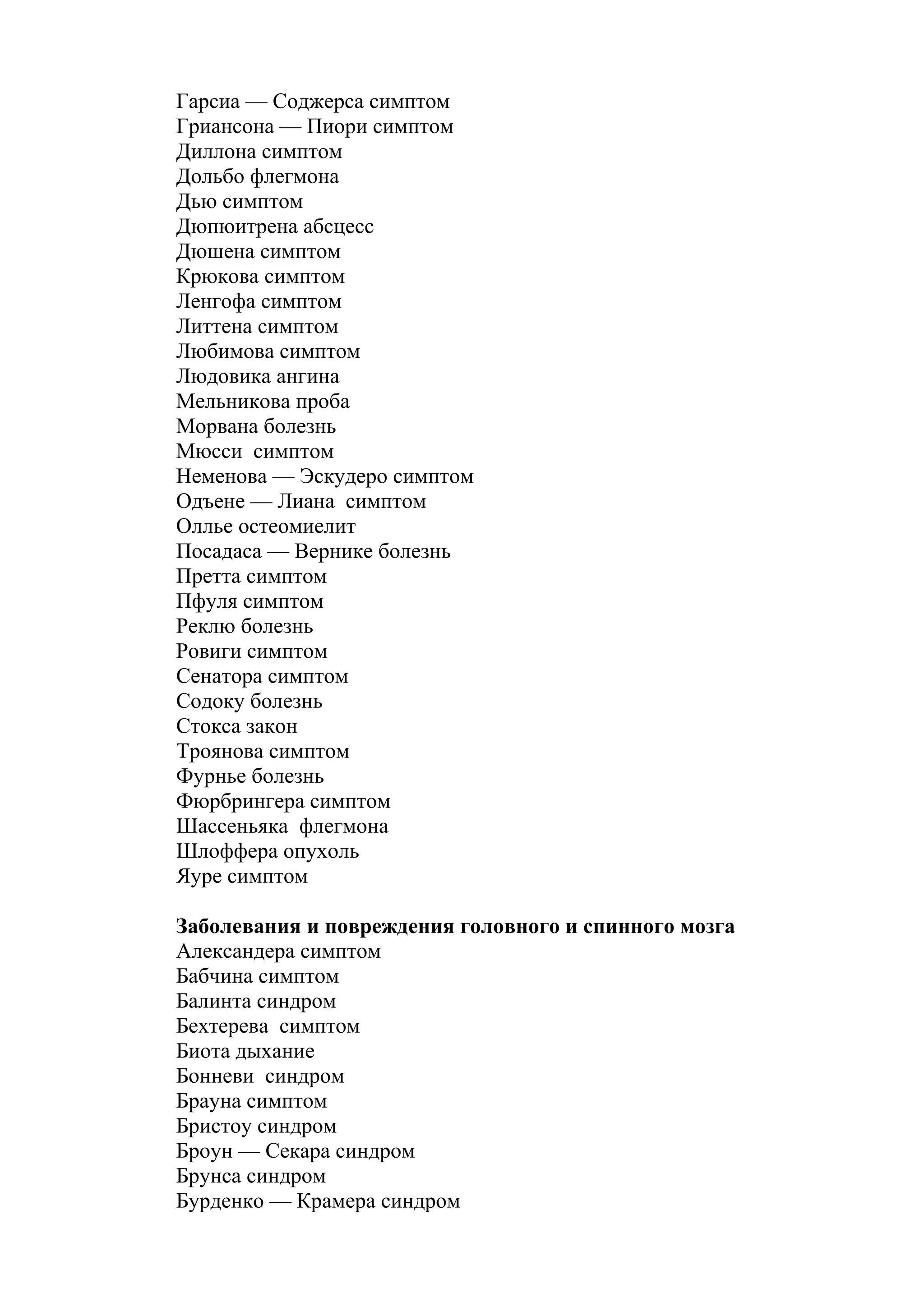 Гарсиа — Соджерса симптом
Гриансона — Пиори симптом
Диллона симптом
Дольбо флегмона
Дью симптом
Дюпюитрена абсцесс
Дюшена симптом
Крюкова симптом
Ленгофа симптом
Литтена симптом
Любимова симптом
Людовика ангина
Мельникова проба
Морвана болезнь
Мюсси симптом
Неменова — Эскудеро симптом
Одъене — Лиана симптом
Оллье остеомиелит
Посадаса — Вернике болезнь
Претта симптом
Пфуля симптом
Реклю болезнь
Ровиги симптом
Сенатора симптом
Содоку болезнь
Стокса закон
Троянова симптом
Фурнье болезнь
Фюрбрингера симптом
Шассеньяка флегмона
Шлоффера опухоль
Яуре симптом

Заболевания и повреждения головного и спинного мозга
Александера симптом
Бабчина симптом
Балинта синдром
Бехтерева симптом
Биота дыхание
Бонневи синдром
Брауна симптом
Бристоу синдром
Броун — Секара синдром
Брунса синдром
Бурденко — Крамера синдром
 