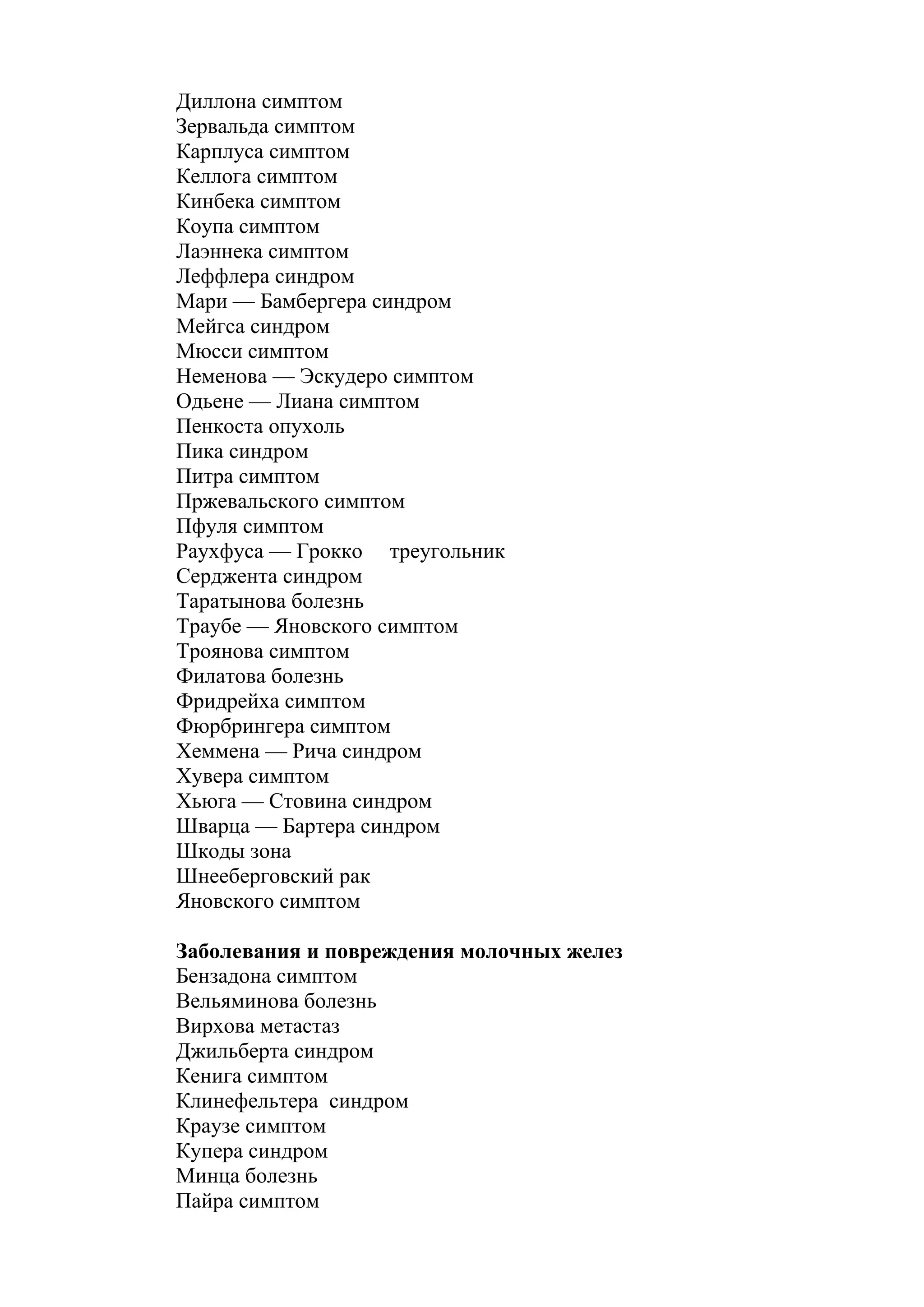 Диллона симптом
Зервальда симптом
Карплуса симптом
Келлога симптом
Кинбека симптом
Коупа симптом
Лаэннека симптом
Леффлера синдром
Мари — Бамбергера синдром
Мейгса синдром
Мюсси симптом
Неменова — Эскудеро симптом
Одьене — Лиана симптом
Пенкоста опухоль
Пика синдром
Питра симптом
Пржевальского симптом
Пфуля симптом
Раухфуса — Грокко треугольник
Серджента синдром
Таратынова болезнь
Траубе — Яновского симптом
Троянова симптом
Филатова болезнь
Фридрейха симптом
Фюрбрингера симптом
Хеммена — Рича синдром
Хувера симптом
Хьюга — Стовина синдром
Шварца — Бартера синдром
Шкоды зона
Шнееберговский рак
Яновского симптом

Заболевания и повреждения молочных желез
Бензадона симптом
Вельяминова болезнь
Вирхова метастаз
Джильберта синдром
Кенига симптом
Клинефельтера синдром
Краузе симптом
Купера синдром
Минца болезнь
Пайра симптом
 