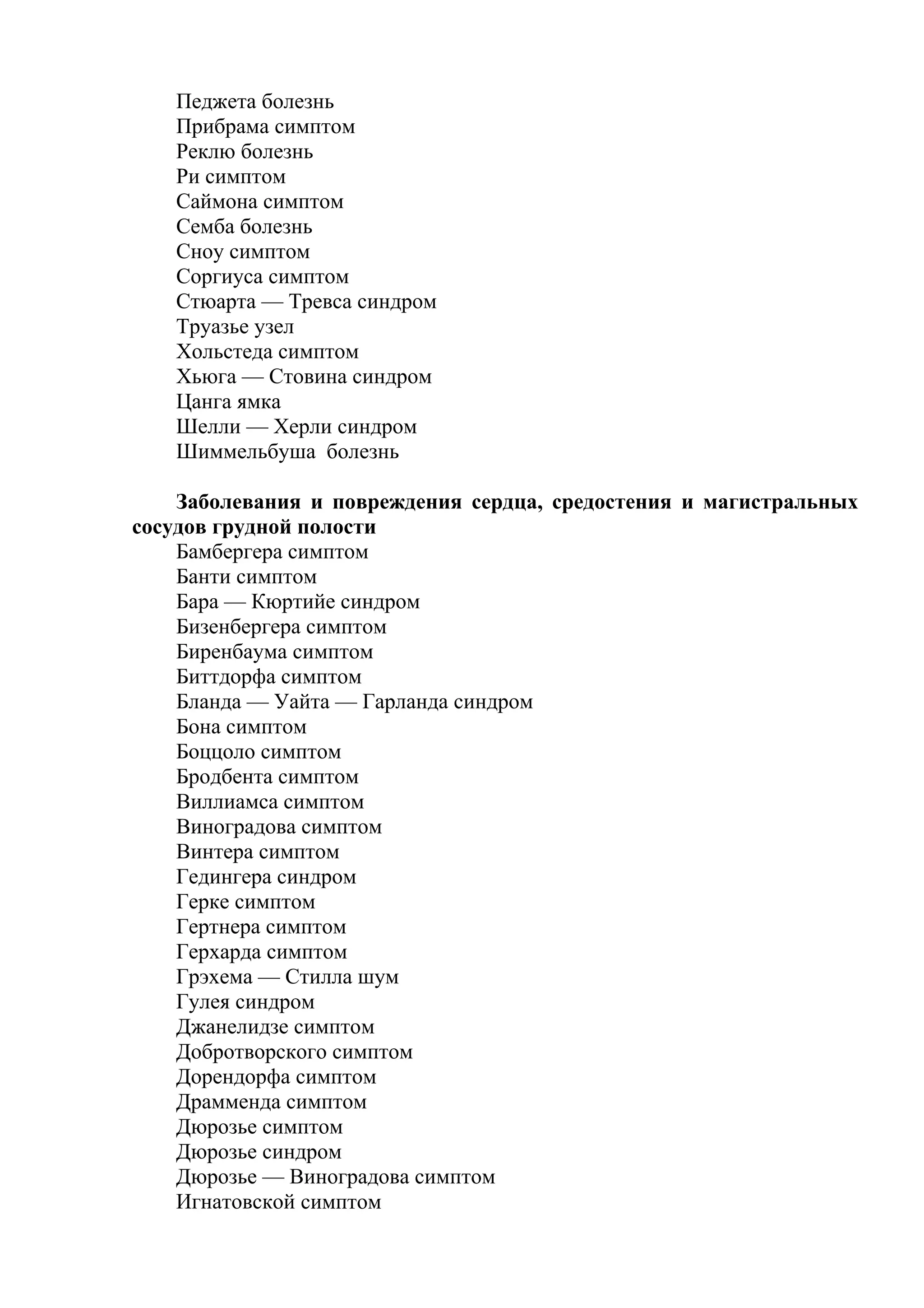 Педжета болезнь
   Прибрама симптом
   Реклю болезнь
   Ри симптом
   Саймона симптом
   Семба болезнь
   Сноу симптом
   Соргиуса симптом
   Стюарта — Тревса синдром
   Труазье узел
   Хольстеда симптом
   Хьюга — Стовина синдром
   Цанга ямка
   Шелли — Херли синдром
   Шиммельбуша болезнь

    Заболевания и повреждения сердца, средостения и магистральных
сосудов грудной полости
    Бамбергера симптом
    Банти симптом
    Бара — Кюртийе синдром
    Бизенбергера симптом
    Биренбаума симптом
    Биттдорфа симптом
    Бланда — Уайта — Гарланда синдром
    Бона симптом
    Боццоло симптом
    Бродбента симптом
    Виллиамса симптом
    Виноградова симптом
    Винтера симптом
    Гедингера синдром
    Герке симптом
    Гертнера симптом
    Герхарда симптом
    Грэхема — Стилла шум
    Гулея синдром
    Джанелидзе симптом
    Добротворского симптом
    Дорендорфа симптом
    Драмменда симптом
    Дюрозье симптом
    Дюрозье синдром
    Дюрозье — Виноградова симптом
    Игнатовской симптом
 