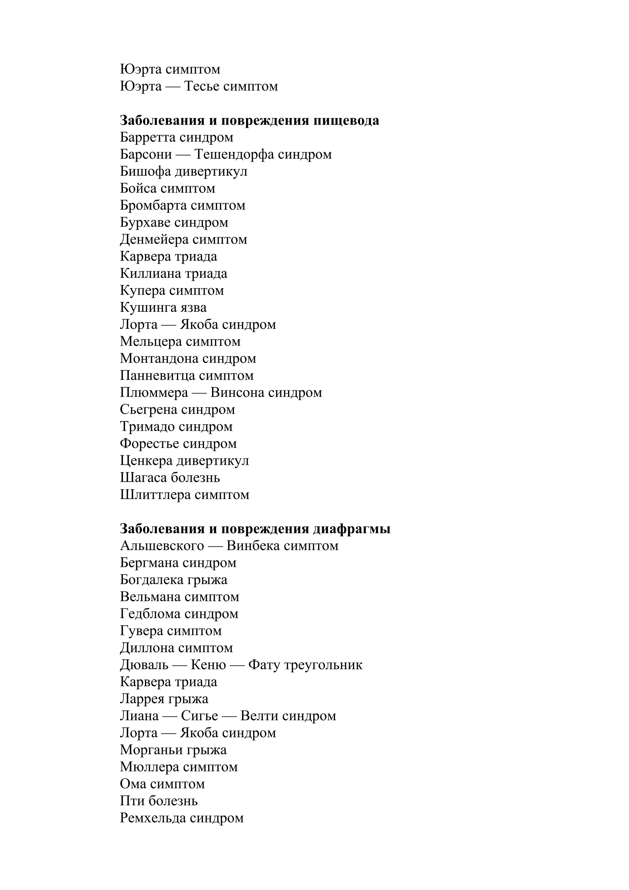 Юэрта симптом
Юэрта — Тесье симптом

Заболевания и повреждения пищевода
Барретта синдром
Барсони — Тешендорфа синдром
Бишофа дивертикул
Бойса симптом
Бромбарта симптом
Бурхаве синдром
Денмейера симптом
Карвера триада
Киллиана триада
Купера симптом
Кушинга язва
Лорта — Якоба синдром
Мельцера симптом
Монтандона синдром
Панневитца симптом
Плюммера — Винсона синдром
Сьегрена синдром
Тримадо синдром
Форестье синдром
Ценкера дивертикул
Шагаса болезнь
Шлиттлера симптом

Заболевания и повреждения диафрагмы
Альшевского — Винбека симптом
Бергмана синдром
Богдалека грыжа
Вельмана симптом
Гедблома синдром
Гувера симптом
Диллона симптом
Дюваль — Кеню — Фату треугольник
Карвера триада
Ларрея грыжа
Лиана — Сигье — Велти синдром
Лорта — Якоба синдром
Морганьи грыжа
Мюллера симптом
Ома симптом
Пти болезнь
Ремхельда синдром
 