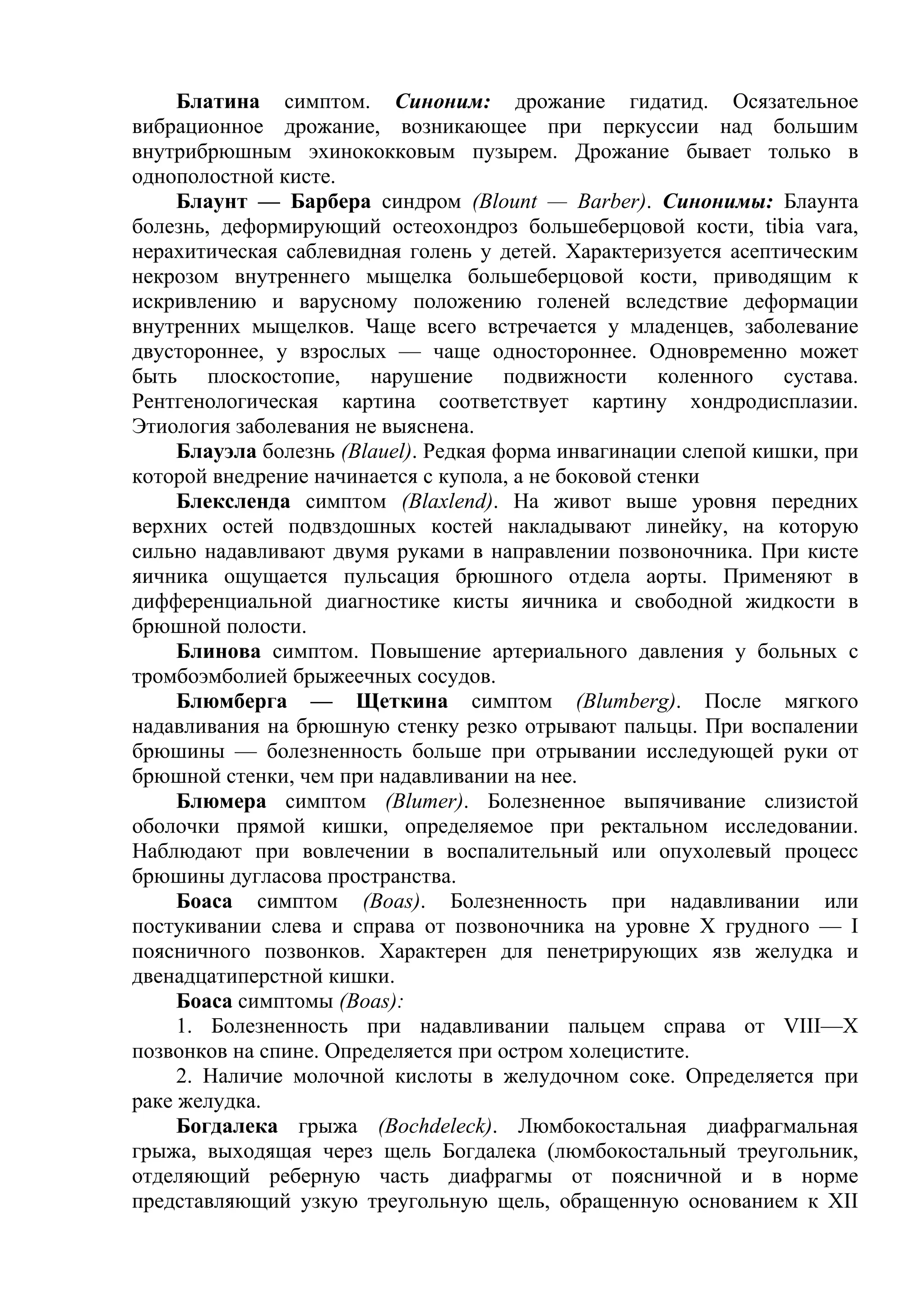 Блатина симптом. Синоним: дрожание гидатид. Осязательное
вибрационное дрожание, возникающее при перкуссии над большим
внутрибрюшным эхинококковым пузырем. Дрожание бывает только в
однополостной кисте.
     Блаунт — Барбера синдром (Blount — Barber). Синонимы: Блаунта
болезнь, деформирующий остеохондроз большеберцовой кости, tibia vara,
нерахитическая саблевидная голень у детей. Характеризуется асептическим
некрозом внутреннего мыщелка большеберцовой кости, приводящим к
искривлению и варусному положению голеней вследствие деформации
внутренних мыщелков. Чаще всего встречается у младенцев, заболевание
двустороннее, у взрослых — чаще одностороннее. Одновременно может
быть плоскостопие, нарушение подвижности коленного сустава.
Рентгенологическая картина соответствует картину хондродисплазии.
Этиология заболевания не выяснена.
     Блауэла болезнь (Blauel). Редкая форма инвагинации слепой кишки, при
которой внедрение начинается с купола, а не боковой стенки
     Блексленда симптом (Blaxlend). На живот выше уровня передних
верхних остей подвздошных костей накладывают линейку, на которую
сильно надавливают двумя руками в направлении позвоночника. При кисте
яичника ощущается пульсация брюшного отдела аорты. Применяют в
дифференциальной диагностике кисты яичника и свободной жидкости в
брюшной полости.
     Блинова симптом. Повышение артериального давления у больных с
тромбоэмболией брыжеечных сосудов.
     Блюмберга — Щеткина симптом (Blumberg). После мягкого
надавливания на брюшную стенку резко отрывают пальцы. При воспалении
брюшины — болезненность больше при отрывании исследующей руки от
брюшной стенки, чем при надавливании на нее.
     Блюмера симптом (Blumer). Болезненное выпячивание слизистой
оболочки прямой кишки, определяемое при ректальном исследовании.
Наблюдают при вовлечении в воспалительный или опухолевый процесс
брюшины дугласова пространства.
     Боаса симптом (Boas). Болезненность при надавливании или
постукивании слева и справа от позвоночника на уровне X грудного — I
поясничного позвонков. Характерен для пенетрирующих язв желудка и
двенадцатиперстной кишки.
     Боаса симптомы (Boas):
     1. Болезненность при надавливании пальцем справа от VIII—X
позвонков на спине. Определяется при остром холецистите.
     2. Наличие молочной кислоты в желудочном соке. Определяется при
раке желудка.
     Богдалека грыжа (Bochdeleck). Люмбокостальная диафрагмальная
грыжа, выходящая через щель Богдалека (люмбокостальный треугольник,
отделяющий реберную часть диафрагмы от поясничной и в норме
представляющий узкую треугольную щель, обращенную основанием к XII
 