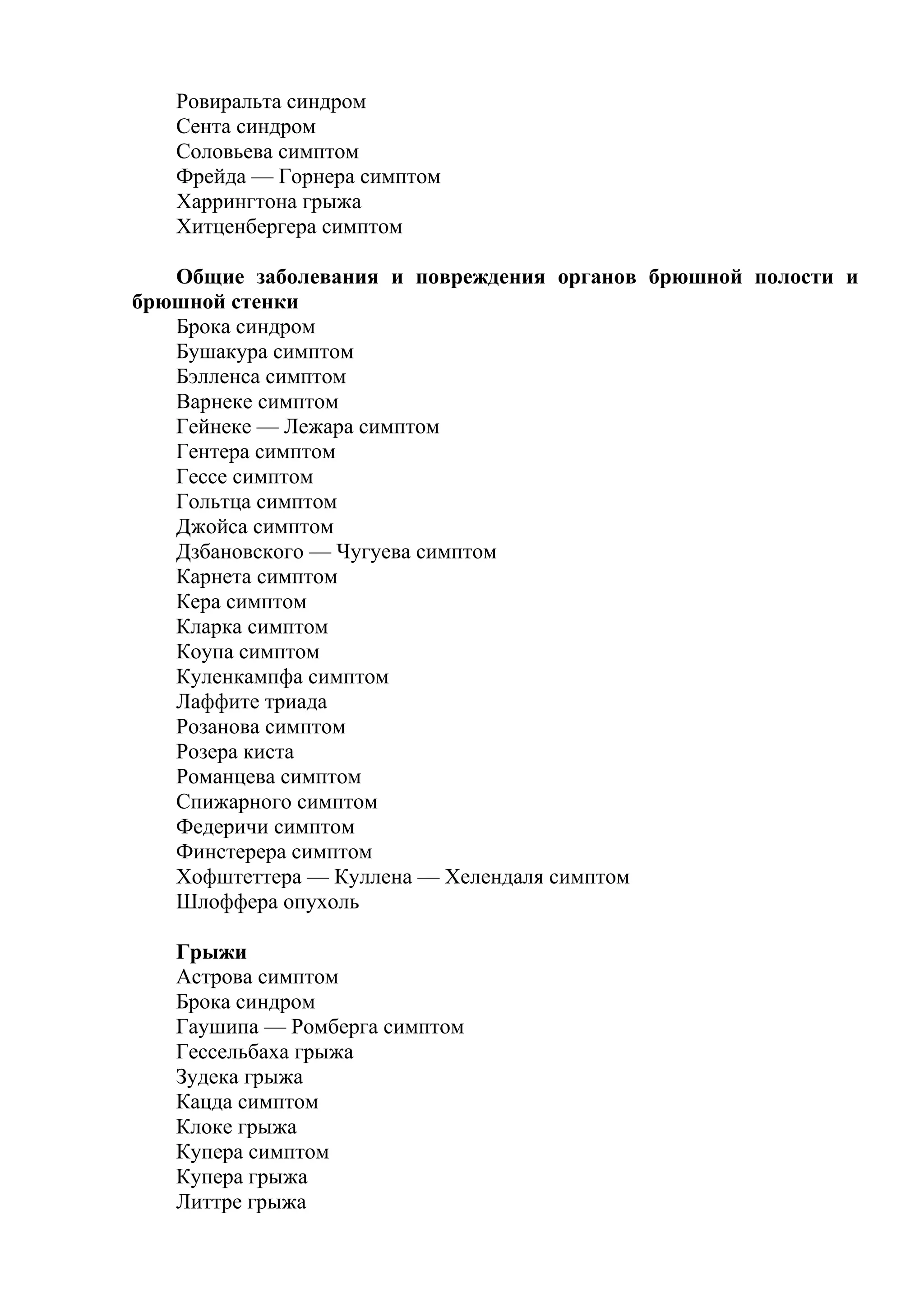 Ровиральта синдром
   Сента синдром
   Соловьева симптом
   Фрейда — Горнера симптом
   Харрингтона грыжа
   Хитценбергера симптом

   Общие заболевания и повреждения органов брюшной полости и
брюшной стенки
   Брока синдром
   Бушакура симптом
   Бэлленса симптом
   Варнеке симптом
   Гейнеке — Лежара симптом
   Гентера симптом
   Гессе симптом
   Гольтца симптом
   Джойса симптом
   Дзбановского — Чугуева симптом
   Карнета симптом
   Кера симптом
   Кларка симптом
   Коупа симптом
   Куленкампфа симптом
   Лаффите триада
   Розанова симптом
   Розера киста
   Романцева симптом
   Спижарного симптом
   Федеричи симптом
   Финстерера симптом
   Хофштеттера — Куллена — Хелендаля симптом
   Шлоффера опухоль

   Грыжи
   Астрова симптом
   Брока синдром
   Гаушипа — Ромберга симптом
   Гессельбаха грыжа
   Зудека грыжа
   Кацда симптом
   Клоке грыжа
   Купера симптом
   Купера грыжа
   Литтре грыжа
 