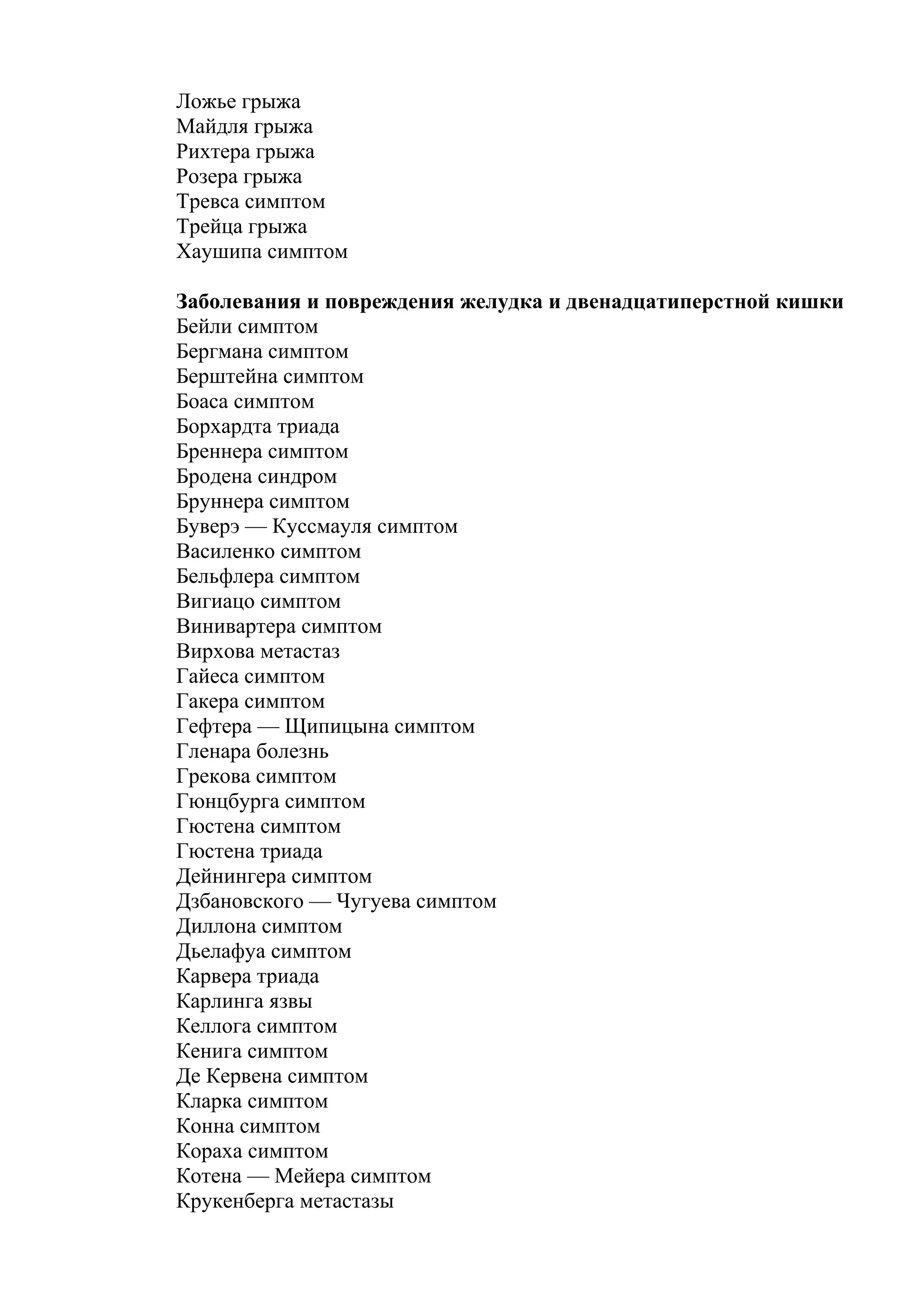 Ложье грыжа
Майдля грыжа
Рихтера грыжа
Розера грыжа
Тревса симптом
Трейца грыжа
Хаушипа симптом

Заболевания и повреждения желудка и двенадцатиперстной кишки
Бейли симптом
Бергмана симптом
Берштейна симптом
Боаса симптом
Борхардта триада
Бреннера симптом
Бродена синдром
Бруннера симптом
Буверэ — Куссмауля симптом
Василенко симптом
Бельфлера симптом
Вигиацо симптом
Винивартера симптом
Вирхова метастаз
Гайеса симптом
Гакера симптом
Гефтера — Щипицына симптом
Гленара болезнь
Грекова симптом
Гюнцбурга симптом
Гюстена симптом
Гюстена триада
Дейнингера симптом
Дзбановского — Чугуева симптом
Диллона симптом
Дьелафуа симптом
Карвера триада
Карлинга язвы
Келлога симптом
Кенига симптом
Де Кервена симптом
Кларка симптом
Конна симптом
Кораха симптом
Котена — Мейера симптом
Крукенберга метастазы
 