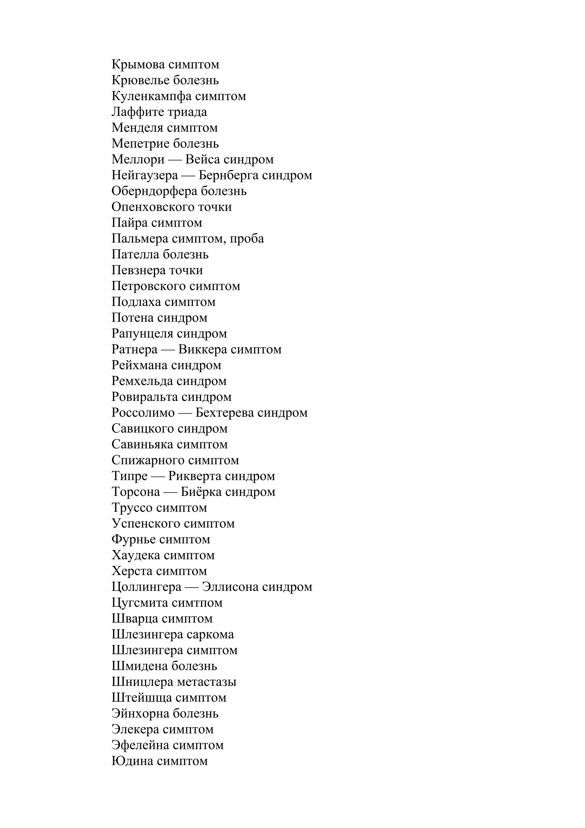 Крымова симптом
Крювелье болезнь
Куленкампфа симптом
Лаффите триада
Менделя симптом
Мепетрие болезнь
Меллори — Вейса синдром
Нейгаузера — Бернберга синдром
Оберндорфера болезнь
Опенховского точки
Пайра симптом
Пальмера симптом, проба
Пателла болезнь
Певзнера точки
Петровского симптом
Подлаха симптом
Потена синдром
Рапунцеля синдром
Ратнера — Виккера симптом
Рейхмана синдром
Ремхельда синдром
Ровиральта синдром
Россолимо — Бехтерева синдром
Савицкого синдром
Савиньяка симптом
Спижарного симптом
Типре — Рикверта синдром
Торсона — Биёрка синдром
Труссо симптом
Успенского симптом
Фурнье симптом
Хаудека симптом
Херста симптом
Цоллингера — Эллисона синдром
Цугсмита симтпом
Шварца симптом
Шлезингера саркома
Шлезингера симптом
Шмидена болезнь
Шницлера метастазы
Штейшща симптом
Эйнхорна болезнь
Элекера симптом
Эфелейна симптом
Юдина симптом
 