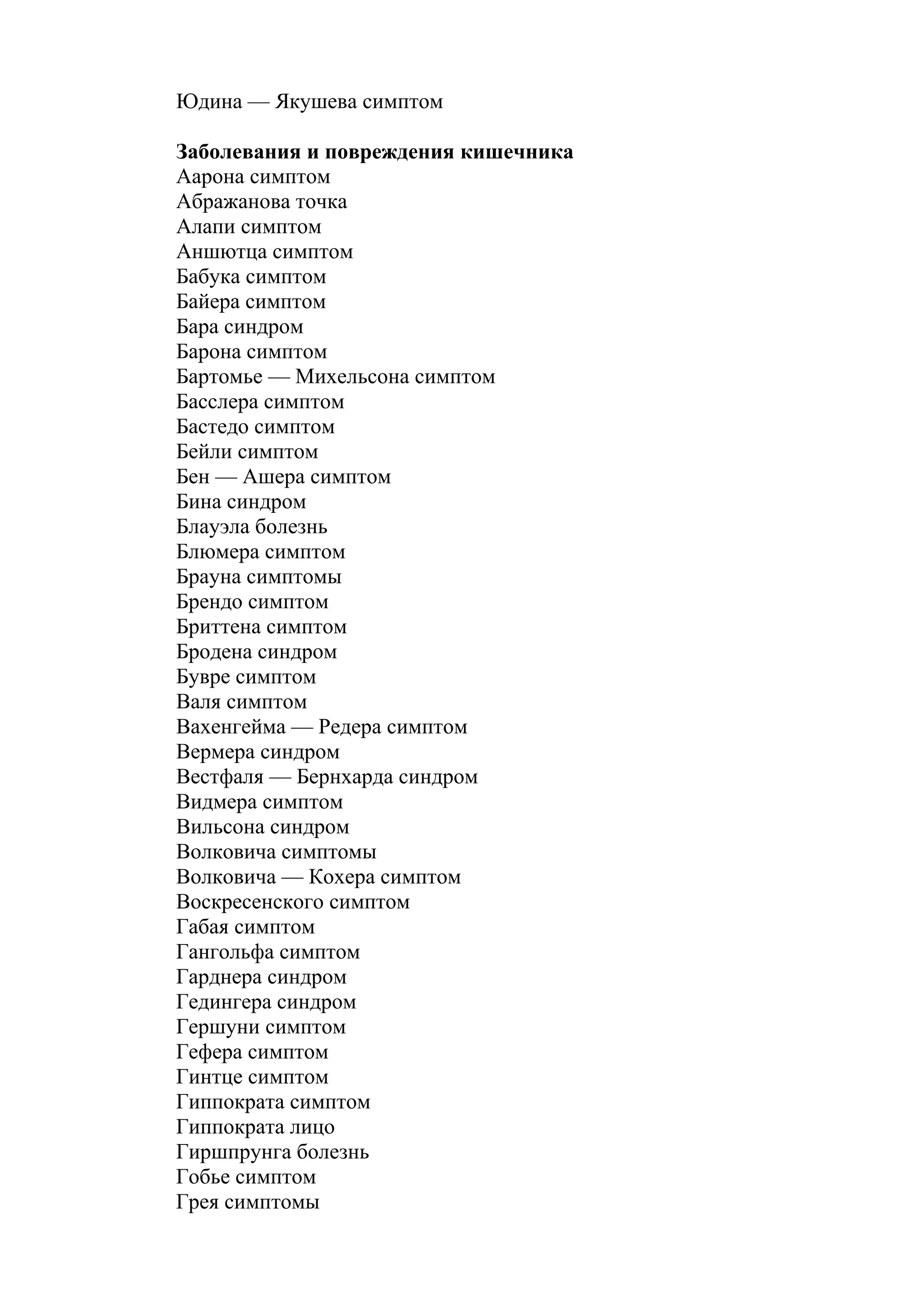 Юдина — Якушева симптом

Заболевания и повреждения кишечника
Аарона симптом
Абражанова точка
Алапи симптом
Аншютца симптом
Бабука симптом
Байера симптом
Бара синдром
Барона симптом
Бартомье — Михельсона симптом
Басслера симптом
Бастедо симптом
Бейли симптом
Бен — Ашера симптом
Бина синдром
Блауэла болезнь
Блюмера симптом
Брауна симптомы
Брендо симптом
Бриттена симптом
Бродена синдром
Бувре симптом
Валя симптом
Вахенгейма — Редера симптом
Вермера синдром
Вестфаля — Бернхарда синдром
Видмера симптом
Вильсона синдром
Волковича симптомы
Волковича — Кохера симптом
Воскресенского симптом
Габая симптом
Гангольфа симптом
Гарднера синдром
Гедингера синдром
Гершуни симптом
Гефера симптом
Гинтце симптом
Гиппократа симптом
Гиппократа лицо
Гиршпрунга болезнь
Гобье симптом
Грея симптомы
 