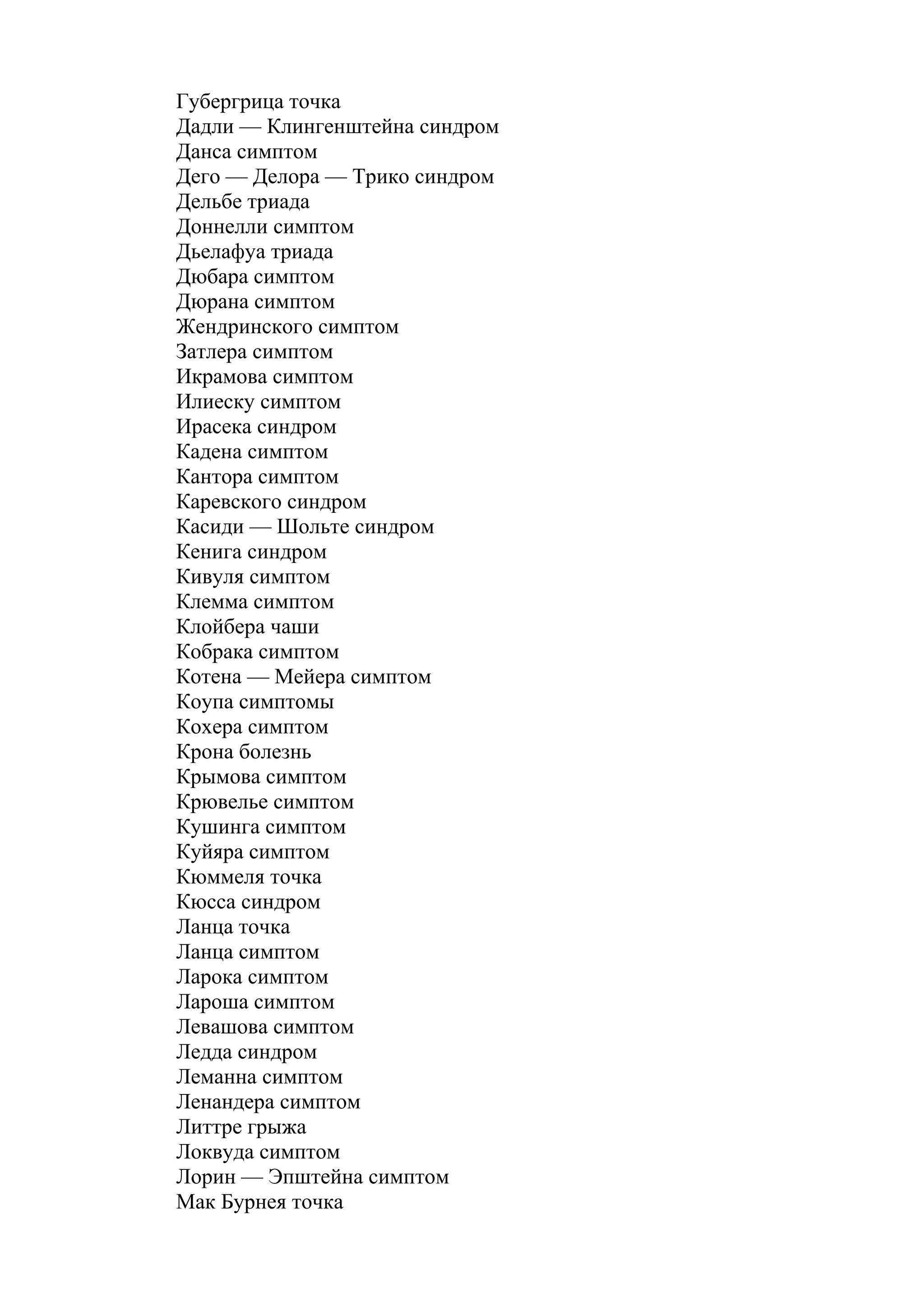 Губергрица точка
Дадли — Клингенштейна синдром
Данса симптом
Дего — Делора — Трико синдром
Дельбе триада
Доннелли симптом
Дьелафуа триада
Дюбара симптом
Дюрана симптом
Жендринского симптом
Затлера симптом
Икрамова симптом
Илиеску симптом
Ирасека синдром
Кадена симптом
Кантора симптом
Каревского синдром
Касиди — Шольте синдром
Кенига синдром
Кивуля симптом
Клемма симптом
Клойбера чаши
Кобрака симптом
Котена — Мейера симптом
Коупа симптомы
Кохера симптом
Крона болезнь
Крымова симптом
Крювелье симптом
Кушинга симптом
Куйяра симптом
Кюммеля точка
Кюсса синдром
Ланца точка
Ланца симптом
Ларока симптом
Лароша симптом
Левашова симптом
Ледда синдром
Леманна симптом
Ленандера симптом
Литтре грыжа
Локвуда симптом
Лорин — Эпштейна симптом
Мак Бурнея точка
 