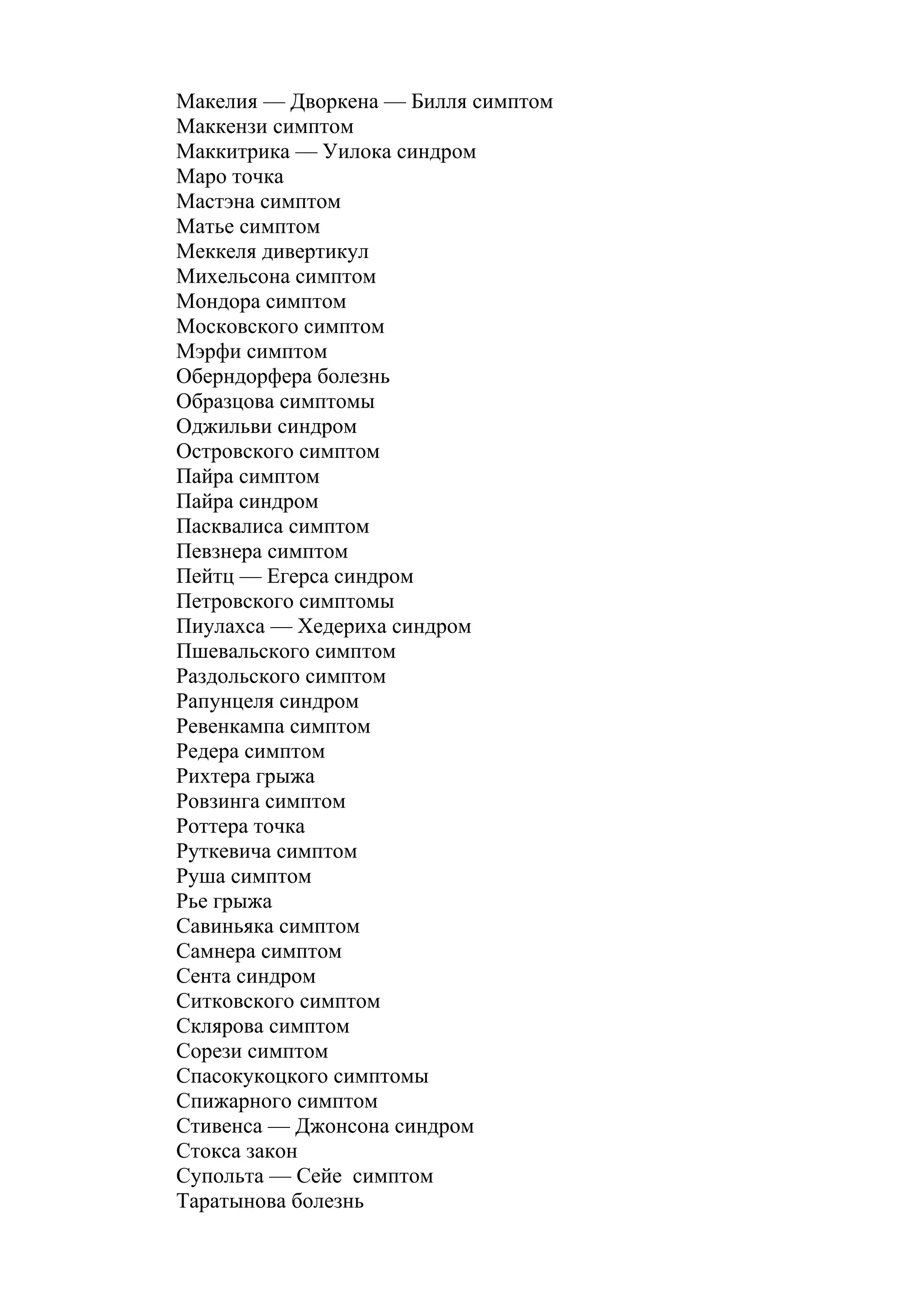 Макелия — Дворкена — Билля симптом
Маккензи симптом
Маккитрика — Уилока синдром
Маро точка
Мастэна симптом
Матье симптом
Меккеля дивертикул
Михельсона симптом
Мондора симптом
Московского симптом
Мэрфи симптом
Оберндорфера болезнь
Образцова симптомы
Оджильви синдром
Островского симптом
Пайра симптом
Пайра синдром
Пасквалиса симптом
Певзнера симптом
Пейтц — Егерса синдром
Петровского симптомы
Пиулахса — Хедериха синдром
Пшевальского симптом
Раздольского симптом
Рапунцеля синдром
Ревенкампа симптом
Редера симптом
Рихтера грыжа
Ровзинга симптом
Роттера точка
Руткевича симптом
Руша симптом
Рье грыжа
Савиньяка симптом
Самнера симптом
Сента синдром
Ситковского симптом
Склярова симптом
Сорези симптом
Спасокукоцкого симптомы
Спижарного симптом
Стивенса — Джонсона синдром
Стокса закон
Супольта — Сейе симптом
Таратынова болезнь
 