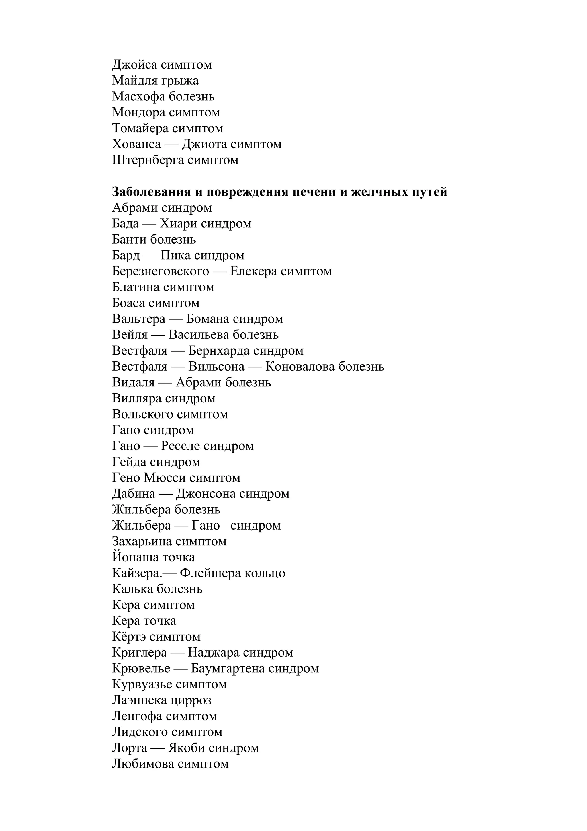 Джойса симптом
Майдля грыжа
Масхофа болезнь
Мондора симптом
Томайера симптом
Хованса — Джиота симптом
Штернберга симптом

Заболевания и повреждения печени и желчных путей
Абрами синдром
Бада — Хиари синдром
Банти болезнь
Бард — Пика синдром
Березнеговского — Елекера симптом
Блатина симптом
Боаса симптом
Вальтера — Бомана синдром
Вейля — Васильева болезнь
Вестфаля — Бернхарда синдром
Вестфаля — Вильсона — Коновалова болезнь
Видаля — Абрами болезнь
Вилляра синдром
Вольского симптом
Гано синдром
Гано — Рессле синдром
Гейда синдром
Гено Мюсси симптом
Дабина — Джонсона синдром
Жильбера болезнь
Жильбера — Гано синдром
Захарьина симптом
Йонаша точка
Кайзера.— Флейшера кольцо
Калька болезнь
Кера симптом
Кера точка
Кёртэ симптом
Криглера — Наджара синдром
Крювелье — Баумгартена синдром
Курвуазье симптом
Лаэннека цирроз
Ленгофа симптом
Лидского симптом
Лорта — Якоби синдром
Любимова симптом
 