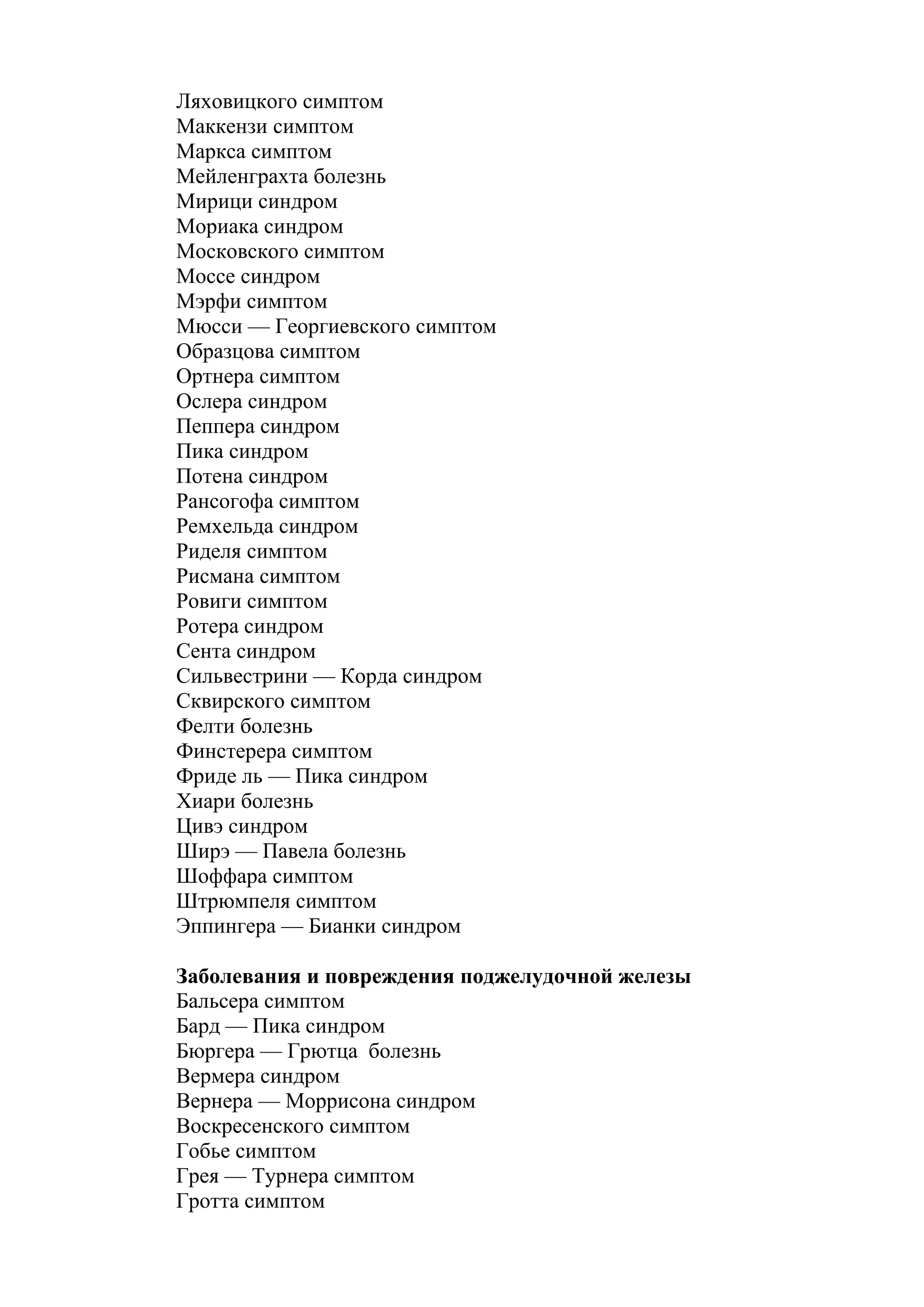 Ляховицкого симптом
Маккензи симптом
Маркса симптом
Мейленграхта болезнь
Мирици синдром
Мориака синдром
Московского симптом
Моссе синдром
Мэрфи симптом
Мюсси — Георгиевского симптом
Образцова симптом
Ортнера симптом
Ослера синдром
Пеппера синдром
Пика синдром
Потена синдром
Рансогофа симптом
Ремхельда синдром
Риделя симптом
Рисмана симптом
Ровиги симптом
Ротера синдром
Сента синдром
Сильвестрини — Корда синдром
Сквирского симптом
Фелти болезнь
Финстерера симптом
Фриде ль — Пика синдром
Хиари болезнь
Цивэ синдром
Ширэ — Павела болезнь
Шоффара симптом
Штрюмпеля симптом
Эппингера — Бианки синдром

Заболевания и повреждения поджелудочной железы
Бальсера симптом
Бард — Пика синдром
Бюргера — Грютца болезнь
Вермера синдром
Вернера — Моррисона синдром
Воскресенского симптом
Гобье симптом
Грея — Турнера симптом
Гротта симптом
 