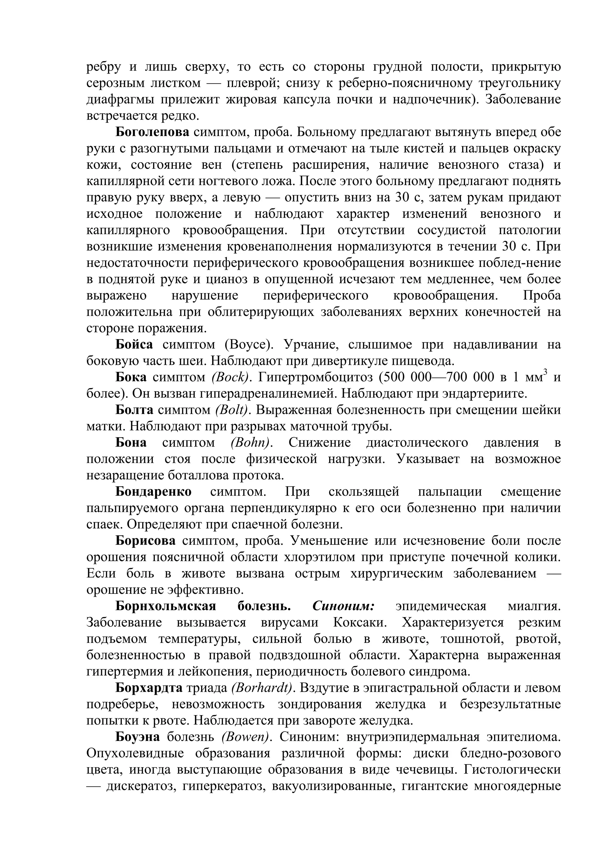 ребру и лишь сверху, то есть со стороны грудной полости, прикрытую
серозным листком — плеврой; снизу к реберно-поясничному треугольнику
диафрагмы прилежит жировая капсула почки и надпочечник). Заболевание
встречается редко.
    Боголепова симптом, проба. Больному предлагают вытянуть вперед обе
руки с разогнутыми пальцами и отмечают на тыле кистей и пальцев окраску
кожи, состояние вен (степень расширения, наличие венозного стаза) и
капиллярной сети ногтевого ложа. После этого больному предлагают поднять
правую руку вверх, а левую — опустить вниз на 30 с, затем рукам придают
исходное положение и наблюдают характер изменений венозного и
капиллярного кровообращения. При отсутствии сосудистой патологии
возникшие изменения кровенаполнения нормализуются в течении 30 с. При
недостаточности периферического кровообращения возникшее поблед-нение
в поднятой руке и цианоз в опущенной исчезают тем медленнее, чем более
выражено     нарушение     периферического     кровообращения.     Проба
положительна при облитерирующих заболеваниях верхних конечностей на
стороне поражения.
    Бойса симптом (Воусе). Урчание, слышимое при надавливании на
боковую часть шеи. Наблюдают при дивертикуле пищевода.
    Бока симптом (Bock). Гипертромбоцитоз (500 000—700 000 в 1 мм3 и
более). Он вызван гиперадреналинемией. Наблюдают при эндартериите.
    Болта симптом (Bolt). Выраженная болезненность при смещении шейки
матки. Наблюдают при разрывах маточной трубы.
    Бона симптом (Bohn). Снижение диастолического давления в
положении стоя после физической нагрузки. Указывает на возможное
незаращение боталлова протока.
    Бондаренко симптом. При скользящей пальпации смещение
пальпируемого органа перпендикулярно к его оси болезненно при наличии
спаек. Определяют при спаечной болезни.
    Борисова симптом, проба. Уменьшение или исчезновение боли после
орошения поясничной области хлорэтилом при приступе почечной колики.
Если боль в животе вызвана острым хирургическим заболеванием —
орошение не эффективно.
    Борнхольмская болезнь. Синоним: эпидемическая миалгия.
Заболевание вызывается вирусами Коксаки. Характеризуется резким
подъемом температуры, сильной болью в животе, тошнотой, рвотой,
болезненностью в правой подвздошной области. Характерна выраженная
гипертермия и лейкопения, периодичность болевого синдрома.
    Борхардта триада (Borhardt). Вздутие в эпигастральной области и левом
подреберье, невозможность зондирования желудка и безрезультатные
попытки к рвоте. Наблюдается при завороте желудка.
    Боуэна болезнь (Bowen). Синоним: внутриэпидермальная эпителиома.
Опухолевидные образования различной формы: диски бледно-розового
цвета, иногда выступающие образования в виде чечевицы. Гистологически
— дискератоз, гиперкератоз, вакуолизированные, гигантские многоядерные
 