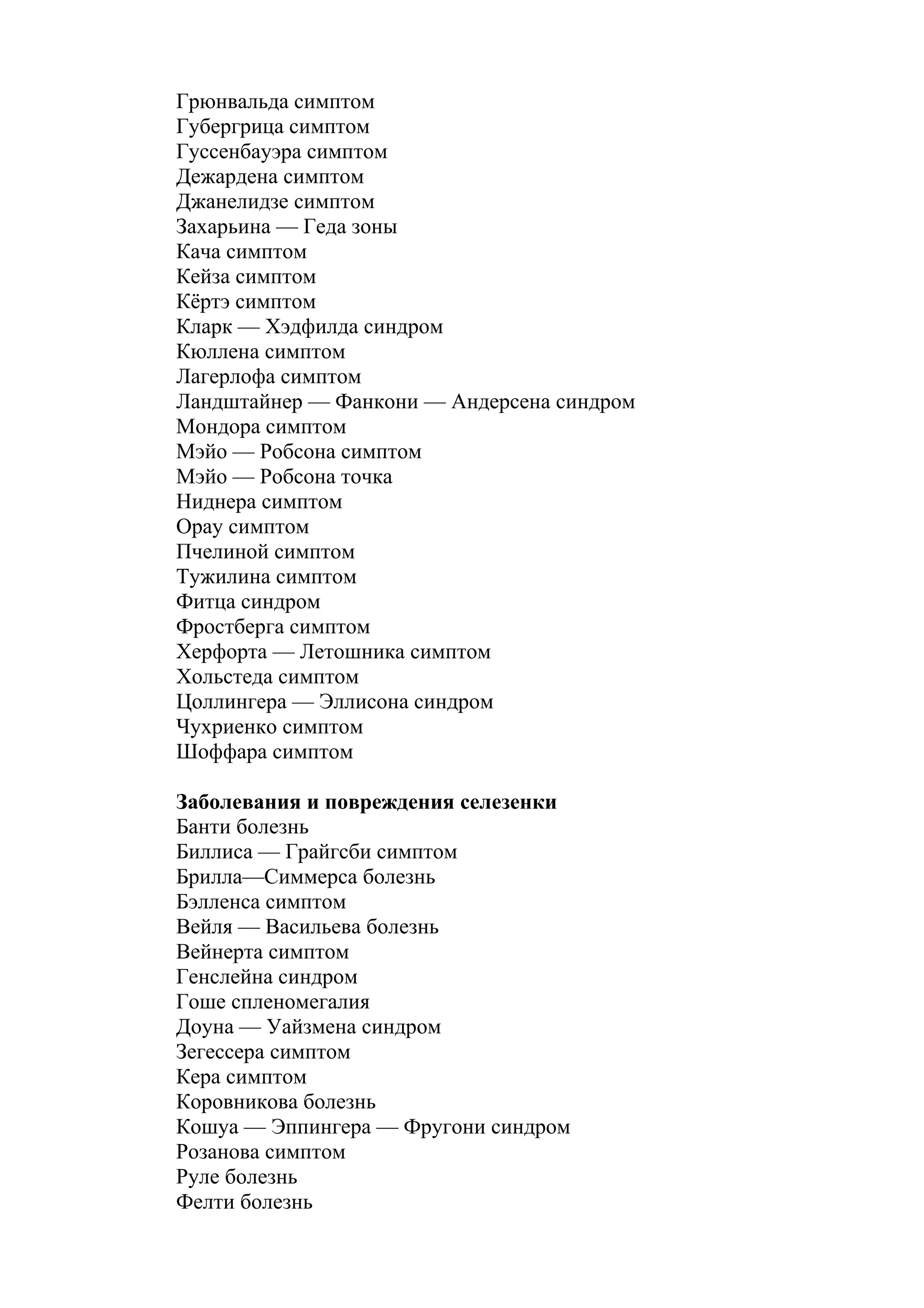 Грюнвальда симптом
Губергрица симптом
Гуссенбауэра симптом
Дежардена симптом
Джанелидзе симптом
Захарьина — Геда зоны
Кача симптом
Кейза симптом
Кёртэ симптом
Кларк — Хэдфилда синдром
Кюллена симптом
Лагерлофа симптом
Ландштайнер — Фанкони — Андерсена синдром
Мондора симптом
Мэйо — Робсона симптом
Мэйо — Робсона точка
Ниднера симптом
Орау симптом
Пчелиной симптом
Тужилина симптом
Фитца синдром
Фростберга симптом
Херфорта — Летошника симптом
Хольстеда симптом
Цоллингера — Эллисона синдром
Чухриенко симптом
Шоффара симптом

Заболевания и повреждения селезенки
Банти болезнь
Биллиса — Грайгсби симптом
Брилла—Симмерса болезнь
Бэлленса симптом
Вейля — Васильева болезнь
Вейнерта симптом
Генслейна синдром
Гоше спленомегалия
Доуна — Уайзмена синдром
Зегессера симптом
Кера симптом
Коровникова болезнь
Кошуа — Эппингера — Фругони синдром
Розанова симптом
Руле болезнь
Фелти болезнь
 