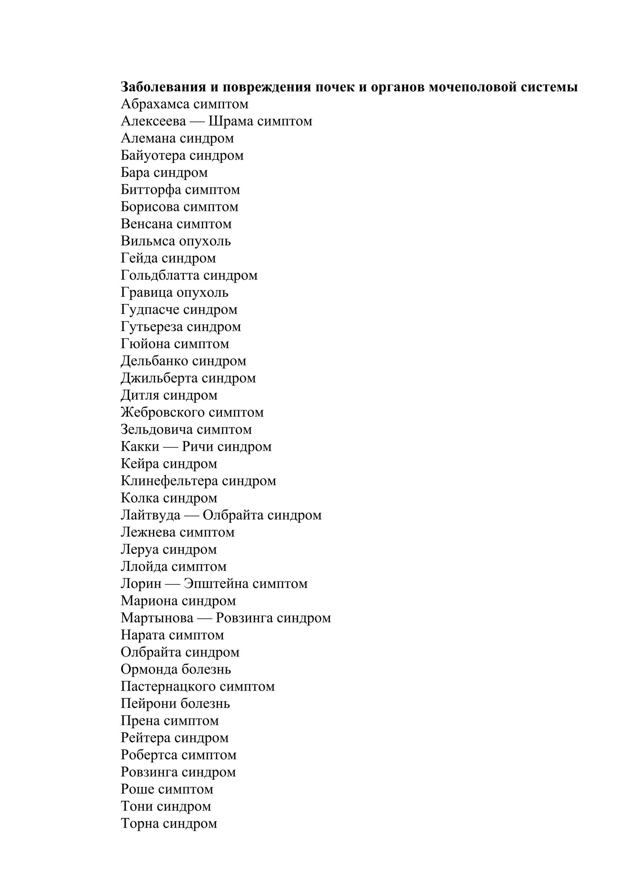 Заболевания и повреждения почек и органов мочеполовой системы
Абрахамса симптом
Алексеева — Шрама симптом
Алемана синдром
Байуотера синдром
Бара синдром
Битторфа симптом
Борисова симптом
Венсана симптом
Вильмса опухоль
Гейда синдром
Гольдблатта синдром
Гравица опухоль
Гудпасче синдром
Гутьереза синдром
Гюйона симптом
Дельбанко синдром
Джильберта синдром
Дитля синдром
Жебровского симптом
Зельдовича симптом
Какки — Ричи синдром
Кейра синдром
Клинефельтера синдром
Колка синдром
Лайтвуда — Олбрайта синдром
Лежнева симптом
Леруа синдром
Ллойда симптом
Лорин — Эпштейна симптом
Мариона синдром
Мартынова — Ровзинга синдром
Нарата симптом
Олбрайта синдром
Ормонда болезнь
Пастернацкого симптом
Пейрони болезнь
Прена симптом
Рейтера синдром
Робертса симптом
Ровзинга синдром
Роше симптом
Тони синдром
Торна синдром
 