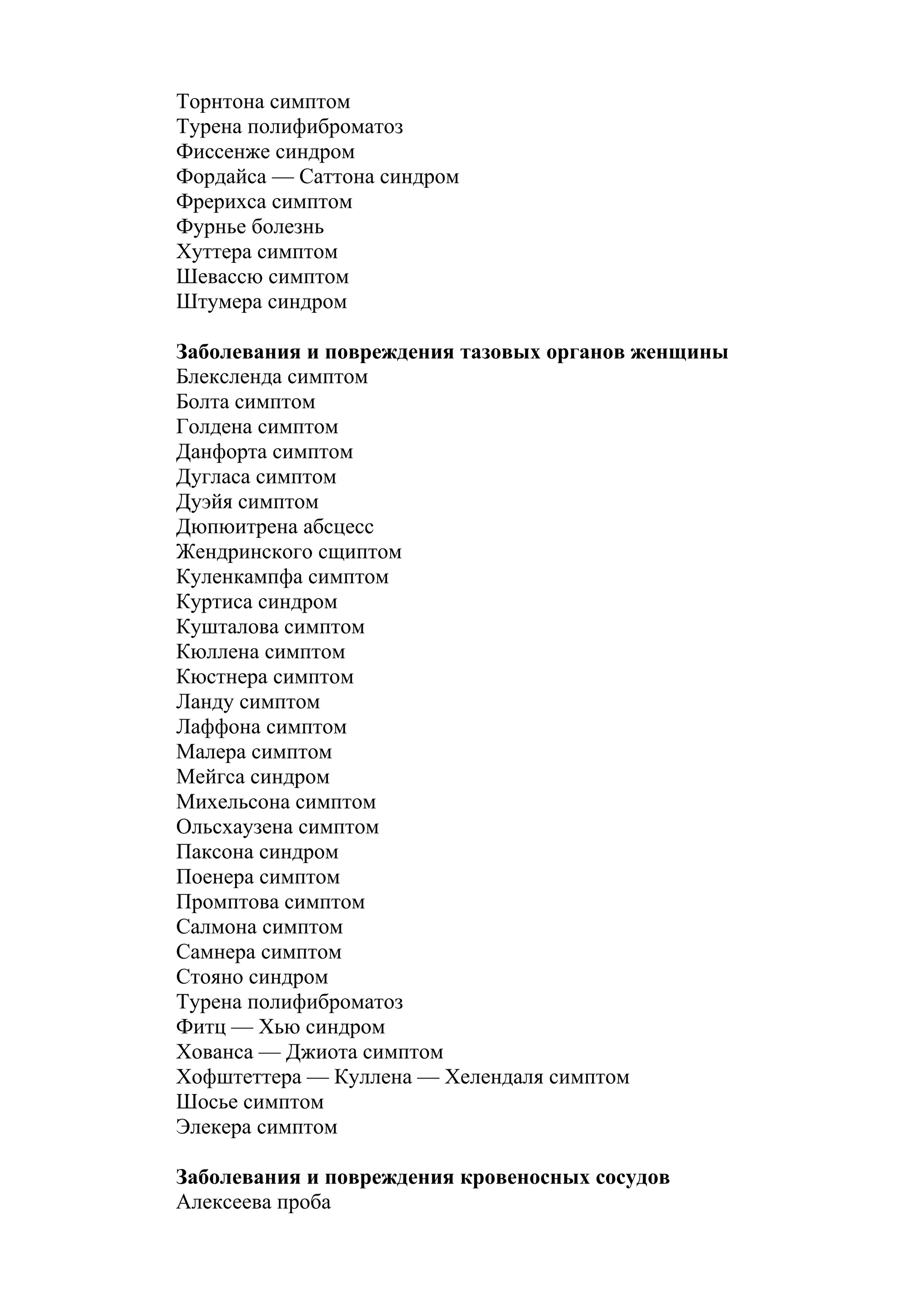 Торнтона симптом
Турена полифиброматоз
Фиссенже синдром
Фордайса — Саттона синдром
Фрерихса симптом
Фурнье болезнь
Хуттера симптом
Шевассю симптом
Штумера синдром

Заболевания и повреждения тазовых органов женщины
Блексленда симптом
Болта симптом
Голдена симптом
Данфорта симптом
Дугласа симптом
Дуэйя симптом
Дюпюитрена абсцесс
Жендринского сщиптом
Куленкампфа симптом
Куртиса синдром
Кушталова симптом
Кюллена симптом
Кюстнера симптом
Ланду симптом
Лаффона симптом
Малера симптом
Мейгса синдром
Михельсона симптом
Ольсхаузена симптом
Паксона синдром
Поенера симптом
Промптова симптом
Салмона симптом
Самнера симптом
Стояно синдром
Турена полифиброматоз
Фитц — Хью синдром
Хованса — Джиота симптом
Хофштеттера — Куллена — Хелендаля симптом
Шосье симптом
Элекера симптом

Заболевания и повреждения кровеносных сосудов
Алексеева проба
 