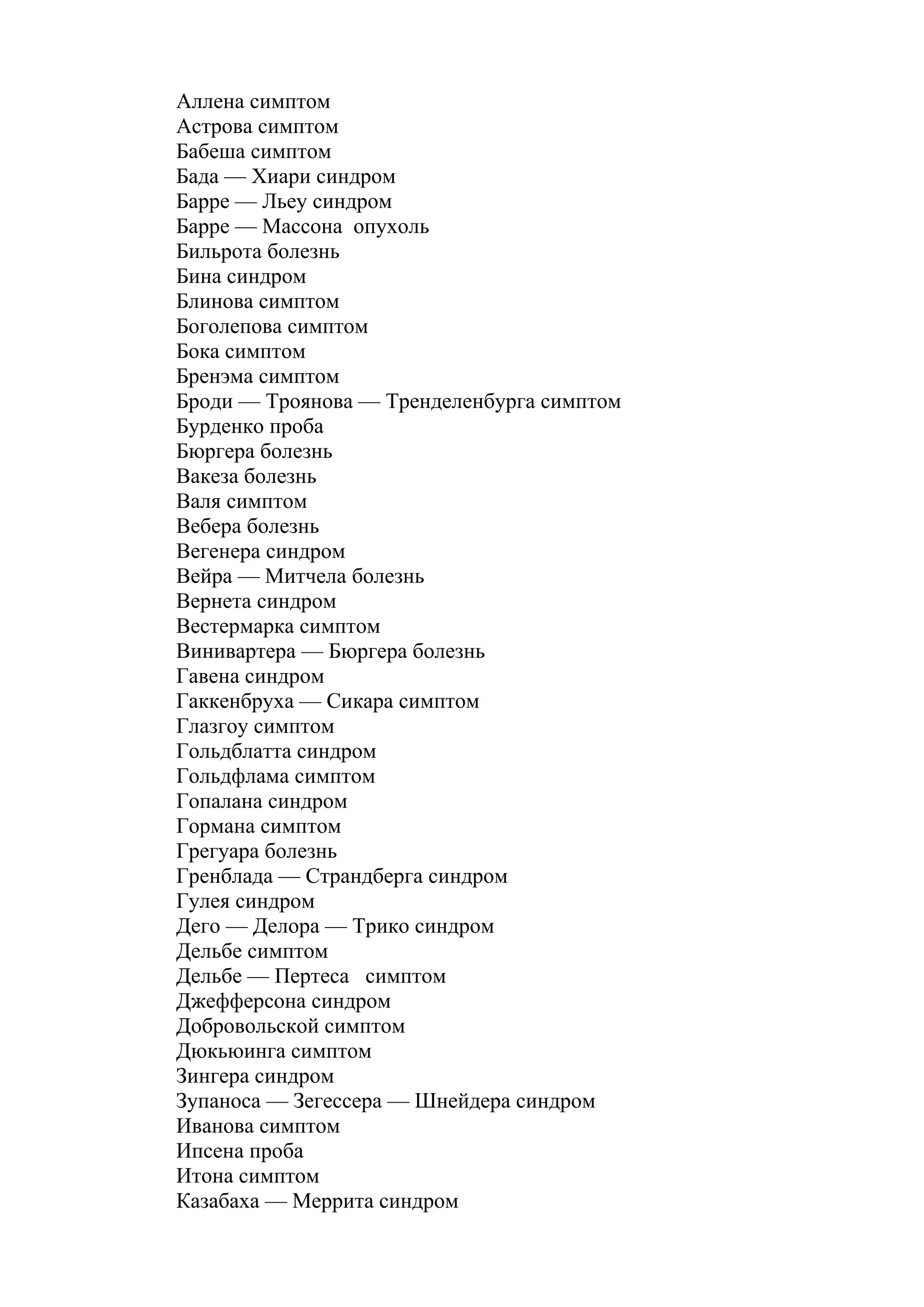 Аллена симптом
Астрова симптом
Бабеша симптом
Бада — Хиари синдром
Барре — Льеу синдром
Барре — Массона опухоль
Бильрота болезнь
Бина синдром
Блинова симптом
Боголепова симптом
Бока симптом
Бренэма симптом
Броди — Троянова — Тренделенбурга симптом
Бурденко проба
Бюргера болезнь
Вакеза болезнь
Валя симптом
Вебера болезнь
Вегенера синдром
Вейра — Митчела болезнь
Вернета синдром
Вестермарка симптом
Винивартера — Бюргера болезнь
Гавена синдром
Гаккенбруха — Сикара симптом
Глазгоу симптом
Гольдблатта синдром
Гольдфлама симптом
Гопалана синдром
Гормана симптом
Грегуара болезнь
Гренблада — Страндберга синдром
Гулея синдром
Дего — Делора — Трико синдром
Дельбе симптом
Дельбе — Пертеса симптом
Джефферсона синдром
Добровольской симптом
Дюкьюинга симптом
Зингера синдром
Зупаноса — Зегессера — Шнейдера синдром
Иванова симптом
Ипсена проба
Итона симптом
Казабаха — Меррита синдром
 