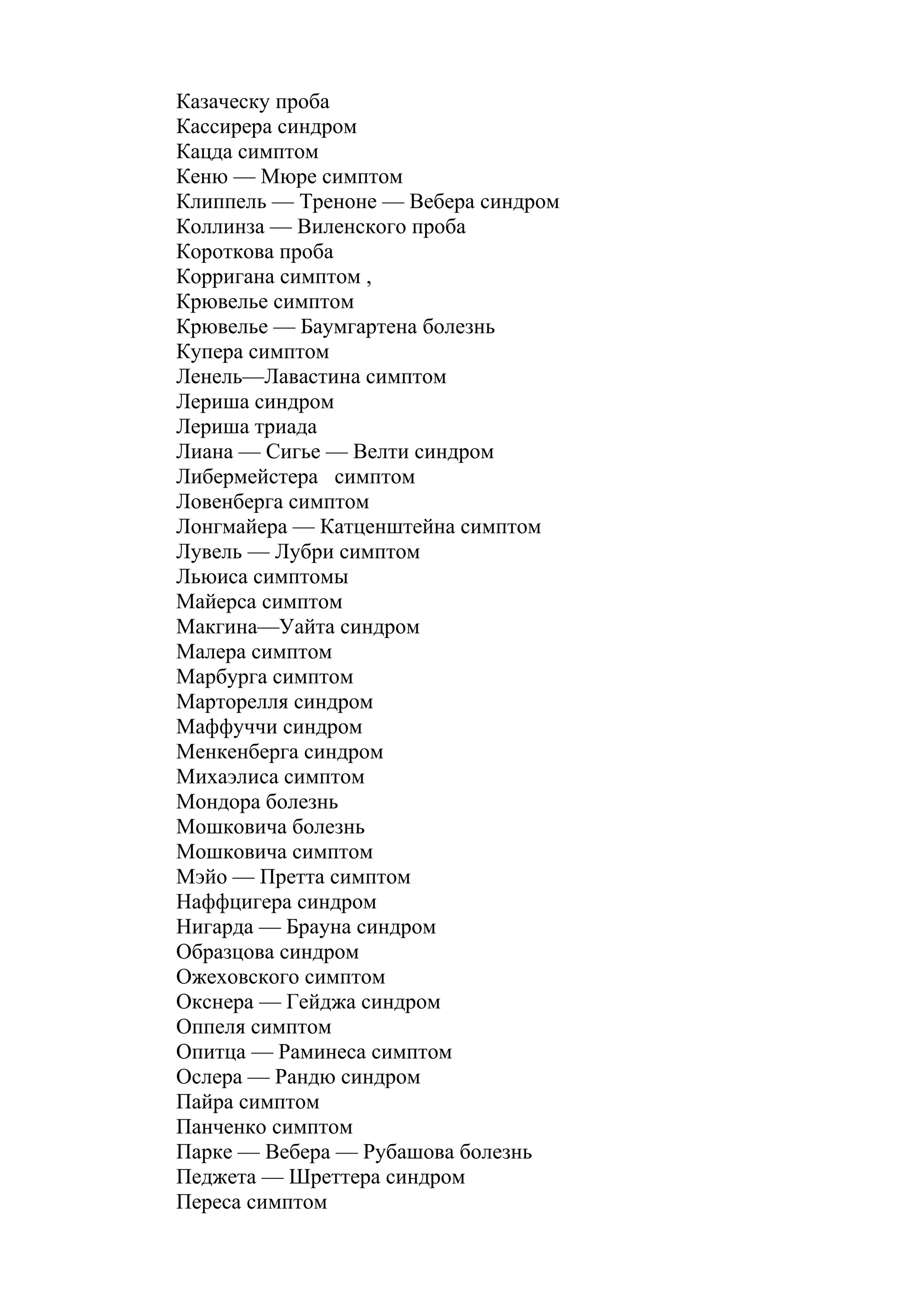 Казаческу проба
Кассирера синдром
Кацда симптом
Кеню — Мюре симптом
Клиппель — Треноне — Вебера синдром
Коллинза — Виленского проба
Короткова проба
Корригана симптом ,
Крювелье симптом
Крювелье — Баумгартена болезнь
Купера симптом
Ленель—Лавастина симптом
Лериша синдром
Лериша триада
Лиана — Сигье — Велти синдром
Либермейстера симптом
Ловенберга симптом
Лонгмайера — Катценштейна симптом
Лувель — Лубри симптом
Льюиса симптомы
Майерса симптом
Макгина—Уайта синдром
Малера симптом
Марбурга симптом
Марторелля синдром
Маффуччи синдром
Менкенберга синдром
Михаэлиса симптом
Мондора болезнь
Мошковича болезнь
Мошковича симптом
Мэйо — Претта симптом
Наффцигера синдром
Нигарда — Брауна синдром
Образцова синдром
Ожеховского симптом
Окснера — Гейджа синдром
Оппеля симптом
Опитца — Раминеса симптом
Ослера — Рандю синдром
Пайра симптом
Панченко симптом
Парке — Вебера — Рубашова болезнь
Педжета — Шреттера синдром
Переса симптом
 