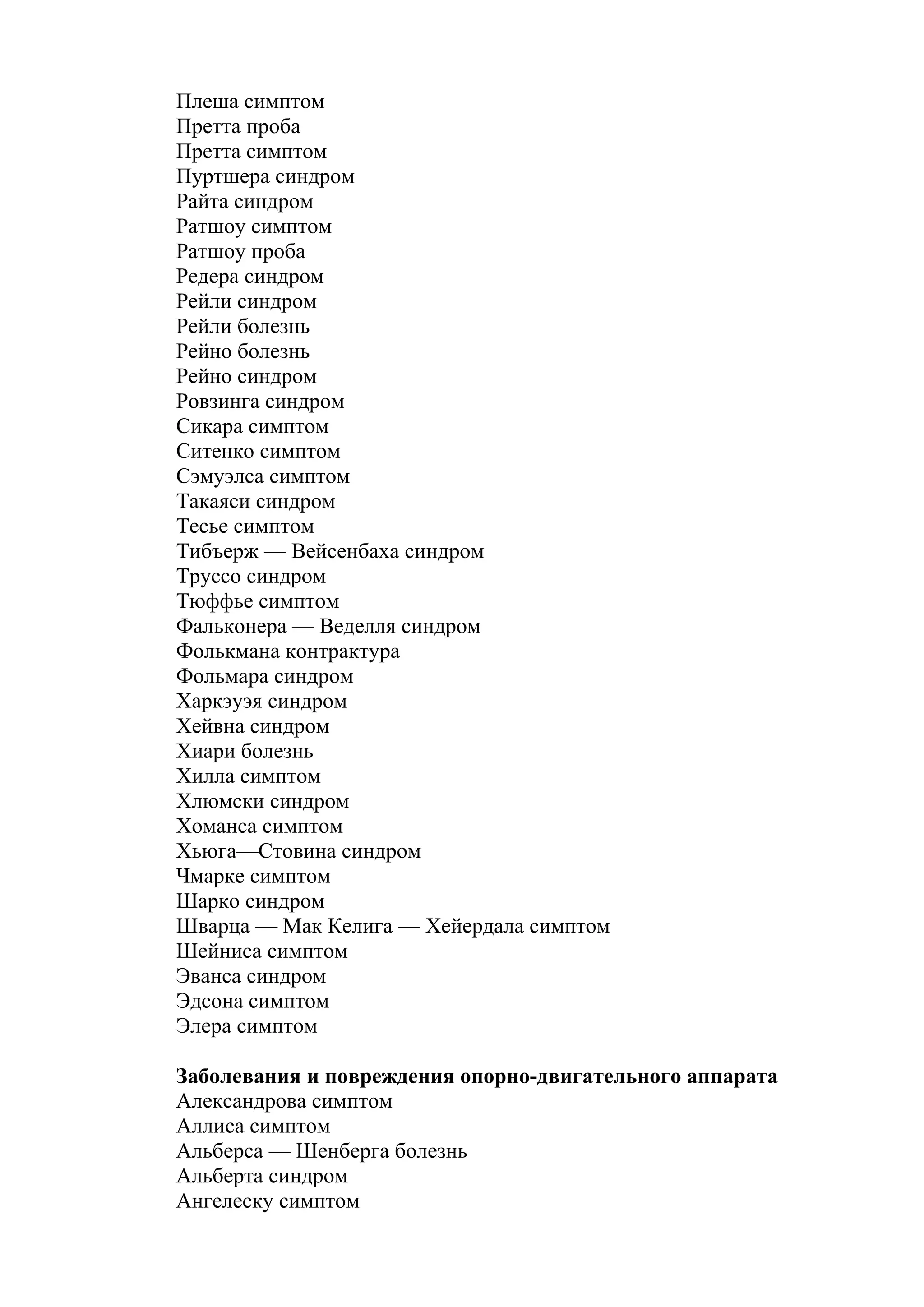 Плеша симптом
Претта проба
Претта симптом
Пуртшера синдром
Райта синдром
Ратшоу симптом
Ратшоу проба
Редера синдром
Рейли синдром
Рейли болезнь
Рейно болезнь
Рейно синдром
Ровзинга синдром
Сикара симптом
Ситенко симптом
Сэмуэлса симптом
Такаяси синдром
Тесье симптом
Тибъерж — Вейсенбаха синдром
Труссо синдром
Тюффье симптом
Фальконера — Веделля синдром
Фолькмана контрактура
Фольмара синдром
Харкэуэя синдром
Хейвна синдром
Хиари болезнь
Хилла симптом
Хлюмски синдром
Хоманса симптом
Хьюга—Стовина синдром
Чмарке симптом
Шарко синдром
Шварца — Мак Келига — Хейердала симптом
Шейниса симптом
Эванса синдром
Эдсона симптом
Элера симптом

Заболевания и повреждения опорно-двигательного аппарата
Александрова симптом
Аллиса симптом
Альберса — Шенберга болезнь
Альберта синдром
Ангелеску симптом
 