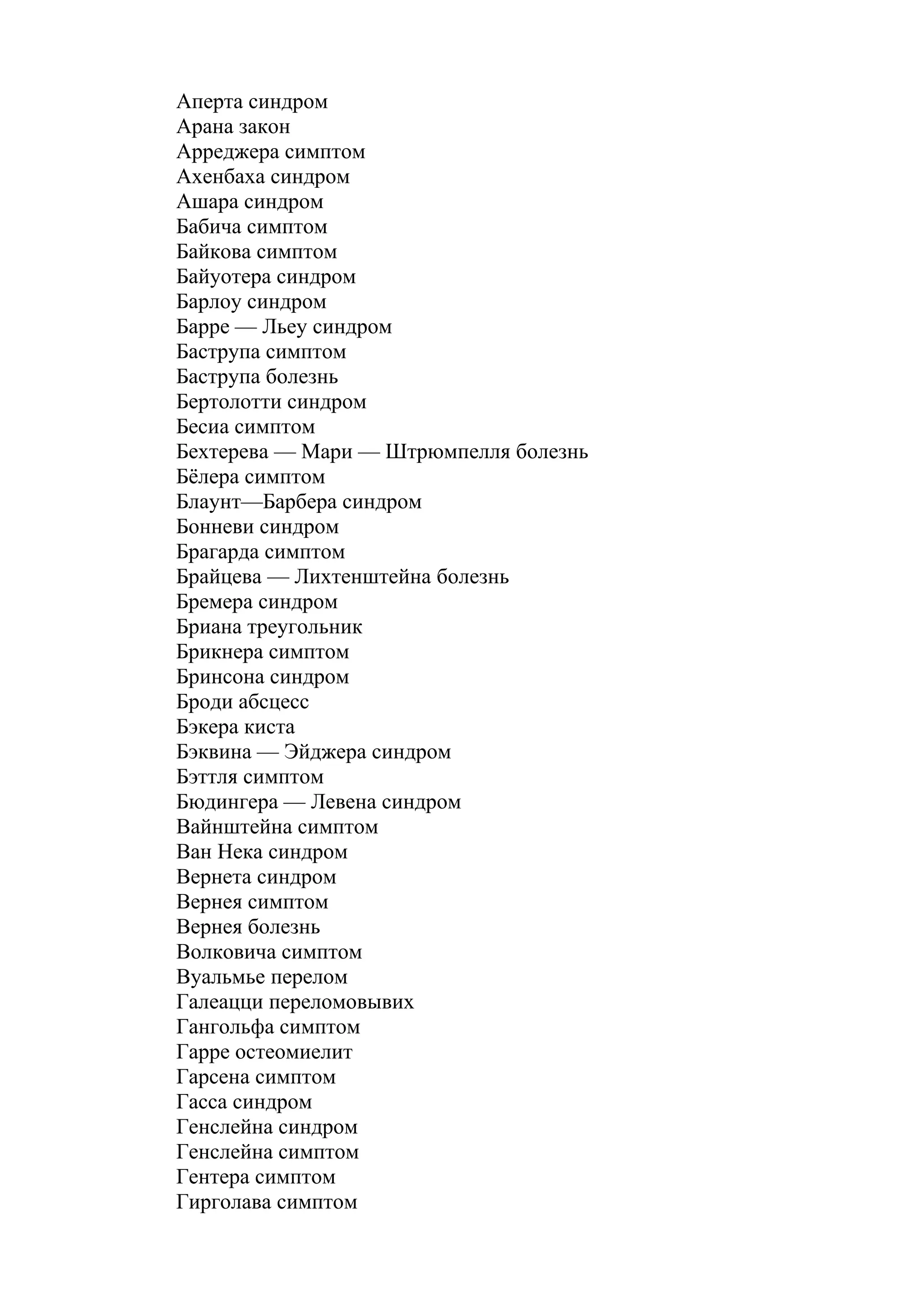 Аперта синдром
Арана закон
Арреджера симптом
Ахенбаха синдром
Ашара синдром
Бабича симптом
Байкова симптом
Байуотера синдром
Барлоу синдром
Барре — Льеу синдром
Баструпа симптом
Баструпа болезнь
Бертолотти синдром
Бесиа симптом
Бехтерева — Мари — Штрюмпелля болезнь
Бёлера симптом
Блаунт—Барбера синдром
Бонневи синдром
Брагарда симптом
Брайцева — Лихтенштейна болезнь
Бремера синдром
Бриана треугольник
Брикнера симптом
Бринсона синдром
Броди абсцесс
Бэкера киста
Бэквина — Эйджера синдром
Бэттля симптом
Бюдингера — Левена синдром
Вайнштейна симптом
Ван Нека синдром
Вернета синдром
Вернея симптом
Вернея болезнь
Волковича симптом
Вуальмье перелом
Галеацци переломовывих
Гангольфа симптом
Гарре остеомиелит
Гарсена симптом
Гасса синдром
Генслейна синдром
Генслейна симптом
Гентера симптом
Гирголава симптом
 