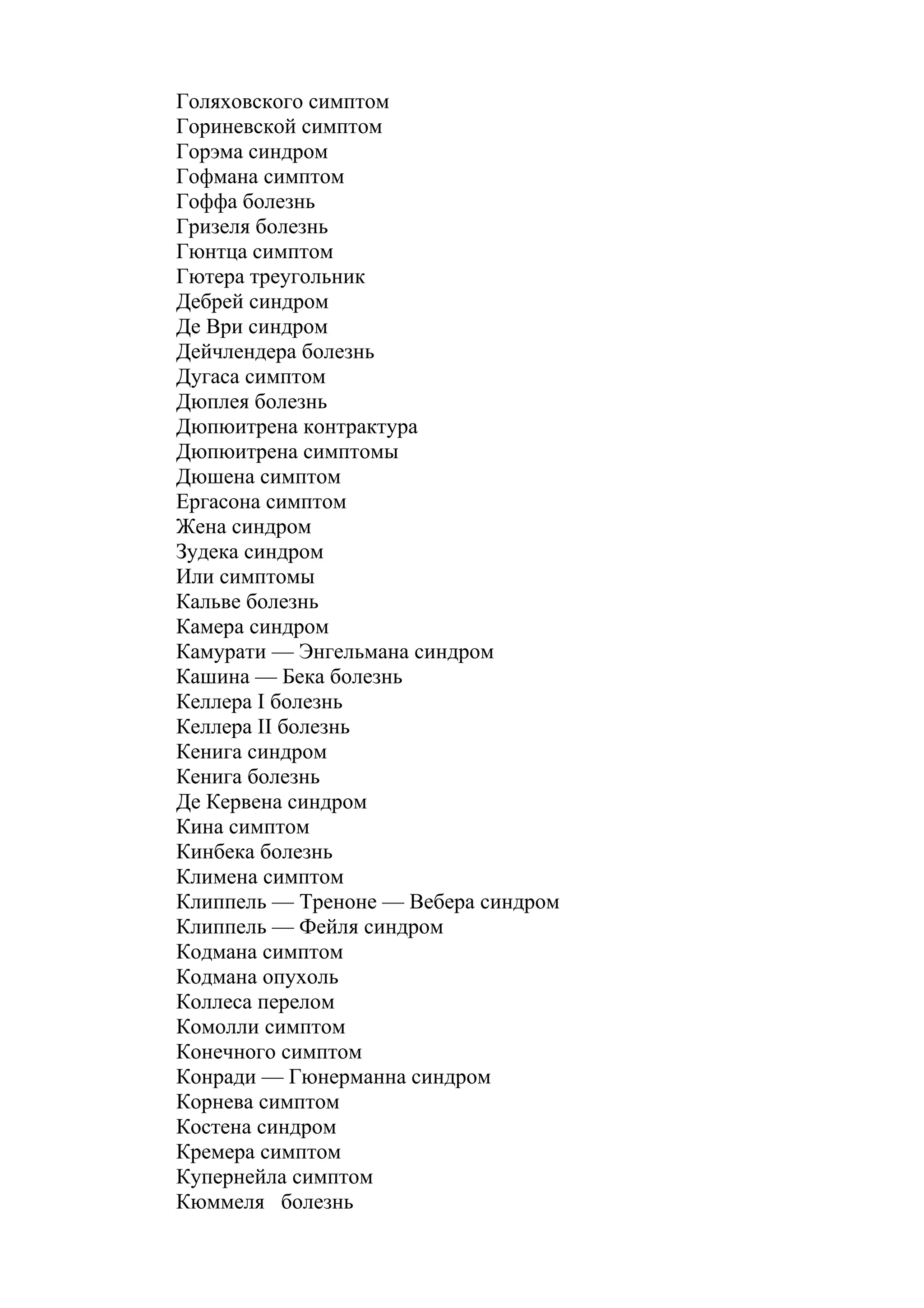 Голяховского симптом
Гориневской симптом
Горэма синдром
Гофмана симптом
Гоффа болезнь
Гризеля болезнь
Гюнтца симптом
Гютера треугольник
Дебрей синдром
Де Ври синдром
Дейчлендера болезнь
Дугаса симптом
Дюплея болезнь
Дюпюитрена контрактура
Дюпюитрена симптомы
Дюшена симптом
Ергасона симптом
Жена синдром
Зудека синдром
Или симптомы
Кальве болезнь
Камера синдром
Камурати — Энгельмана синдром
Кашина — Бека болезнь
Келлера I болезнь
Келлера II болезнь
Кенига синдром
Кенига болезнь
Де Кервена синдром
Кина симптом
Кинбека болезнь
Климена симптом
Клиппель — Треноне — Вебера синдром
Клиппель — Фейля синдром
Кодмана симптом
Кодмана опухоль
Коллеса перелом
Комолли симптом
Конечного симптом
Конради — Гюнерманна синдром
Корнева симптом
Костена синдром
Кремера симптом
Купернейла симптом
Кюммеля болезнь
 
