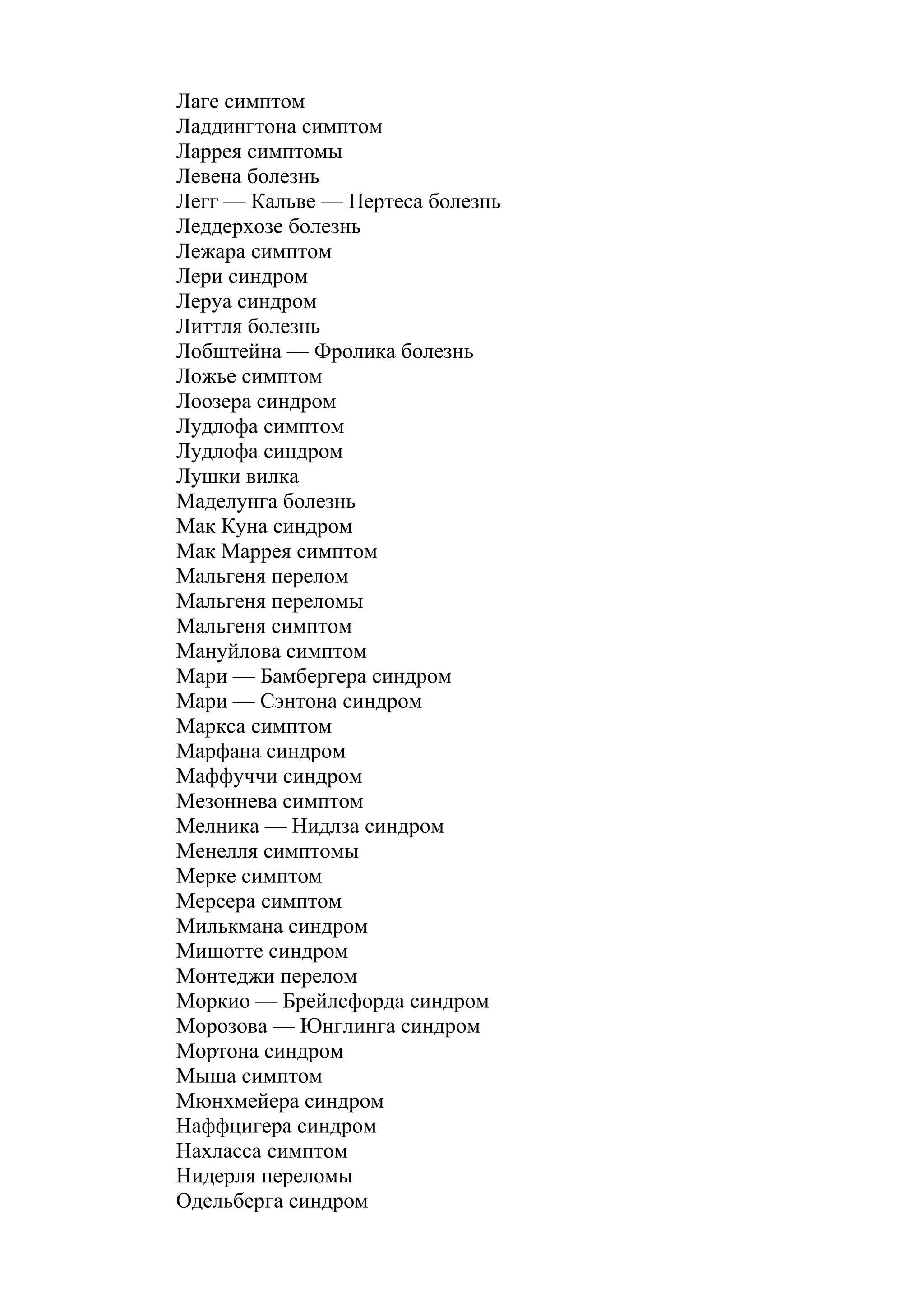 Лаге симптом
Ладдингтона симптом
Ларрея симптомы
Левена болезнь
Легг — Кальве — Пертеса болезнь
Леддерхозе болезнь
Лежара симптом
Лери синдром
Леруа синдром
Литтля болезнь
Лобштейна — Фролика болезнь
Ложье симптом
Лоозера синдром
Лудлофа симптом
Лудлофа синдром
Лушки вилка
Маделунга болезнь
Мак Куна синдром
Мак Маррея симптом
Мальгеня перелом
Мальгеня переломы
Мальгеня симптом
Мануйлова симптом
Мари — Бамбергера синдром
Мари — Сэнтона синдром
Маркса симптом
Марфана синдром
Маффуччи синдром
Мезоннева симптом
Мелника — Нидлза синдром
Менелля симптомы
Мерке симптом
Мерсера симптом
Милькмана синдром
Мишотте синдром
Монтеджи перелом
Моркио — Брейлсфорда синдром
Морозова — Юнглинга синдром
Мортона синдром
Мыша симптом
Мюнхмейера синдром
Наффцигера синдром
Нахласса симптом
Нидерля переломы
Одельберга синдром
 
