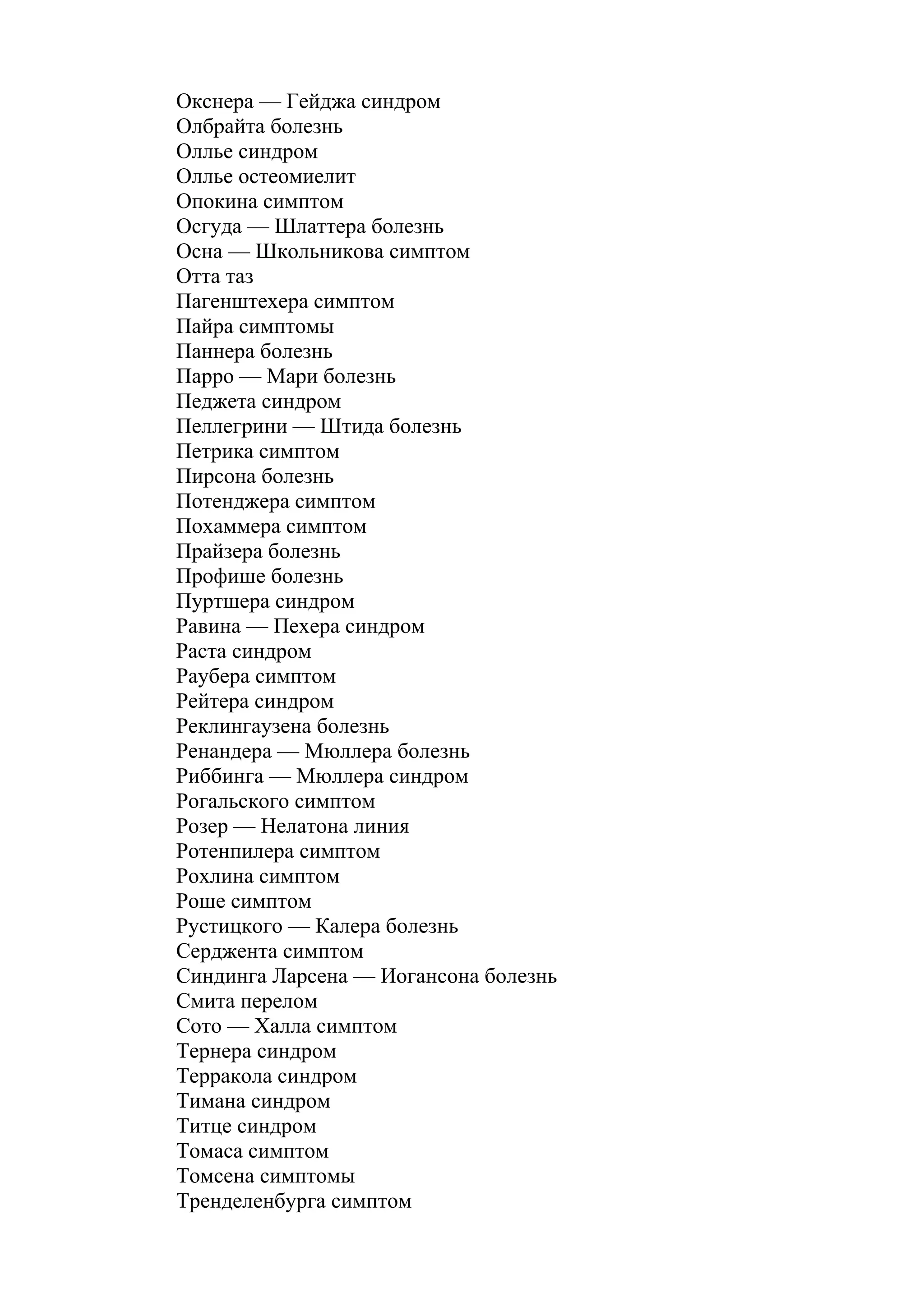 Окснера — Гейджа синдром
Олбрайта болезнь
Оллье синдром
Оллье остеомиелит
Опокина симптом
Осгуда — Шлаттера болезнь
Осна — Школьникова симптом
Отта таз
Пагенштехера симптом
Пайра симптомы
Паннера болезнь
Парро — Мари болезнь
Педжета синдром
Пеллегрини — Штида болезнь
Петрика симптом
Пирсона болезнь
Потенджера симптом
Похаммера симптом
Прайзера болезнь
Профише болезнь
Пуртшера синдром
Равина — Пехера синдром
Раста синдром
Раубера симптом
Рейтера синдром
Реклингаузена болезнь
Ренандера — Мюллера болезнь
Риббинга — Мюллера синдром
Рогальского симптом
Розер — Нелатона линия
Ротенпилера симптом
Рохлина симптом
Роше симптом
Рустицкого — Калера болезнь
Серджента симптом
Синдинга Ларсена — Иогансона болезнь
Смита перелом
Сото — Халла симптом
Тернера синдром
Терракола синдром
Тимана синдром
Титце синдром
Томаса симптом
Томсена симптомы
Тренделенбурга симптом
 