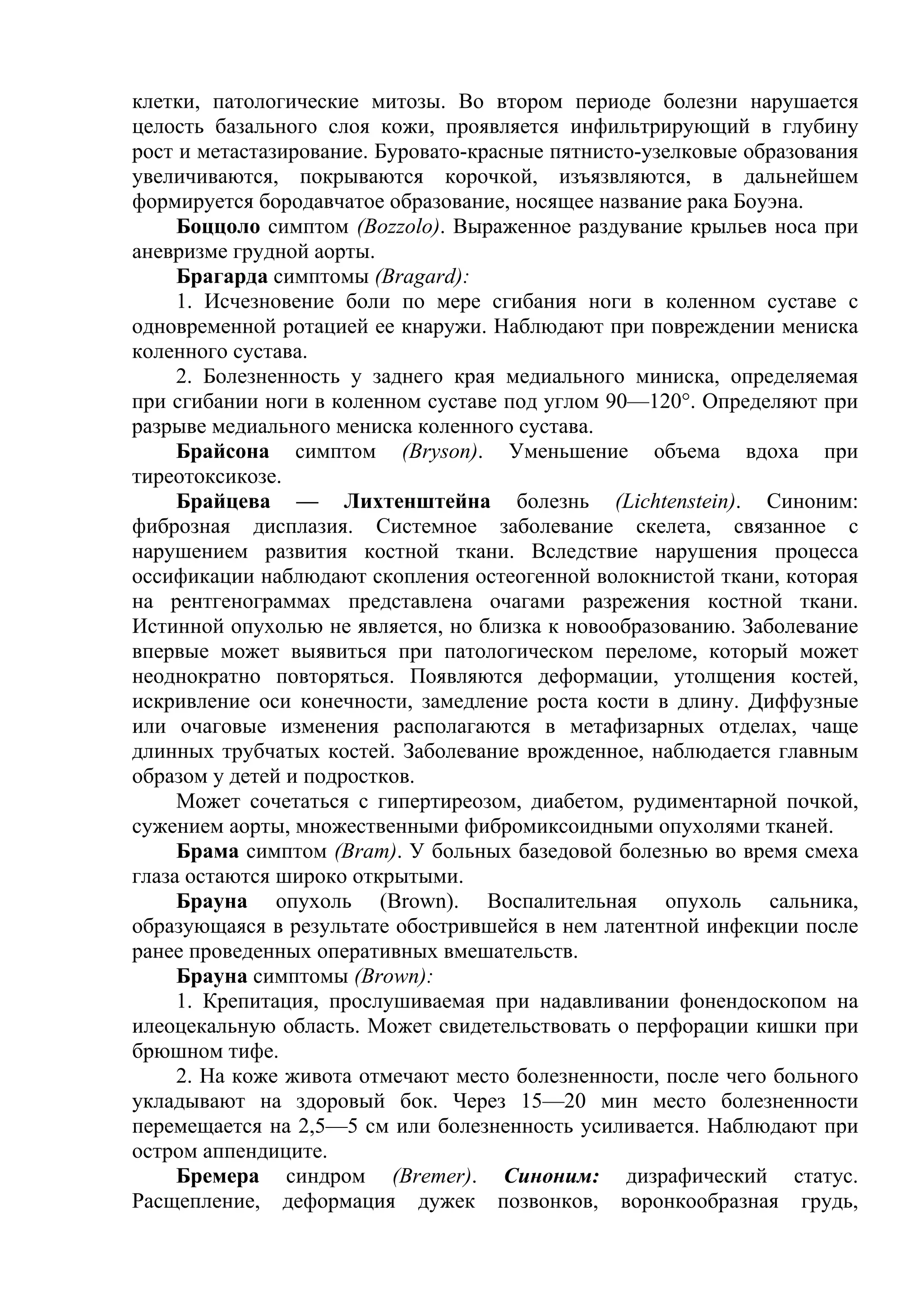 клетки, патологические митозы. Во втором периоде болезни нарушается
целость базального слоя кожи, проявляется инфильтрирующий в глубину
рост и метастазирование. Буровато-красные пятнисто-узелковые образования
увеличиваются, покрываются корочкой, изъязвляются, в дальнейшем
формируется бородавчатое образование, носящее название рака Боуэна.
     Боццоло симптом (Bozzolo). Выраженное раздувание крыльев носа при
аневризме грудной аорты.
     Брагарда симптомы (Bragard):
     1. Исчезновение боли по мере сгибания ноги в коленном суставе с
одновременной ротацией ее кнаружи. Наблюдают при повреждении мениска
коленного сустава.
     2. Болезненность у заднего края медиального миниска, определяемая
при сгибании ноги в коленном суставе под углом 90—120°. Определяют при
разрыве медиального мениска коленного сустава.
     Брайсона симптом (Bryson). Уменьшение объема вдоха при
тиреотоксикозе.
     Брайцева — Лихтенштейна болезнь (Lichtenstein). Синоним:
фиброзная дисплазия. Системное заболевание скелета, связанное с
нарушением развития костной ткани. Вследствие нарушения процесса
оссификации наблюдают скопления остеогенной волокнистой ткани, которая
на рентгенограммах представлена очагами разрежения костной ткани.
Истинной опухолью не является, но близка к новообразованию. Заболевание
впервые может выявиться при патологическом переломе, который может
неоднократно повторяться. Появляются деформации, утолщения костей,
искривление оси конечности, замедление роста кости в длину. Диффузные
или очаговые изменения располагаются в метафизарных отделах, чаще
длинных трубчатых костей. Заболевание врожденное, наблюдается главным
образом у детей и подростков.
     Может сочетаться с гипертиреозом, диабетом, рудиментарной почкой,
сужением аорты, множественными фибромиксоидными опухолями тканей.
     Брама симптом (Вrаm). У больных базедовой болезнью во время смеха
глаза остаются широко открытыми.
     Брауна опухоль (Brown). Воспалительная опухоль сальника,
образующаяся в результате обострившейся в нем латентной инфекции после
ранее проведенных оперативных вмешательств.
     Брауна симптомы (Brown):
     1. Крепитация, прослушиваемая при надавливании фонендоскопом на
илеоцекальную область. Может свидетельствовать о перфорации кишки при
брюшном тифе.
     2. На коже живота отмечают место болезненности, после чего больного
укладывают на здоровый бок. Через 15—20 мин место болезненности
перемещается на 2,5—5 см или болезненность усиливается. Наблюдают при
остром аппендиците.
     Бремера синдром (Вrеmеr). Синоним: дизрафический статус.
Расщепление, деформация дужек позвонков, воронкообразная грудь,
 
