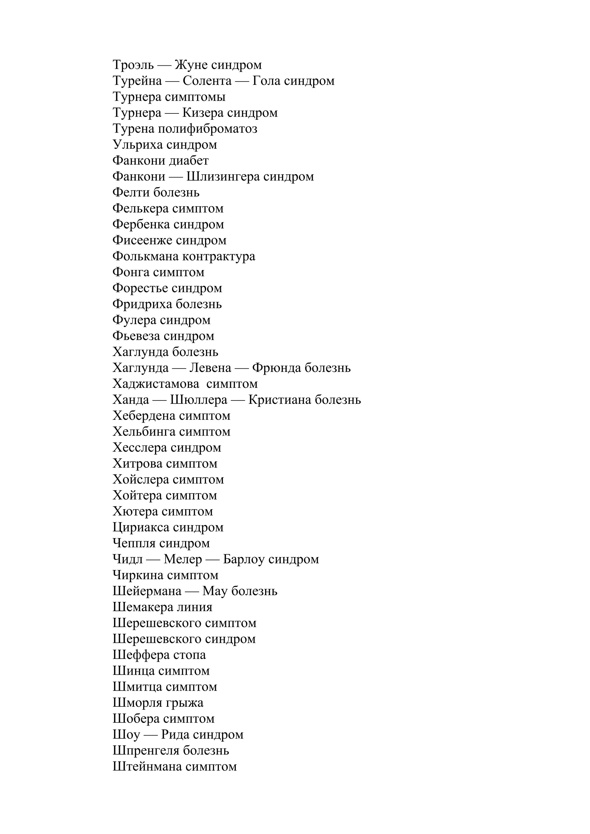 Троэль — Жуне синдром
Турейна — Солента — Гола синдром
Турнера симптомы
Турнера — Кизера синдром
Турена полифиброматоз
Ульриха синдром
Фанкони диабет
Фанкони — Шлизингера синдром
Фелти болезнь
Фелькера симптом
Фербенка синдром
Фисеенже синдром
Фолькмана контрактура
Фонга симптом
Форестье синдром
Фридриха болезнь
Фулера синдром
Фьевеза синдром
Хаглунда болезнь
Хаглунда — Левена — Фрюнда болезнь
Хаджистамова симптом
Ханда — Шюллера — Кристиана болезнь
Хебердена симптом
Хельбинга симптом
Хесслера синдром
Хитрова симптом
Хойслера симптом
Хойтера симптом
Хютера симптом
Цириакса синдром
Чеппля синдром
Чидл — Мелер — Барлоу синдром
Чиркина симптом
Шейермана — May болезнь
Шемакера линия
Шерешевского симптом
Шерешевского синдром
Шеффера стопа
Шинца симптом
Шмитца симптом
Шморля грыжа
Шобера симптом
Шоу — Рида синдром
Шпренгеля болезнь
Штейнмана симптом
 