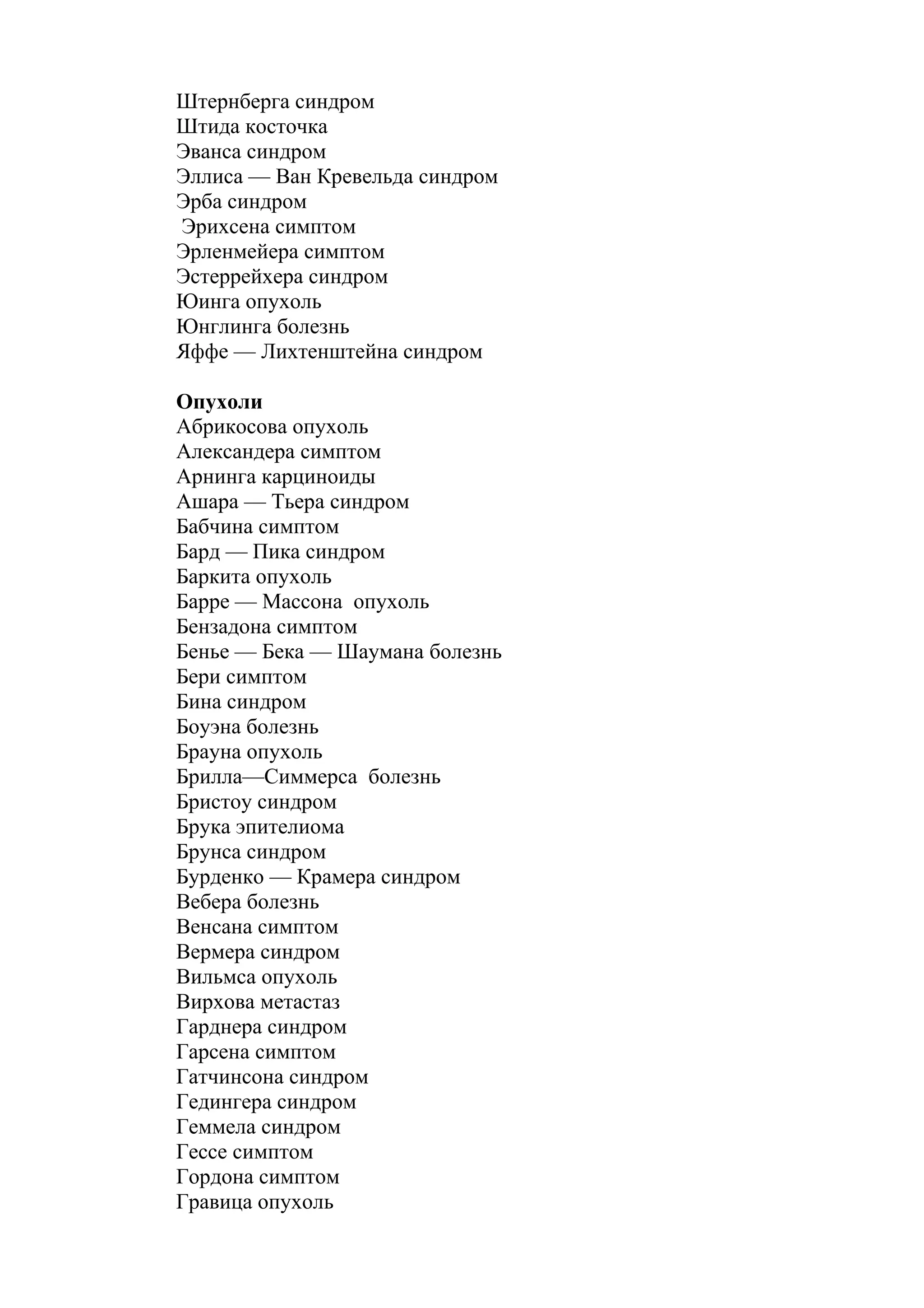 Штернберга синдром
Штида косточка
Эванса синдром
Эллиса — Ван Кревельда синдром
Эрба синдром
Эрихсена симптом
Эрленмейера симптом
Эстеррейхера синдром
Юинга опухоль
Юнглинга болезнь
Яффе — Лихтенштейна синдром

Опухоли
Абрикосова опухоль
Александера симптом
Арнинга карциноиды
Ашара — Тьера синдром
Бабчина симптом
Бард — Пика синдром
Баркита опухоль
Барре — Массона опухоль
Бензадона симптом
Бенье — Бека — Шаумана болезнь
Бери симптом
Бина синдром
Боуэна болезнь
Брауна опухоль
Брилла—Симмерса болезнь
Бристоу синдром
Брука эпителиома
Брунса синдром
Бурденко — Крамера синдром
Вебера болезнь
Венсана симптом
Вермера синдром
Вильмса опухоль
Вирхова метастаз
Гарднера синдром
Гарсена симптом
Гатчинсона синдром
Гедингера синдром
Геммела синдром
Гессе симптом
Гордона симптом
Гравица опухоль
 
