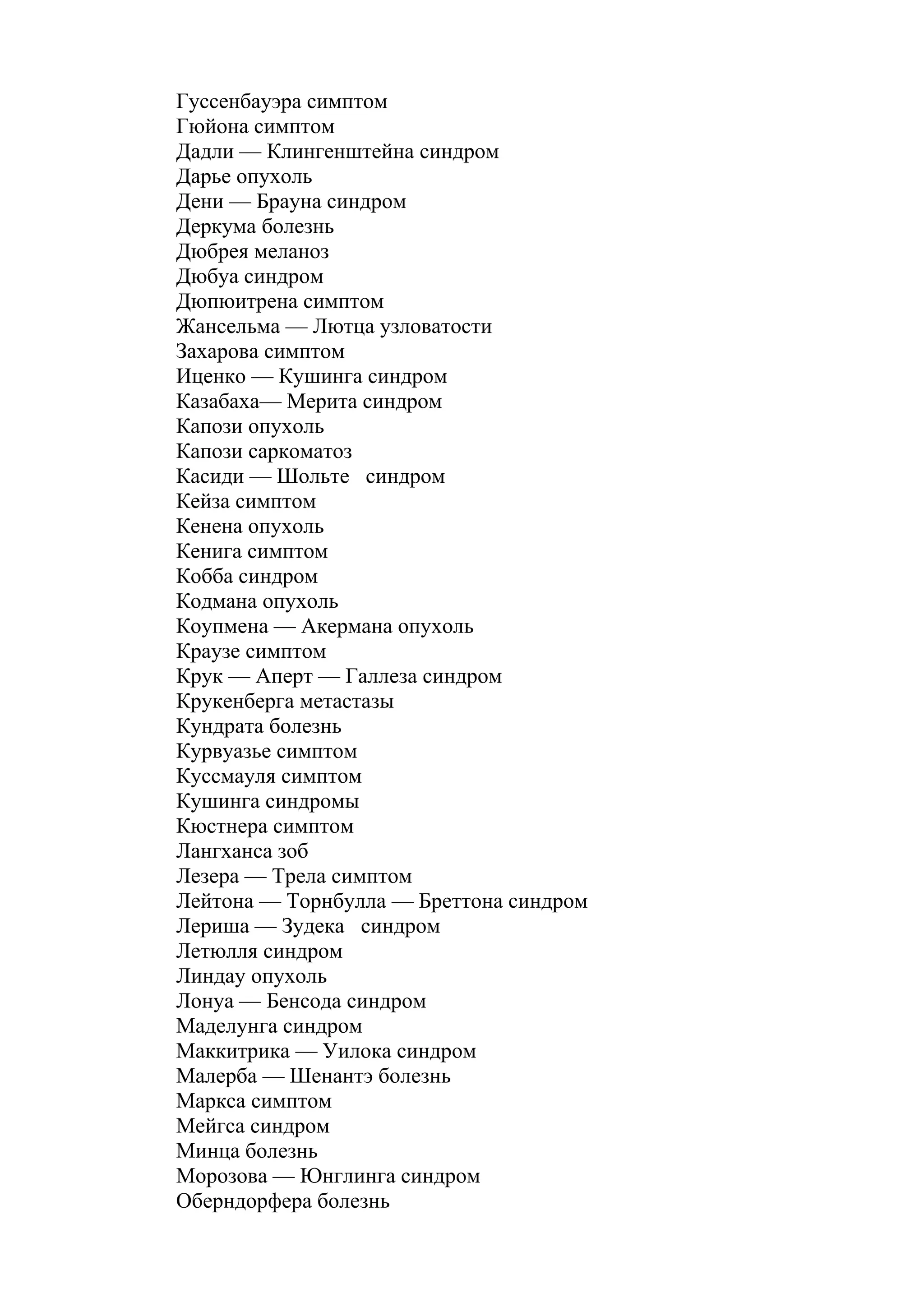 Гуссенбауэра симптом
Гюйона симптом
Дадли — Клингенштейна синдром
Дарье опухоль
Дени — Брауна синдром
Деркума болезнь
Дюбрея меланоз
Дюбуа синдром
Дюпюитрена симптом
Жансельма — Лютца узловатости
Захарова симптом
Иценко — Кушинга синдром
Казабаха— Мерита синдром
Капози опухоль
Капози саркоматоз
Касиди — Шольте синдром
Кейза симптом
Кенена опухоль
Кенига симптом
Кобба синдром
Кодмана опухоль
Коупмена — Акермана опухоль
Краузе симптом
Крук — Аперт — Галлеза синдром
Крукенберга метастазы
Кундрата болезнь
Курвуазье симптом
Куссмауля симптом
Кушинга синдромы
Кюстнера симптом
Лангханса зоб
Лезера — Трела симптом
Лейтона — Торнбулла — Бреттона синдром
Лериша — Зудека синдром
Летюлля синдром
Линдау опухоль
Лонуа — Бенсода синдром
Маделунга синдром
Маккитрика — Уилока синдром
Малерба — Шенантэ болезнь
Маркса симптом
Мейгса синдром
Минца болезнь
Морозова — Юнглинга синдром
Оберндорфера болезнь
 