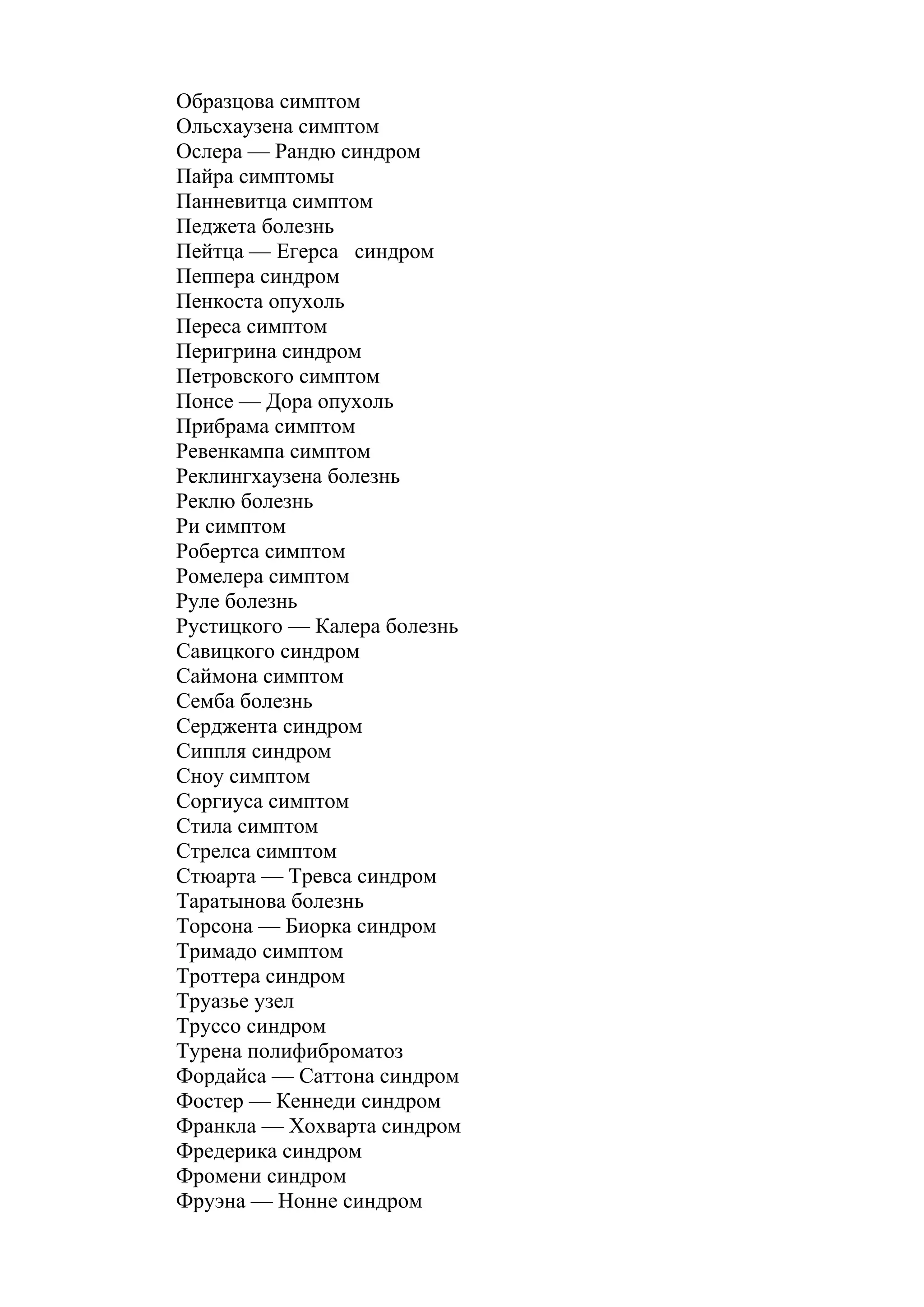 Образцова симптом
Ольсхаузена симптом
Ослера — Рандю синдром
Пайра симптомы
Панневитца симптом
Педжета болезнь
Пейтца — Егерса синдром
Пеппера синдром
Пенкоста опухоль
Переса симптом
Перигрина синдром
Петровского симптом
Понсе — Дора опухоль
Прибрама симптом
Ревенкампа симптом
Реклингхаузена болезнь
Реклю болезнь
Ри симптом
Робертса симптом
Ромелера симптом
Руле болезнь
Рустицкого — Калера болезнь
Савицкого синдром
Саймона симптом
Семба болезнь
Серджента синдром
Сиппля синдром
Сноу симптом
Соргиуса симптом
Стила симптом
Стрелса симптом
Стюарта — Тревса синдром
Таратынова болезнь
Торсона — Биорка синдром
Тримадо симптом
Троттера синдром
Труазье узел
Труссо синдром
Турена полифиброматоз
Фордайса — Саттона синдром
Фостер — Кеннеди синдром
Франкла — Хохварта синдром
Фредерика синдром
Фромени синдром
Фруэна — Нонне синдром
 