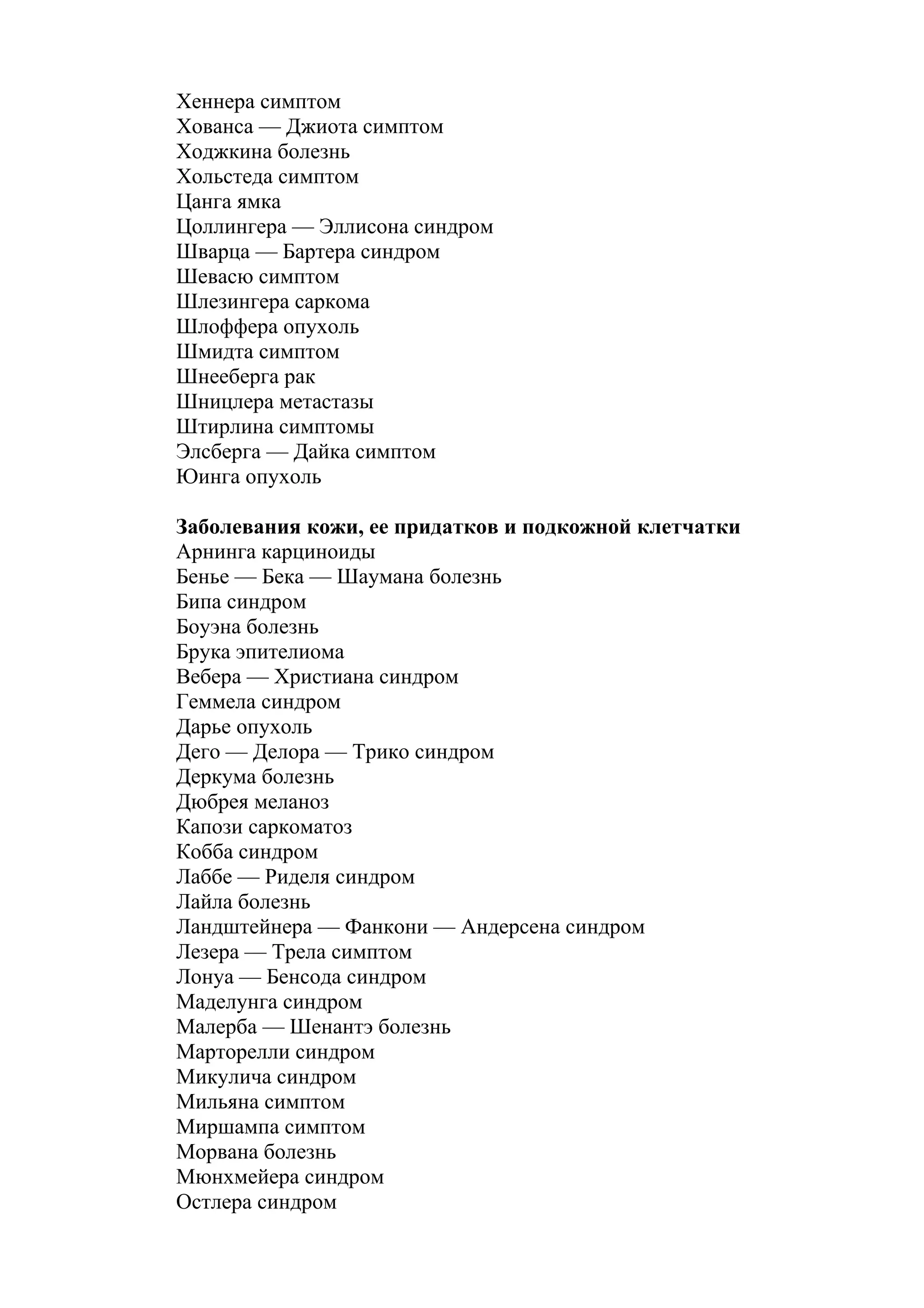 Хеннера симптом
Хованса — Джиота симптом
Ходжкина болезнь
Хольстеда симптом
Цанга ямка
Цоллингера — Эллисона синдром
Шварца — Бартера синдром
Шевасю симптом
Шлезингера саркома
Шлоффера опухоль
Шмидта симптом
Шнееберга рак
Шницлера метастазы
Штирлина симптомы
Элсберга — Дайка симптом
Юинга опухоль

Заболевания кожи, ее придатков и подкожной клетчатки
Арнинга карциноиды
Бенье — Бека — Шаумана болезнь
Бипа синдром
Боуэна болезнь
Брука эпителиома
Вебера — Христиана синдром
Геммела синдром
Дарье опухоль
Дего — Делора — Трико синдром
Деркума болезнь
Дюбрея меланоз
Капози саркоматоз
Кобба синдром
Лаббе — Риделя синдром
Лайла болезнь
Ландштейнера — Фанкони — Андерсена синдром
Лезера — Трела симптом
Лонуа — Бенсода синдром
Маделунга синдром
Малерба — Шенантэ болезнь
Марторелли синдром
Микулича синдром
Мильяна симптом
Миршампа симптом
Морвана болезнь
Мюнхмейера синдром
Остлера синдром
 