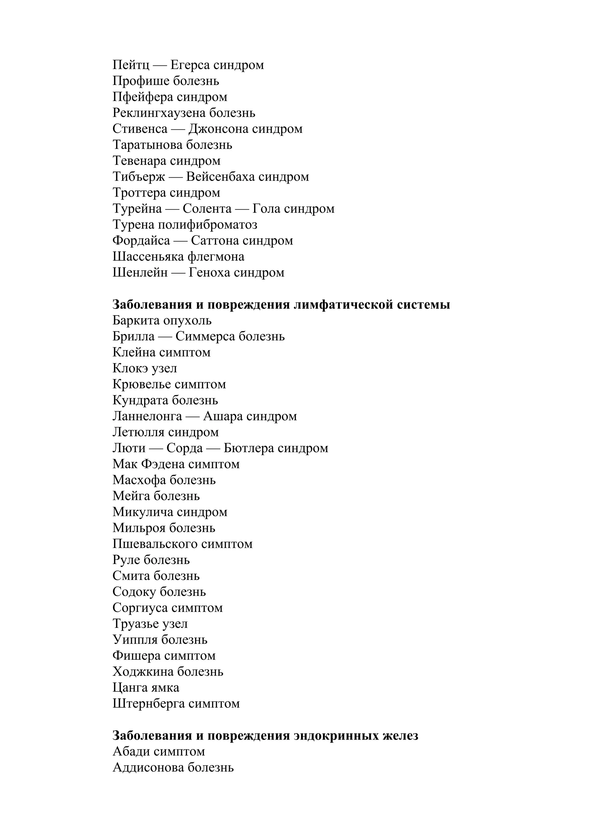 Пейтц — Егерса синдром
Профише болезнь
Пфейфера синдром
Реклингхаузена болезнь
Стивенса — Джонсона синдром
Таратынова болезнь
Тевенара синдром
Тибъерж — Вейсенбаха синдром
Троттера синдром
Турейна — Солента — Гола синдром
Турена полифиброматоз
Фордайса — Саттона синдром
Шассеньяка флегмона
Шенлейн — Геноха синдром

Заболевания и повреждения лимфатической системы
Баркита опухоль
Брилла — Симмерса болезнь
Клейна симптом
Клокэ узел
Крювелье симптом
Кундрата болезнь
Ланнелонга — Ашара синдром
Летюлля синдром
Люти — Сорда — Бютлера синдром
Мак Фэдена симптом
Масхофа болезнь
Мейга болезнь
Микулича синдром
Мильроя болезнь
Пшевальского симптом
Руле болезнь
Смита болезнь
Содоку болезнь
Соргиуса симптом
Труазье узел
Уиппля болезнь
Фишера симптом
Ходжкина болезнь
Цанга ямка
Штернберга симптом

Заболевания и повреждения эндокринных желез
Абади симптом
Аддисонова болезнь
 