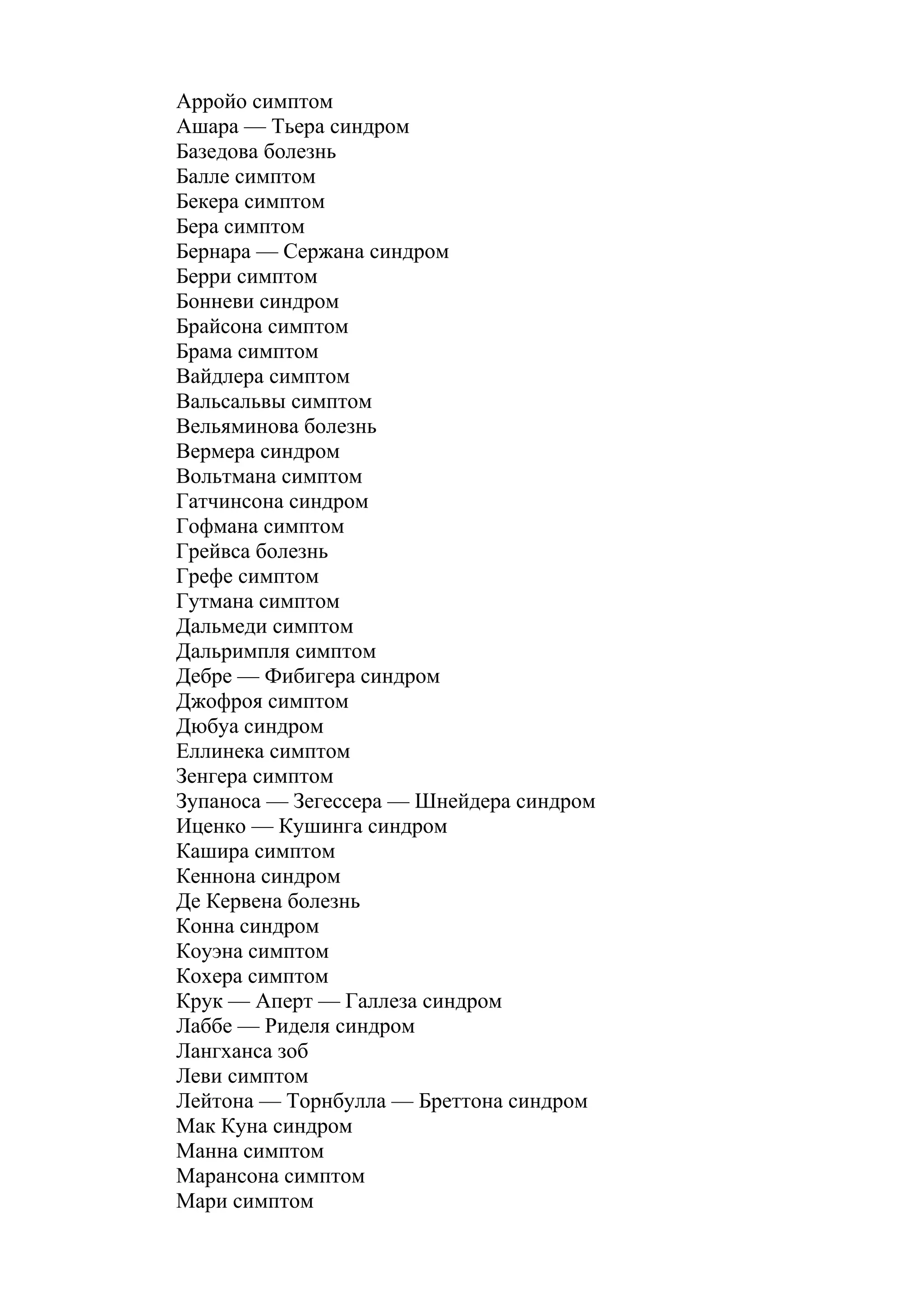 Арройо симптом
Ашара — Тьера синдром
Базедова болезнь
Балле симптом
Бекера симптом
Бера симптом
Бернара — Сержана синдром
Берри симптом
Бонневи синдром
Брайсона симптом
Брама симптом
Вайдлера симптом
Вальсальвы симптом
Вельяминова болезнь
Вермера синдром
Вольтмана симптом
Гатчинсона синдром
Гофмана симптом
Грейвса болезнь
Грефе симптом
Гутмана симптом
Дальмеди симптом
Дальримпля симптом
Дебре — Фибигера синдром
Джофроя симптом
Дюбуа синдром
Еллинека симптом
Зенгера симптом
Зупаноса — Зегессера — Шнейдера синдром
Иценко — Кушинга синдром
Кашира симптом
Кеннона синдром
Де Кервена болезнь
Конна синдром
Коуэна симптом
Кохера симптом
Крук — Аперт — Галлеза синдром
Лаббе — Риделя синдром
Лангханса зоб
Леви симптом
Лейтона — Торнбулла — Бреттона синдром
Мак Куна синдром
Манна симптом
Марансона симптом
Мари симптом
 