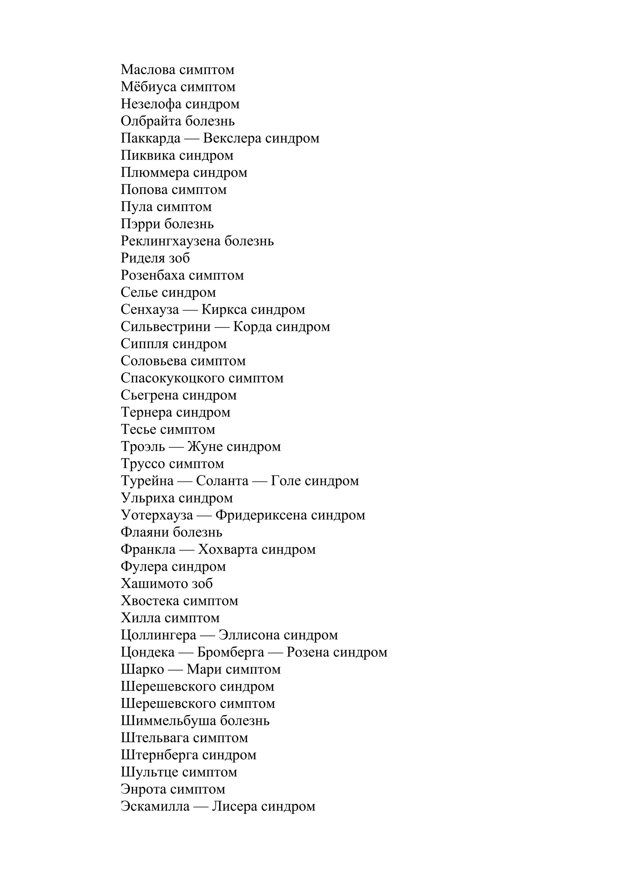 Маслова симптом
Мёбиуса симптом
Незелофа синдром
Олбрайта болезнь
Паккарда — Векслера синдром
Пиквика синдром
Плюммера синдром
Попова симптом
Пула симптом
Пэрри болезнь
Реклингхаузена болезнь
Риделя зоб
Розенбаха симптом
Селье синдром
Сенхауза — Киркса синдром
Сильвестрини — Корда синдром
Сиппля синдром
Соловьева симптом
Спасокукоцкого симптом
Сьегрена синдром
Тернера синдром
Тесье симптом
Троэль — Жуне синдром
Труссо симптом
Турейна — Соланта — Голе синдром
Ульриха синдром
Уотерхауза — Фридериксена синдром
Флаяни болезнь
Франкла — Хохварта синдром
Фулера синдром
Хашимото зоб
Хвостека симптом
Хилла симптом
Цоллингера — Эллисона синдром
Цондека — Бромберга — Розена синдром
Шарко — Мари симптом
Шерешевского синдром
Шерешевского симптом
Шиммельбуша болезнь
Штельвага симптом
Штернберга синдром
Шультце симптом
Энрота симптом
Эскамилла — Лисера синдром
 
