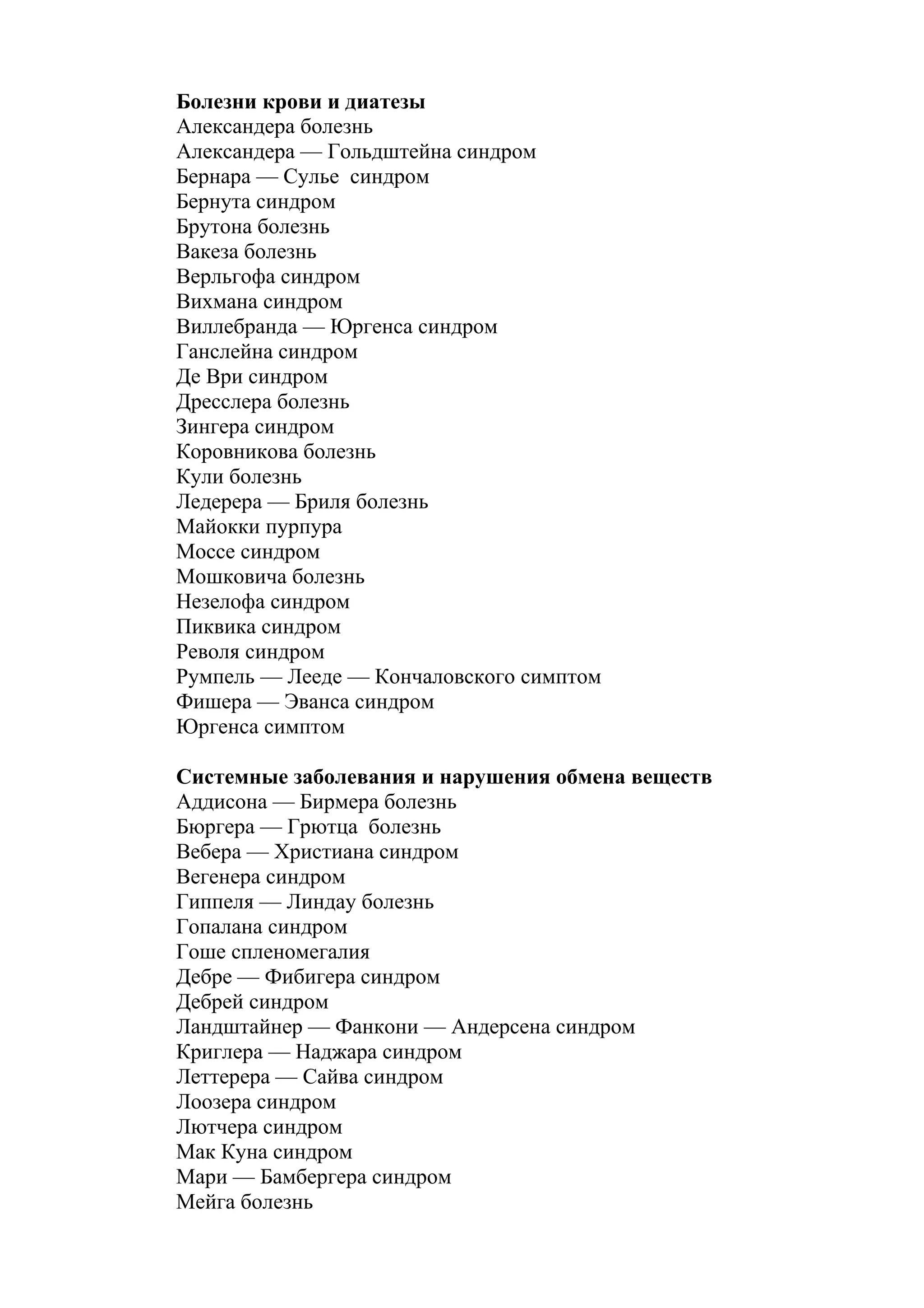 Болезни крови и диатезы
Александера болезнь
Александера — Гольдштейна синдром
Бернара — Сулье синдром
Бернута синдром
Брутона болезнь
Вакеза болезнь
Верльгофа синдром
Вихмана синдром
Виллебранда — Юргенса синдром
Ганслейна синдром
Де Ври синдром
Дресслера болезнь
Зингера синдром
Коровникова болезнь
Кули болезнь
Ледерера — Бриля болезнь
Майокки пурпура
Моссе синдром
Мошковича болезнь
Незелофа синдром
Пиквика синдром
Револя синдром
Румпель — Лееде — Кончаловского симптом
Фишера — Эванса синдром
Юргенса симптом

Системные заболевания и нарушения обмена веществ
Аддисона — Бирмера болезнь
Бюргера — Грютца болезнь
Вебера — Христиана синдром
Вегенера синдром
Гиппеля — Линдау болезнь
Гопалана синдром
Гоше спленомегалия
Дебре — Фибигера синдром
Дебрей синдром
Ландштайнер — Фанкони — Андерсена синдром
Криглера — Наджара синдром
Леттерера — Сайва синдром
Лоозера синдром
Лютчера синдром
Мак Куна синдром
Мари — Бамбергера синдром
Мейга болезнь
 