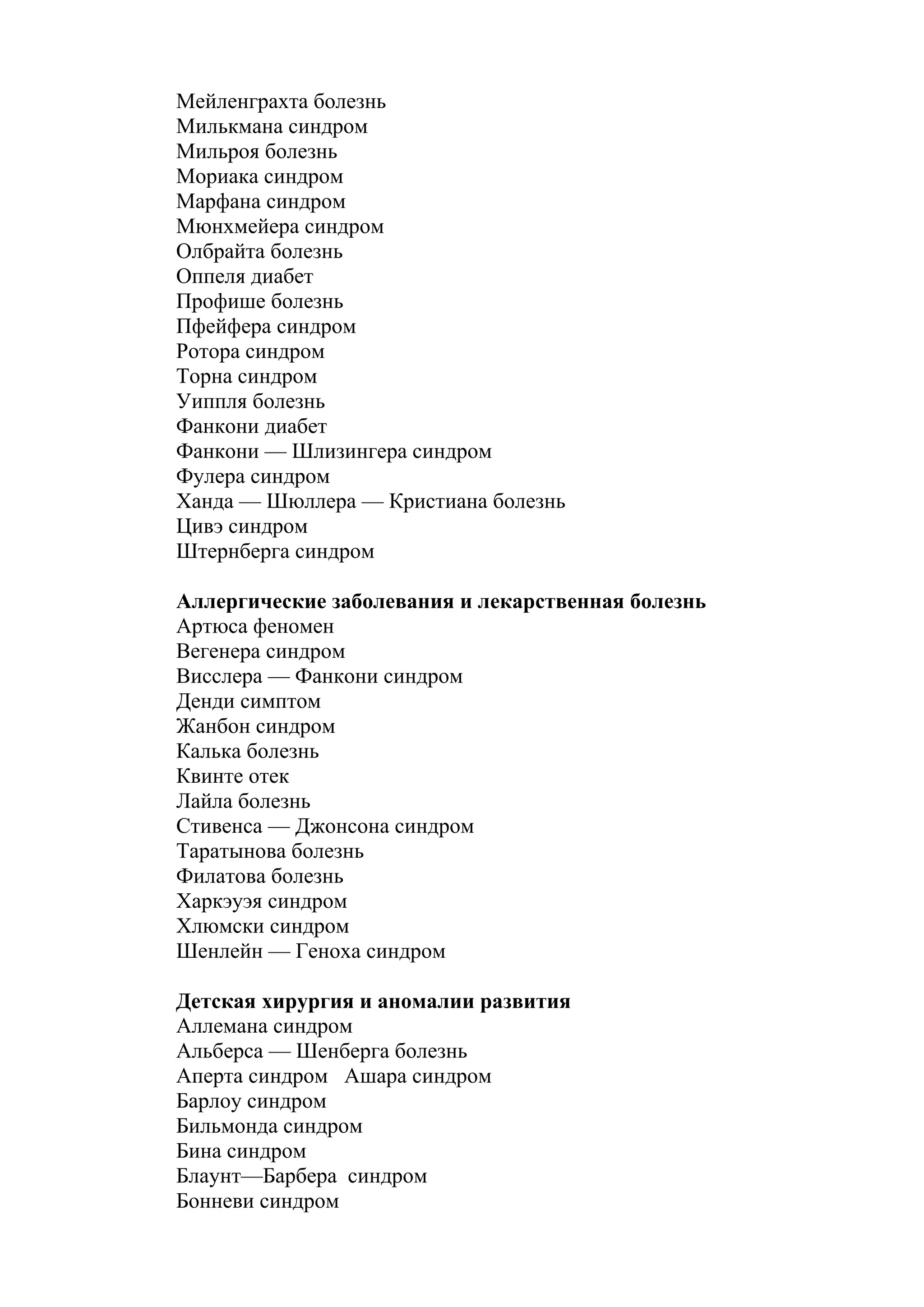 Мейленграхта болезнь
Милькмана синдром
Мильроя болезнь
Мориака синдром
Марфана синдром
Мюнхмейера синдром
Олбрайта болезнь
Оппеля диабет
Профише болезнь
Пфейфера синдром
Ротора синдром
Торна синдром
Уиппля болезнь
Фанкони диабет
Фанкони — Шлизингера синдром
Фулера синдром
Ханда — Шюллера — Кристиана болезнь
Цивэ синдром
Штернберга синдром

Аллергические заболевания и лекарственная болезнь
Артюса феномен
Вегенера синдром
Висслера — Фанкони синдром
Денди симптом
Жанбон синдром
Калька болезнь
Квинте отек
Лайла болезнь
Стивенса — Джонсона синдром
Таратынова болезнь
Филатова болезнь
Харкэуэя синдром
Хлюмски синдром
Шенлейн — Геноха синдром

Детская хирургия и аномалии развития
Аллемана синдром
Альберса — Шенберга болезнь
Аперта синдром Ашара синдром
Барлоу синдром
Бильмонда синдром
Бина синдром
Блаунт—Барбера синдром
Бонневи синдром
 