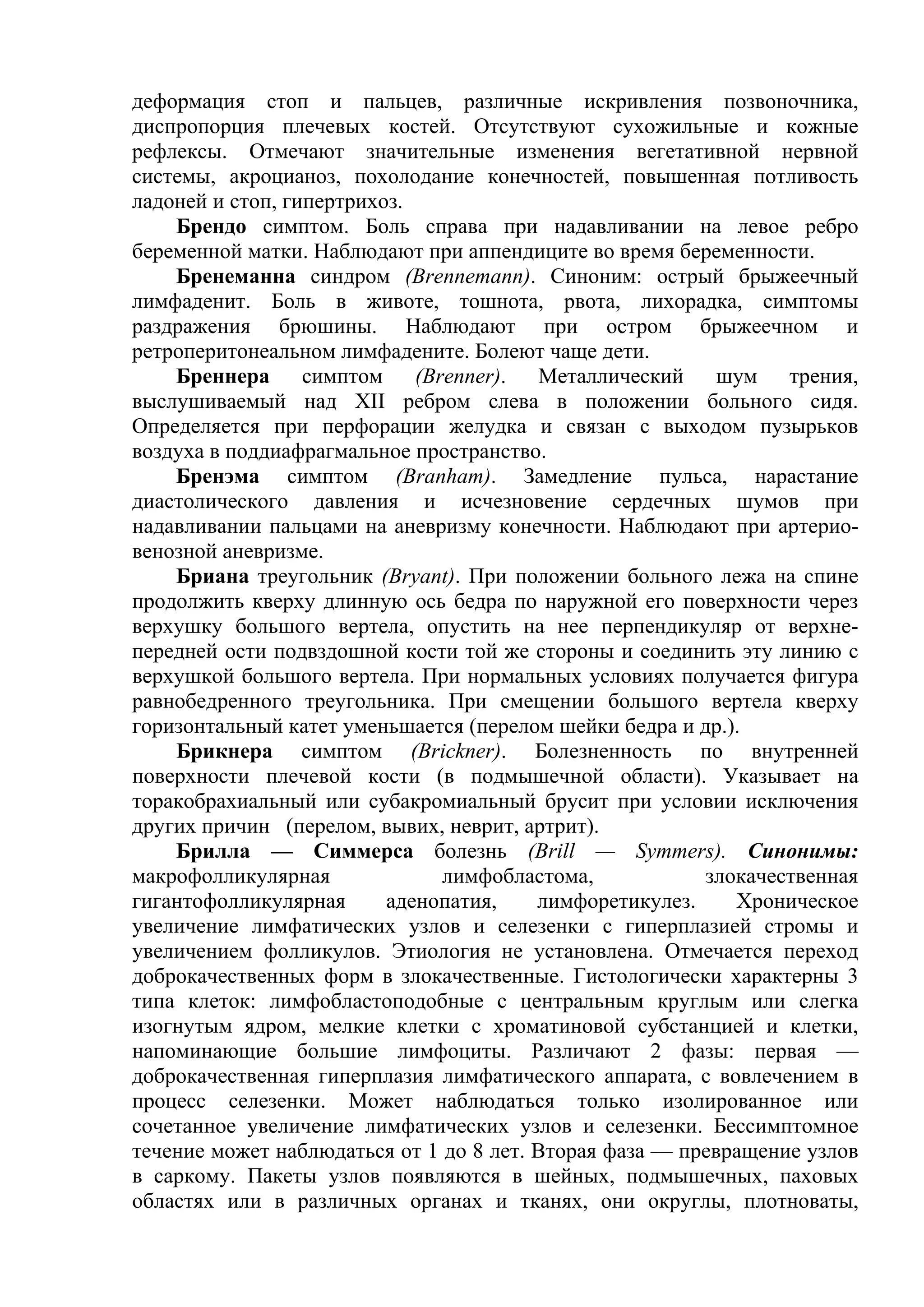 деформация стоп и пальцев, различные искривления позвоночника,
диспропорция плечевых костей. Отсутствуют сухожильные и кожные
рефлексы. Отмечают значительные изменения вегетативной нервной
системы, акроцианоз, похолодание конечностей, повышенная потливость
ладоней и стоп, гипертрихоз.
    Брендо симптом. Боль справа при надавливании на левое ребро
беременной матки. Наблюдают при аппендиците во время беременности.
    Бренеманна синдром (Brennemann). Синоним: острый брыжеечный
лимфаденит. Боль в животе, тошнота, рвота, лихорадка, симптомы
раздражения брюшины. Наблюдают при остром брыжеечном и
ретроперитонеальном лимфадените. Болеют чаще дети.
    Бреннера симптом (Brenner). Металлический шум трения,
выслушиваемый над XII ребром слева в положении больного сидя.
Определяется при перфорации желудка и связан с выходом пузырьков
воздуха в поддиафрагмальное пространство.
    Бренэма симптом (Branham). Замедление пульса, нарастание
диастолического давления и исчезновение сердечных шумов при
надавливании пальцами на аневризму конечности. Наблюдают при артерио-
венозной аневризме.
    Бриана треугольник (Bryant). При положении больного лежа на спине
продолжить кверху длинную ось бедра по наружной его поверхности через
верхушку большого вертела, опустить на нее перпендикуляр от верхне-
передней ости подвздошной кости той же стороны и соединить эту линию с
верхушкой большого вертела. При нормальных условиях получается фигура
равнобедренного треугольника. При смещении большого вертела кверху
горизонтальный катет уменьшается (перелом шейки бедра и др.).
    Брикнера симптом (Brickner). Болезненность по внутренней
поверхности плечевой кости (в подмышечной области). Указывает на
торакобрахиальный или субакромиальный брусит при условии исключения
других причин (перелом, вывих, неврит, артрит).
    Брилла — Симмерса болезнь (Brill — Symmers). Синонимы:
макрофолликулярная             лимфобластома,            злокачественная
гигантофолликулярная      аденопатия,    лимфоретикулез.    Хроническое
увеличение лимфатических узлов и селезенки с гиперплазией стромы и
увеличением фолликулов. Этиология не установлена. Отмечается переход
доброкачественных форм в злокачественные. Гистологически характерны 3
типа клеток: лимфобластоподобные с центральным круглым или слегка
изогнутым ядром, мелкие клетки с хроматиновой субстанцией и клетки,
напоминающие большие лимфоциты. Различают 2 фазы: первая —
доброкачественная гиперплазия лимфатического аппарата, с вовлечением в
процесс селезенки. Может наблюдаться только изолированное или
сочетанное увеличение лимфатических узлов и селезенки. Бессимптомное
течение может наблюдаться от 1 до 8 лет. Вторая фаза — превращение узлов
в саркому. Пакеты узлов появляются в шейных, подмышечных, паховых
областях или в различных органах и тканях, они округлы, плотноваты,
 